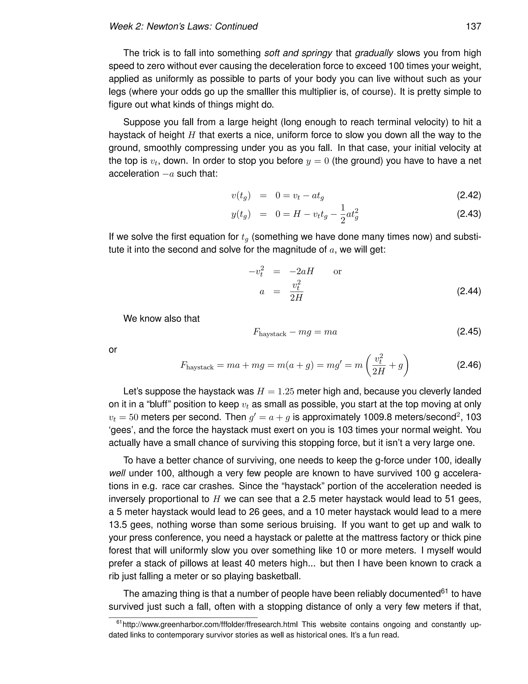 Week 2: Newton’s Laws: Continued 137
The trick is to fall into something soft and springy that gradually slows you from high
speed to zero without ever causing the deceleration force to exceed 100 times your weight,
applied as uniformly as possible to parts of your body you can live without such as your
legs (where your odds go up the smalller this multiplier is, of course). It is pretty simple to
figure out what kinds of things might do.
Suppose you fall from a large height (long enough to reach terminal velocity) to hit a
haystack of height H that exerts a nice, uniform force to slow you down all the way to the
ground, smoothly compressing under you as you fall. In that case, your initial velocity at
the top is vt, down. In order to stop you before y = 0 (the ground) you have to have a net
acceleration −a such that:
v(tg) = 0 = vt − atg (2.42)
y(tg) = 0 = H − vttg −
1
2
at2
g (2.43)
If we solve the first equation for tg (something we have done many times now) and substi-
tute it into the second and solve for the magnitude of a, we will get:
−v2
t = −2aH or
a =
v2
t
2H
(2.44)
We know also that
Fhaystack − mg = ma (2.45)
or
Fhaystack = ma + mg = m(a + g) = mg′
= m

v2
t
2H
+ g

(2.46)
Let’s suppose the haystack was H = 1.25 meter high and, because you cleverly landed
on it in a “bluff” position to keep vt as small as possible, you start at the top moving at only
vt = 50 meters per second. Then g′ = a + g is approximately 1009.8 meters/second2, 103
‘gees’, and the force the haystack must exert on you is 103 times your normal weight. You
actually have a small chance of surviving this stopping force, but it isn’t a very large one.
To have a better chance of surviving, one needs to keep the g-force under 100, ideally
well under 100, although a very few people are known to have survived 100 g accelera-
tions in e.g. race car crashes. Since the “haystack” portion of the acceleration needed is
inversely proportional to H we can see that a 2.5 meter haystack would lead to 51 gees,
a 5 meter haystack would lead to 26 gees, and a 10 meter haystack would lead to a mere
13.5 gees, nothing worse than some serious bruising. If you want to get up and walk to
your press conference, you need a haystack or palette at the mattress factory or thick pine
forest that will uniformly slow you over something like 10 or more meters. I myself would
prefer a stack of pillows at least 40 meters high... but then I have been known to crack a
rib just falling a meter or so playing basketball.
The amazing thing is that a number of people have been reliably documented61 to have
survived just such a fall, often with a stopping distance of only a very few meters if that,
61
http://www.greenharbor.com/fffolder/ffresearch.html This website contains ongoing and constantly up-
dated links to contemporary survivor stories as well as historical ones. It’s a fun read.
 