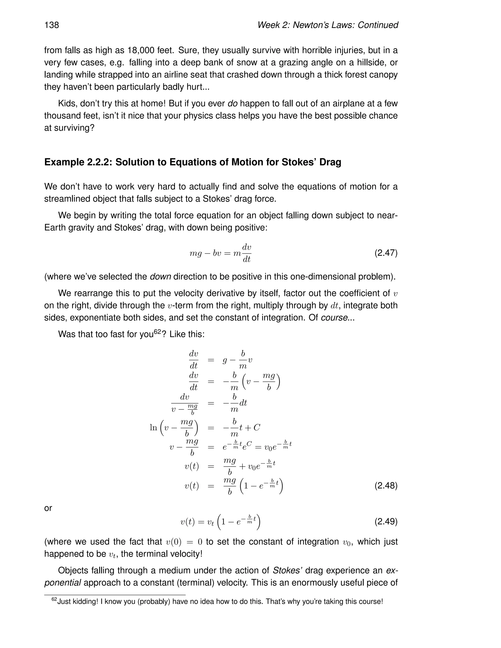 138 Week 2: Newton’s Laws: Continued
from falls as high as 18,000 feet. Sure, they usually survive with horrible injuries, but in a
very few cases, e.g. falling into a deep bank of snow at a grazing angle on a hillside, or
landing while strapped into an airline seat that crashed down through a thick forest canopy
they haven’t been particularly badly hurt...
Kids, don’t try this at home! But if you ever do happen to fall out of an airplane at a few
thousand feet, isn’t it nice that your physics class helps you have the best possible chance
at surviving?
Example 2.2.2: Solution to Equations of Motion for Stokes’ Drag
We don’t have to work very hard to actually find and solve the equations of motion for a
streamlined object that falls subject to a Stokes’ drag force.
We begin by writing the total force equation for an object falling down subject to near-
Earth gravity and Stokes’ drag, with down being positive:
mg − bv = m
dv
dt
(2.47)
(where we’ve selected the down direction to be positive in this one-dimensional problem).
We rearrange this to put the velocity derivative by itself, factor out the coefficient of v
on the right, divide through the v-term from the right, multiply through by dt, integrate both
sides, exponentiate both sides, and set the constant of integration. Of course...
Was that too fast for you62? Like this:
dv
dt
= g −
b
m
v
dv
dt
= −
b
m

v −
mg
b

dv
v − mg
b
= −
b
m
dt
ln

v −
mg
b

= −
b
m
t + C
v −
mg
b
= e− b
m
t
eC
= v0e− b
m
t
v(t) =
mg
b
+ v0e− b
m
t
v(t) =
mg
b

1 − e− b
m
t

(2.48)
or
v(t) = vt

1 − e− b
m
t

(2.49)
(where we used the fact that v(0) = 0 to set the constant of integration v0, which just
happened to be vt, the terminal velocity!
Objects falling through a medium under the action of Stokes’ drag experience an ex-
ponential approach to a constant (terminal) velocity. This is an enormously useful piece of
62
Just kidding! I know you (probably) have no idea how to do this. That’s why you’re taking this course!
 
