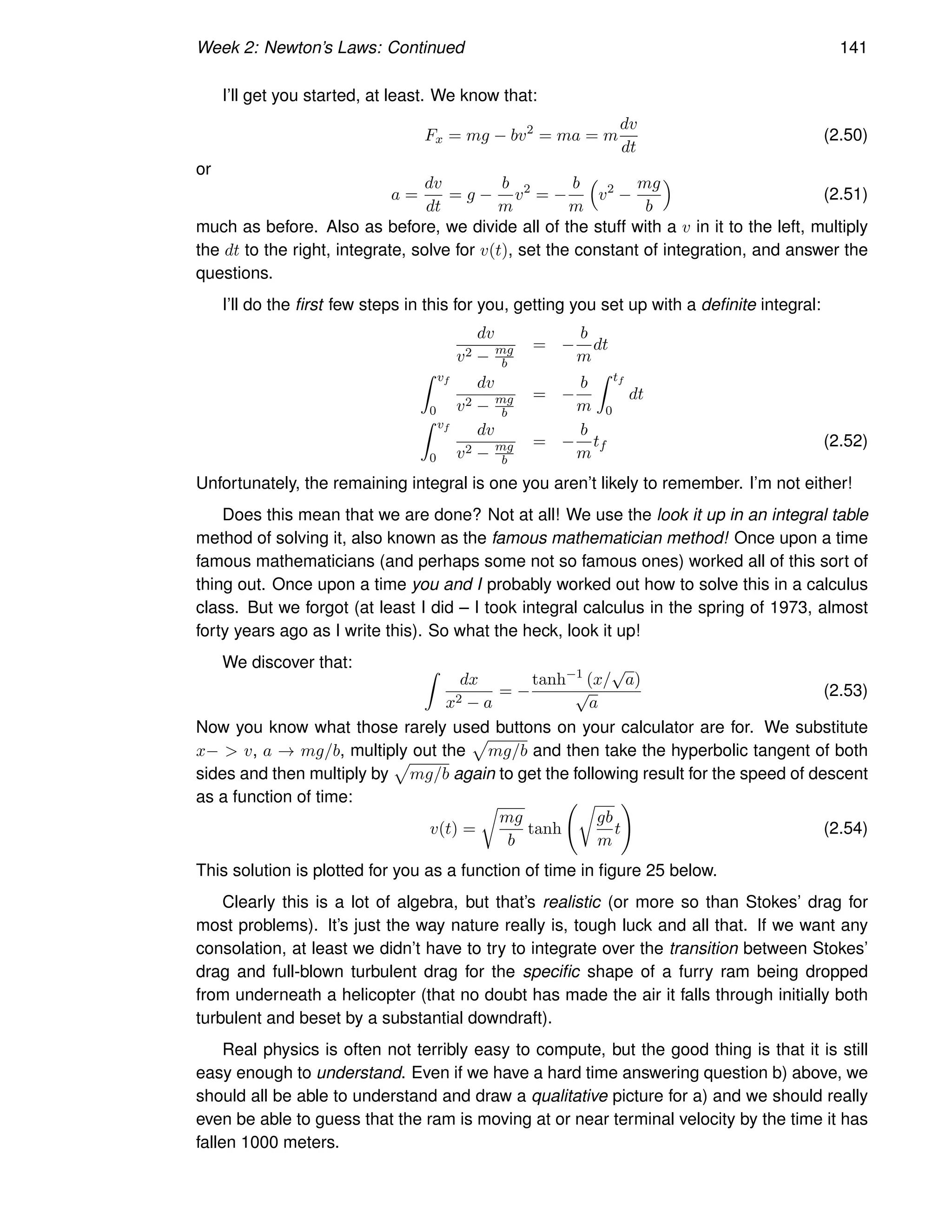 Week 2: Newton’s Laws: Continued 141
I’ll get you started, at least. We know that:
Fx = mg − bv2
= ma = m
dv
dt
(2.50)
or
a =
dv
dt
= g −
b
m
v2
= −
b
m

v2
−
mg
b

(2.51)
much as before. Also as before, we divide all of the stuff with a v in it to the left, multiply
the dt to the right, integrate, solve for v(t), set the constant of integration, and answer the
questions.
I’ll do the first few steps in this for you, getting you set up with a definite integral:
dv
v2 − mg
b
= −
b
m
dt
Z vf
0
dv
v2 − mg
b
= −
b
m
Z tf
0
dt
Z vf
0
dv
v2 − mg
b
= −
b
m
tf (2.52)
Unfortunately, the remaining integral is one you aren’t likely to remember. I’m not either!
Does this mean that we are done? Not at all! We use the look it up in an integral table
method of solving it, also known as the famous mathematician method! Once upon a time
famous mathematicians (and perhaps some not so famous ones) worked all of this sort of
thing out. Once upon a time you and I probably worked out how to solve this in a calculus
class. But we forgot (at least I did – I took integral calculus in the spring of 1973, almost
forty years ago as I write this). So what the heck, look it up!
We discover that: Z
dx
x2 − a
= −
tanh−1
(x/
√
a)
√
a
(2.53)
Now you know what those rarely used buttons on your calculator are for. We substitute
x−  v, a → mg/b, multiply out the
p
mg/b and then take the hyperbolic tangent of both
sides and then multiply by
p
mg/b again to get the following result for the speed of descent
as a function of time:
v(t) =
r
mg
b
tanh
r
gb
m
t
!
(2.54)
This solution is plotted for you as a function of time in figure 25 below.
Clearly this is a lot of algebra, but that’s realistic (or more so than Stokes’ drag for
most problems). It’s just the way nature really is, tough luck and all that. If we want any
consolation, at least we didn’t have to try to integrate over the transition between Stokes’
drag and full-blown turbulent drag for the specific shape of a furry ram being dropped
from underneath a helicopter (that no doubt has made the air it falls through initially both
turbulent and beset by a substantial downdraft).
Real physics is often not terribly easy to compute, but the good thing is that it is still
easy enough to understand. Even if we have a hard time answering question b) above, we
should all be able to understand and draw a qualitative picture for a) and we should really
even be able to guess that the ram is moving at or near terminal velocity by the time it has
fallen 1000 meters.
 