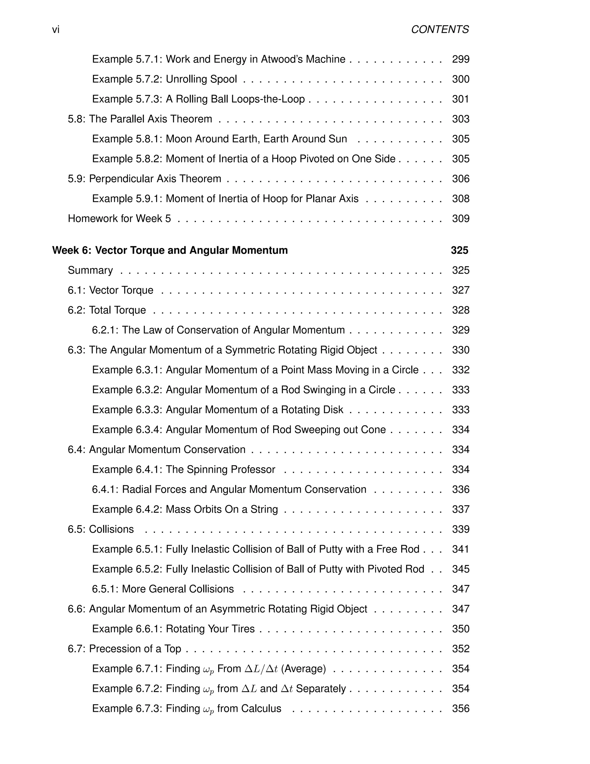 vi CONTENTS
Example 5.7.1: Work and Energy in Atwood’s Machine . . . . . . . . . . . . 299
Example 5.7.2: Unrolling Spool . . . . . . . . . . . . . . . . . . . . . . . . . 300
Example 5.7.3: A Rolling Ball Loops-the-Loop . . . . . . . . . . . . . . . . . 301
5.8: The Parallel Axis Theorem . . . . . . . . . . . . . . . . . . . . . . . . . . . . 303
Example 5.8.1: Moon Around Earth, Earth Around Sun . . . . . . . . . . . 305
Example 5.8.2: Moment of Inertia of a Hoop Pivoted on One Side . . . . . . 305
5.9: Perpendicular Axis Theorem . . . . . . . . . . . . . . . . . . . . . . . . . . . 306
Example 5.9.1: Moment of Inertia of Hoop for Planar Axis . . . . . . . . . . 308
Homework for Week 5 . . . . . . . . . . . . . . . . . . . . . . . . . . . . . . . . . 309
Week 6: Vector Torque and Angular Momentum 325
Summary . . . . . . . . . . . . . . . . . . . . . . . . . . . . . . . . . . . . . . . . 325
6.1: Vector Torque . . . . . . . . . . . . . . . . . . . . . . . . . . . . . . . . . . . 327
6.2: Total Torque . . . . . . . . . . . . . . . . . . . . . . . . . . . . . . . . . . . . 328
6.2.1: The Law of Conservation of Angular Momentum . . . . . . . . . . . . 329
6.3: The Angular Momentum of a Symmetric Rotating Rigid Object . . . . . . . . 330
Example 6.3.1: Angular Momentum of a Point Mass Moving in a Circle . . . 332
Example 6.3.2: Angular Momentum of a Rod Swinging in a Circle . . . . . . 333
Example 6.3.3: Angular Momentum of a Rotating Disk . . . . . . . . . . . . 333
Example 6.3.4: Angular Momentum of Rod Sweeping out Cone . . . . . . . 334
6.4: Angular Momentum Conservation . . . . . . . . . . . . . . . . . . . . . . . . 334
Example 6.4.1: The Spinning Professor . . . . . . . . . . . . . . . . . . . . 334
6.4.1: Radial Forces and Angular Momentum Conservation . . . . . . . . . 336
Example 6.4.2: Mass Orbits On a String . . . . . . . . . . . . . . . . . . . . 337
6.5: Collisions . . . . . . . . . . . . . . . . . . . . . . . . . . . . . . . . . . . . . 339
Example 6.5.1: Fully Inelastic Collision of Ball of Putty with a Free Rod . . . 341
Example 6.5.2: Fully Inelastic Collision of Ball of Putty with Pivoted Rod . . 345
6.5.1: More General Collisions . . . . . . . . . . . . . . . . . . . . . . . . . 347
6.6: Angular Momentum of an Asymmetric Rotating Rigid Object . . . . . . . . . 347
Example 6.6.1: Rotating Your Tires . . . . . . . . . . . . . . . . . . . . . . . 350
6.7: Precession of a Top . . . . . . . . . . . . . . . . . . . . . . . . . . . . . . . . 352
Example 6.7.1: Finding ωp From ∆L/∆t (Average) . . . . . . . . . . . . . . 354
Example 6.7.2: Finding ωp from ∆L and ∆t Separately . . . . . . . . . . . . 354
Example 6.7.3: Finding ωp from Calculus . . . . . . . . . . . . . . . . . . . 356
 