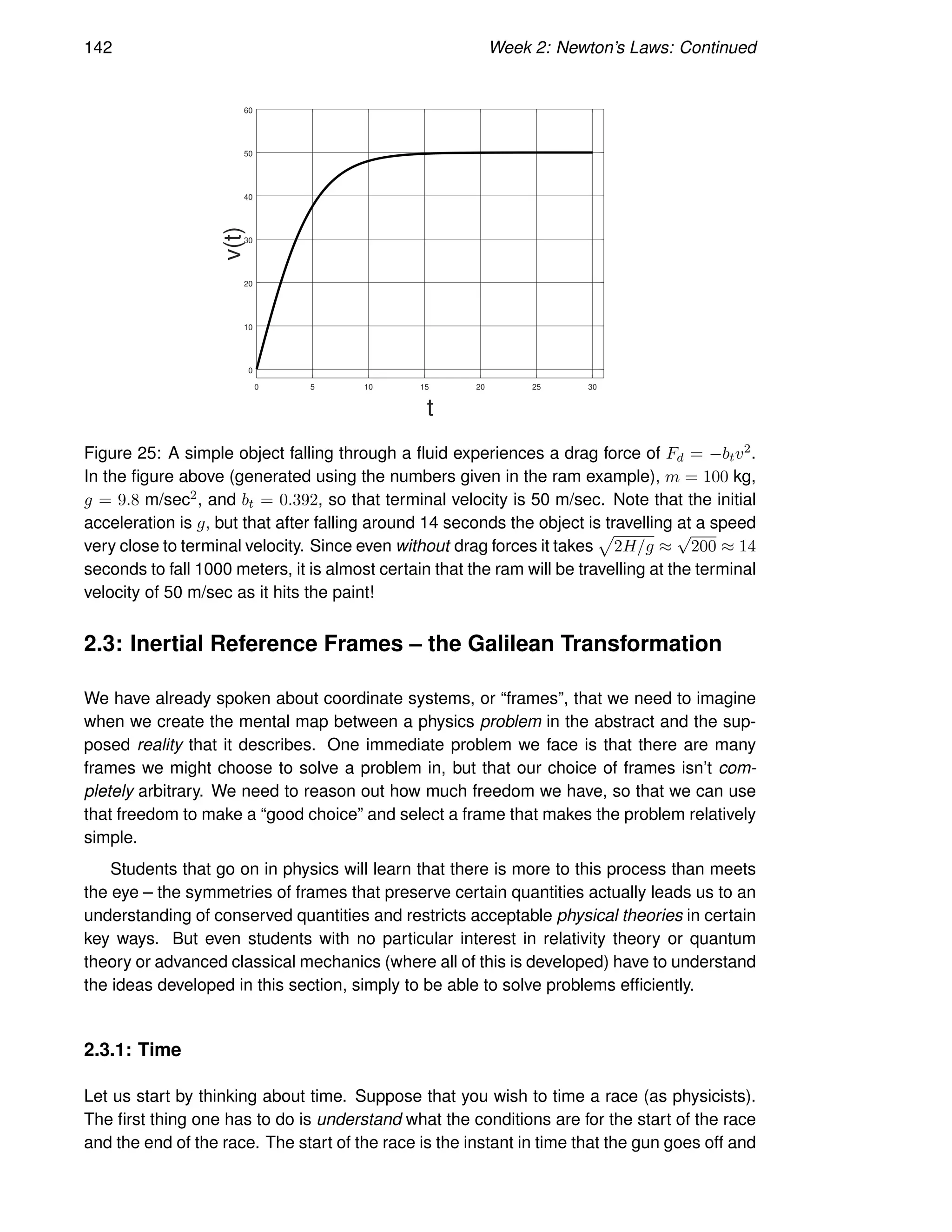 142 Week 2: Newton’s Laws: Continued
0 5 10 15 20 25 30
0
10
20
30
40
50
60
t
v(t)
Figure 25: A simple object falling through a fluid experiences a drag force of Fd = −btv2.
In the figure above (generated using the numbers given in the ram example), m = 100 kg,
g = 9.8 m/sec2, and bt = 0.392, so that terminal velocity is 50 m/sec. Note that the initial
acceleration is g, but that after falling around 14 seconds the object is travelling at a speed
very close to terminal velocity. Since even without drag forces it takes
p
2H/g ≈
√
200 ≈ 14
seconds to fall 1000 meters, it is almost certain that the ram will be travelling at the terminal
velocity of 50 m/sec as it hits the paint!
2.3: Inertial Reference Frames – the Galilean Transformation
We have already spoken about coordinate systems, or “frames”, that we need to imagine
when we create the mental map between a physics problem in the abstract and the sup-
posed reality that it describes. One immediate problem we face is that there are many
frames we might choose to solve a problem in, but that our choice of frames isn’t com-
pletely arbitrary. We need to reason out how much freedom we have, so that we can use
that freedom to make a “good choice” and select a frame that makes the problem relatively
simple.
Students that go on in physics will learn that there is more to this process than meets
the eye – the symmetries of frames that preserve certain quantities actually leads us to an
understanding of conserved quantities and restricts acceptable physical theories in certain
key ways. But even students with no particular interest in relativity theory or quantum
theory or advanced classical mechanics (where all of this is developed) have to understand
the ideas developed in this section, simply to be able to solve problems efficiently.
2.3.1: Time
Let us start by thinking about time. Suppose that you wish to time a race (as physicists).
The first thing one has to do is understand what the conditions are for the start of the race
and the end of the race. The start of the race is the instant in time that the gun goes off and
 