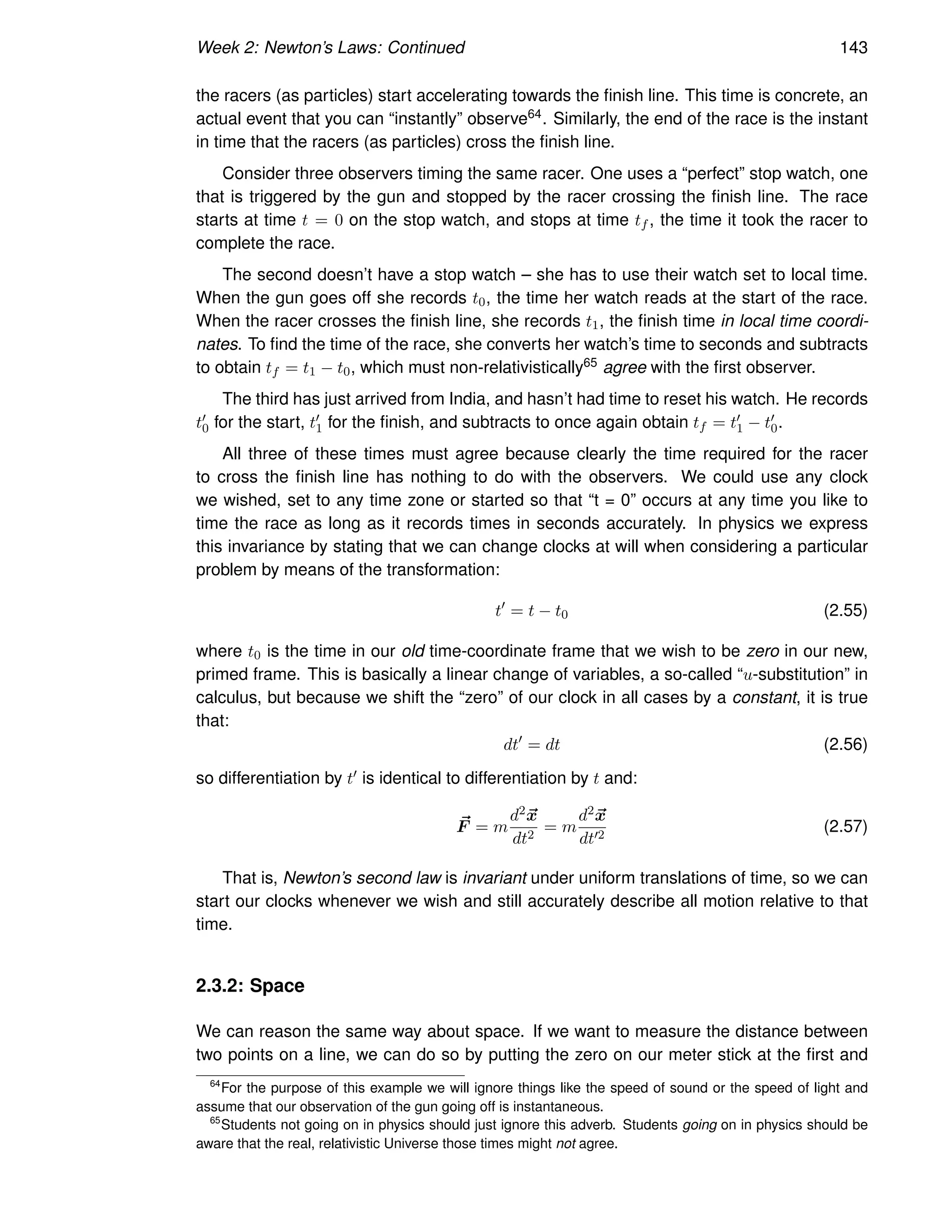 Week 2: Newton’s Laws: Continued 143
the racers (as particles) start accelerating towards the finish line. This time is concrete, an
actual event that you can “instantly” observe64. Similarly, the end of the race is the instant
in time that the racers (as particles) cross the finish line.
Consider three observers timing the same racer. One uses a “perfect” stop watch, one
that is triggered by the gun and stopped by the racer crossing the finish line. The race
starts at time t = 0 on the stop watch, and stops at time tf , the time it took the racer to
complete the race.
The second doesn’t have a stop watch – she has to use their watch set to local time.
When the gun goes off she records t0, the time her watch reads at the start of the race.
When the racer crosses the finish line, she records t1, the finish time in local time coordi-
nates. To find the time of the race, she converts her watch’s time to seconds and subtracts
to obtain tf = t1 − t0, which must non-relativistically65 agree with the first observer.
The third has just arrived from India, and hasn’t had time to reset his watch. He records
t′
0 for the start, t′
1 for the finish, and subtracts to once again obtain tf = t′
1 − t′
0.
All three of these times must agree because clearly the time required for the racer
to cross the finish line has nothing to do with the observers. We could use any clock
we wished, set to any time zone or started so that “t = 0” occurs at any time you like to
time the race as long as it records times in seconds accurately. In physics we express
this invariance by stating that we can change clocks at will when considering a particular
problem by means of the transformation:
t′
= t − t0 (2.55)
where t0 is the time in our old time-coordinate frame that we wish to be zero in our new,
primed frame. This is basically a linear change of variables, a so-called “u-substitution” in
calculus, but because we shift the “zero” of our clock in all cases by a constant, it is true
that:
dt′
= dt (2.56)
so differentiation by t′ is identical to differentiation by t and:
~
F = m
d2~
x
dt2
= m
d2~
x
dt′2
(2.57)
That is, Newton’s second law is invariant under uniform translations of time, so we can
start our clocks whenever we wish and still accurately describe all motion relative to that
time.
2.3.2: Space
We can reason the same way about space. If we want to measure the distance between
two points on a line, we can do so by putting the zero on our meter stick at the first and
64
For the purpose of this example we will ignore things like the speed of sound or the speed of light and
assume that our observation of the gun going off is instantaneous.
65
Students not going on in physics should just ignore this adverb. Students going on in physics should be
aware that the real, relativistic Universe those times might not agree.
 