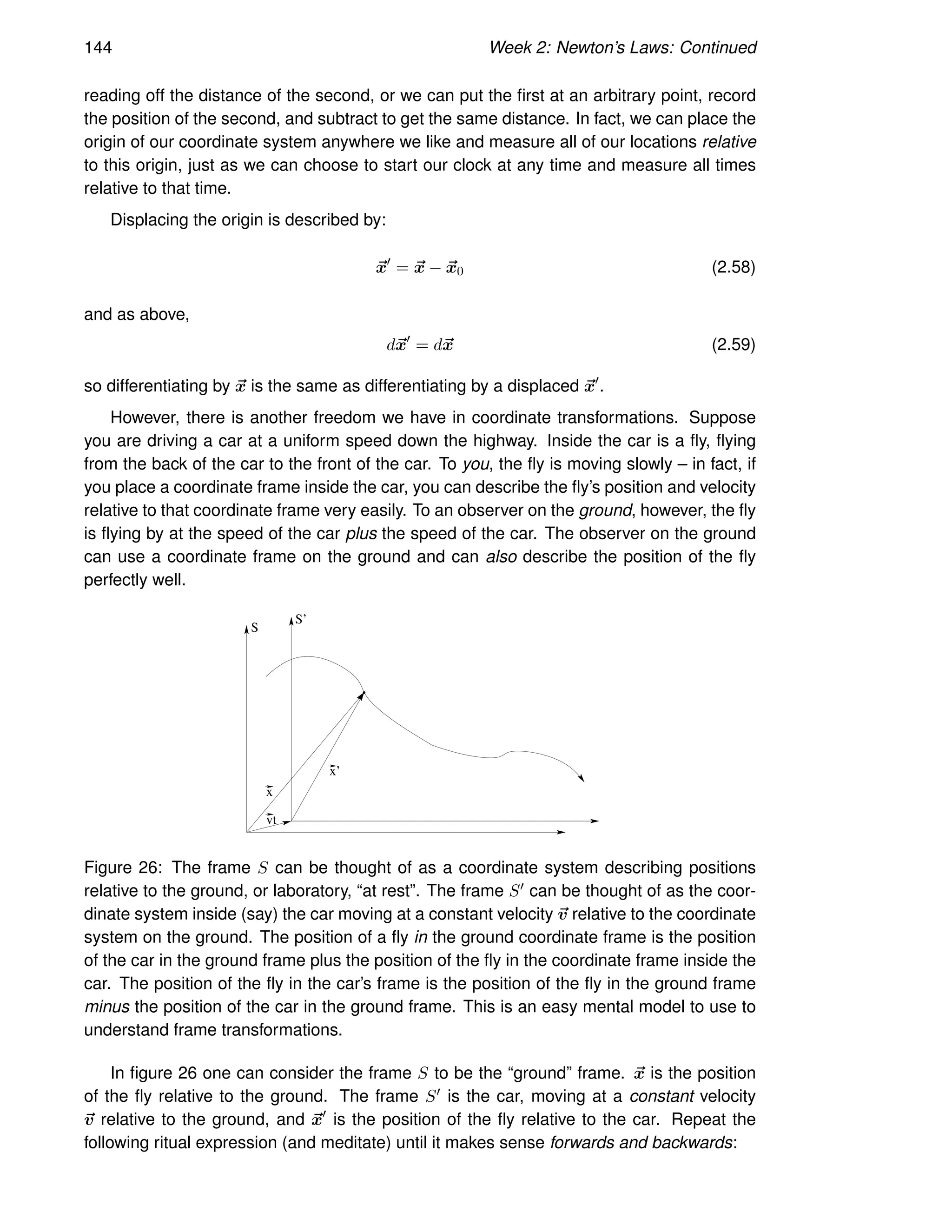 144 Week 2: Newton’s Laws: Continued
reading off the distance of the second, or we can put the first at an arbitrary point, record
the position of the second, and subtract to get the same distance. In fact, we can place the
origin of our coordinate system anywhere we like and measure all of our locations relative
to this origin, just as we can choose to start our clock at any time and measure all times
relative to that time.
Displacing the origin is described by:
~
x′
= ~
x − ~
x0 (2.58)
and as above,
d~
x′
= d~
x (2.59)
so differentiating by ~
x is the same as differentiating by a displaced ~
x′
.
However, there is another freedom we have in coordinate transformations. Suppose
you are driving a car at a uniform speed down the highway. Inside the car is a fly, flying
from the back of the car to the front of the car. To you, the fly is moving slowly – in fact, if
you place a coordinate frame inside the car, you can describe the fly’s position and velocity
relative to that coordinate frame very easily. To an observer on the ground, however, the fly
is flying by at the speed of the car plus the speed of the car. The observer on the ground
can use a coordinate frame on the ground and can also describe the position of the fly
perfectly well.
x
vt
x’
S
S’
Figure 26: The frame S can be thought of as a coordinate system describing positions
relative to the ground, or laboratory, “at rest”. The frame S′ can be thought of as the coor-
dinate system inside (say) the car moving at a constant velocity ~
v relative to the coordinate
system on the ground. The position of a fly in the ground coordinate frame is the position
of the car in the ground frame plus the position of the fly in the coordinate frame inside the
car. The position of the fly in the car’s frame is the position of the fly in the ground frame
minus the position of the car in the ground frame. This is an easy mental model to use to
understand frame transformations.
In figure 26 one can consider the frame S to be the “ground” frame. ~
x is the position
of the fly relative to the ground. The frame S′ is the car, moving at a constant velocity
~
v relative to the ground, and ~
x′
is the position of the fly relative to the car. Repeat the
following ritual expression (and meditate) until it makes sense forwards and backwards:
 