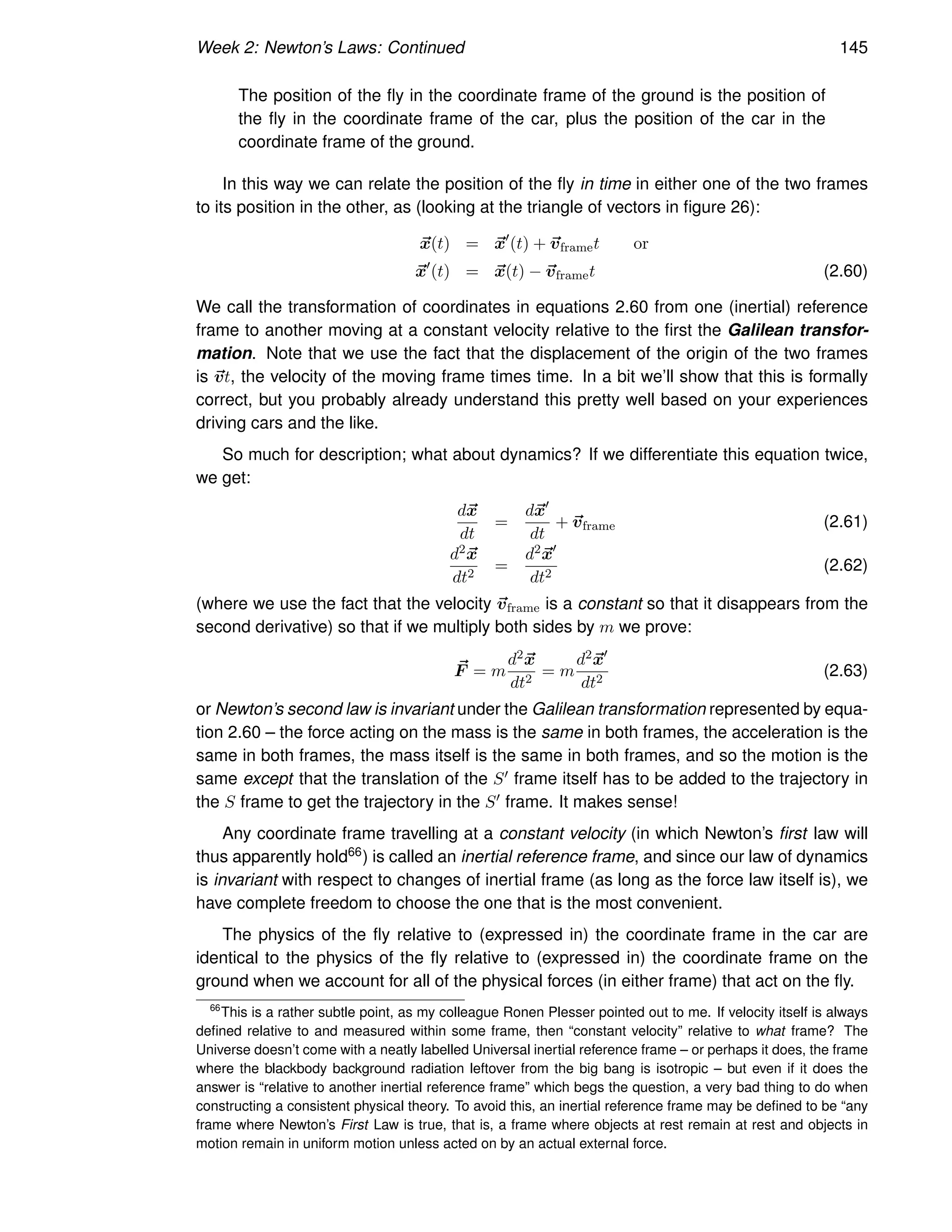 Week 2: Newton’s Laws: Continued 145
The position of the fly in the coordinate frame of the ground is the position of
the fly in the coordinate frame of the car, plus the position of the car in the
coordinate frame of the ground.
In this way we can relate the position of the fly in time in either one of the two frames
to its position in the other, as (looking at the triangle of vectors in figure 26):
~
x(t) = ~
x′
(t) + ~
vframet or
~
x′
(t) = ~
x(t) − ~
vframet (2.60)
We call the transformation of coordinates in equations 2.60 from one (inertial) reference
frame to another moving at a constant velocity relative to the first the Galilean transfor-
mation. Note that we use the fact that the displacement of the origin of the two frames
is ~
vt, the velocity of the moving frame times time. In a bit we’ll show that this is formally
correct, but you probably already understand this pretty well based on your experiences
driving cars and the like.
So much for description; what about dynamics? If we differentiate this equation twice,
we get:
d~
x
dt
=
d~
x′
dt
+ ~
vframe (2.61)
d2~
x
dt2
=
d2~
x′
dt2
(2.62)
(where we use the fact that the velocity ~
vframe is a constant so that it disappears from the
second derivative) so that if we multiply both sides by m we prove:
~
F = m
d2~
x
dt2
= m
d2~
x′
dt2
(2.63)
or Newton’s second law is invariant under the Galilean transformation represented by equa-
tion 2.60 – the force acting on the mass is the same in both frames, the acceleration is the
same in both frames, the mass itself is the same in both frames, and so the motion is the
same except that the translation of the S′ frame itself has to be added to the trajectory in
the S frame to get the trajectory in the S′ frame. It makes sense!
Any coordinate frame travelling at a constant velocity (in which Newton’s first law will
thus apparently hold66) is called an inertial reference frame, and since our law of dynamics
is invariant with respect to changes of inertial frame (as long as the force law itself is), we
have complete freedom to choose the one that is the most convenient.
The physics of the fly relative to (expressed in) the coordinate frame in the car are
identical to the physics of the fly relative to (expressed in) the coordinate frame on the
ground when we account for all of the physical forces (in either frame) that act on the fly.
66
This is a rather subtle point, as my colleague Ronen Plesser pointed out to me. If velocity itself is always
defined relative to and measured within some frame, then “constant velocity” relative to what frame? The
Universe doesn’t come with a neatly labelled Universal inertial reference frame – or perhaps it does, the frame
where the blackbody background radiation leftover from the big bang is isotropic – but even if it does the
answer is “relative to another inertial reference frame” which begs the question, a very bad thing to do when
constructing a consistent physical theory. To avoid this, an inertial reference frame may be defined to be “any
frame where Newton’s First Law is true, that is, a frame where objects at rest remain at rest and objects in
motion remain in uniform motion unless acted on by an actual external force.
 