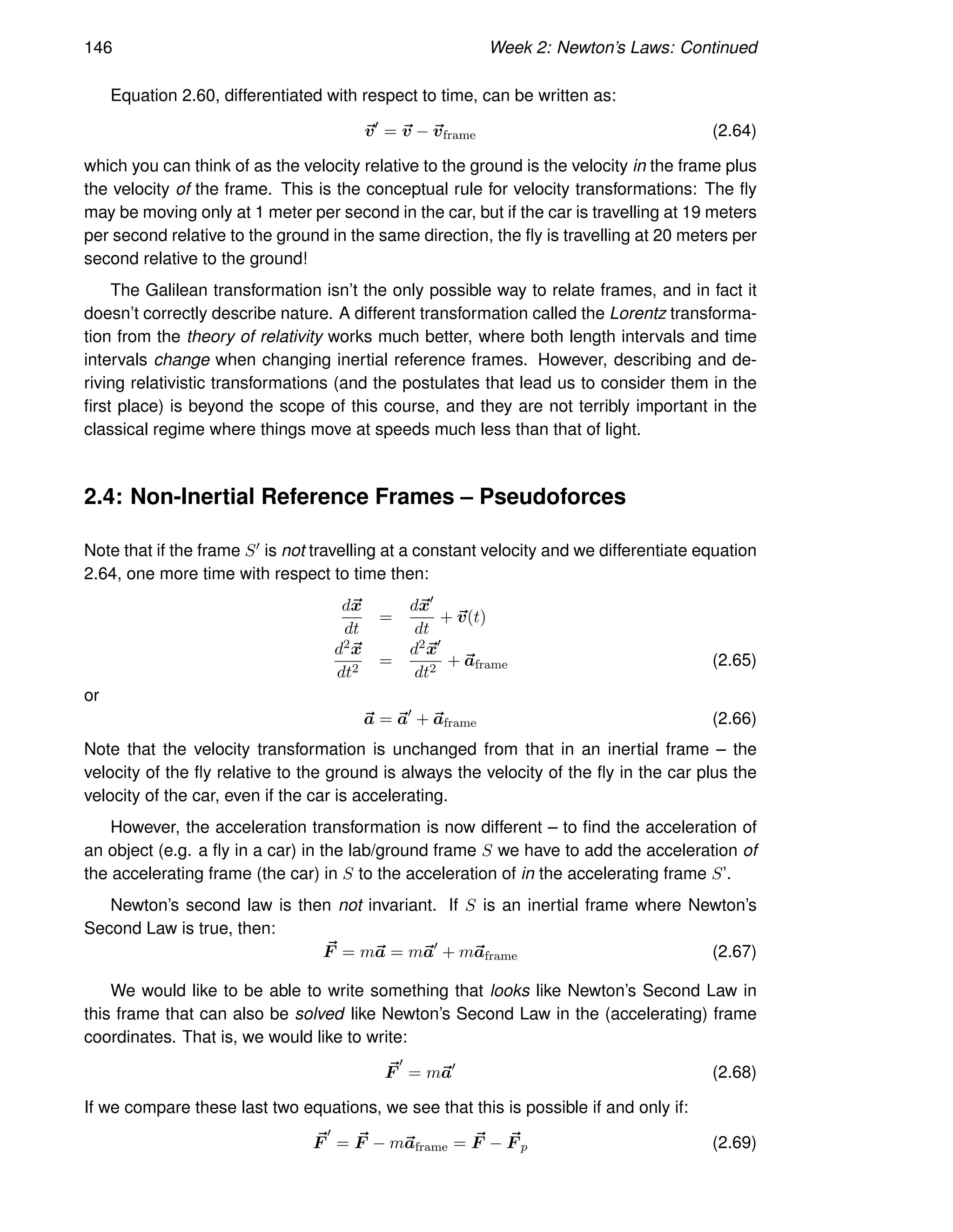 146 Week 2: Newton’s Laws: Continued
Equation 2.60, differentiated with respect to time, can be written as:
~
v′
= ~
v − ~
vframe (2.64)
which you can think of as the velocity relative to the ground is the velocity in the frame plus
the velocity of the frame. This is the conceptual rule for velocity transformations: The fly
may be moving only at 1 meter per second in the car, but if the car is travelling at 19 meters
per second relative to the ground in the same direction, the fly is travelling at 20 meters per
second relative to the ground!
The Galilean transformation isn’t the only possible way to relate frames, and in fact it
doesn’t correctly describe nature. A different transformation called the Lorentz transforma-
tion from the theory of relativity works much better, where both length intervals and time
intervals change when changing inertial reference frames. However, describing and de-
riving relativistic transformations (and the postulates that lead us to consider them in the
first place) is beyond the scope of this course, and they are not terribly important in the
classical regime where things move at speeds much less than that of light.
2.4: Non-Inertial Reference Frames – Pseudoforces
Note that if the frame S′ is not travelling at a constant velocity and we differentiate equation
2.64, one more time with respect to time then:
d~
x
dt
=
d~
x′
dt
+ ~
v(t)
d2~
x
dt2
=
d2~
x′
dt2
+ ~
aframe (2.65)
or
~
a = ~
a′
+ ~
aframe (2.66)
Note that the velocity transformation is unchanged from that in an inertial frame – the
velocity of the fly relative to the ground is always the velocity of the fly in the car plus the
velocity of the car, even if the car is accelerating.
However, the acceleration transformation is now different – to find the acceleration of
an object (e.g. a fly in a car) in the lab/ground frame S we have to add the acceleration of
the accelerating frame (the car) in S to the acceleration of in the accelerating frame S’.
Newton’s second law is then not invariant. If S is an inertial frame where Newton’s
Second Law is true, then:
~
F = m~
a = m~
a′
+ m~
aframe (2.67)
We would like to be able to write something that looks like Newton’s Second Law in
this frame that can also be solved like Newton’s Second Law in the (accelerating) frame
coordinates. That is, we would like to write:
~
F
′
= m~
a′
(2.68)
If we compare these last two equations, we see that this is possible if and only if:
~
F
′
= ~
F − m~
aframe = ~
F − ~
F p (2.69)
 