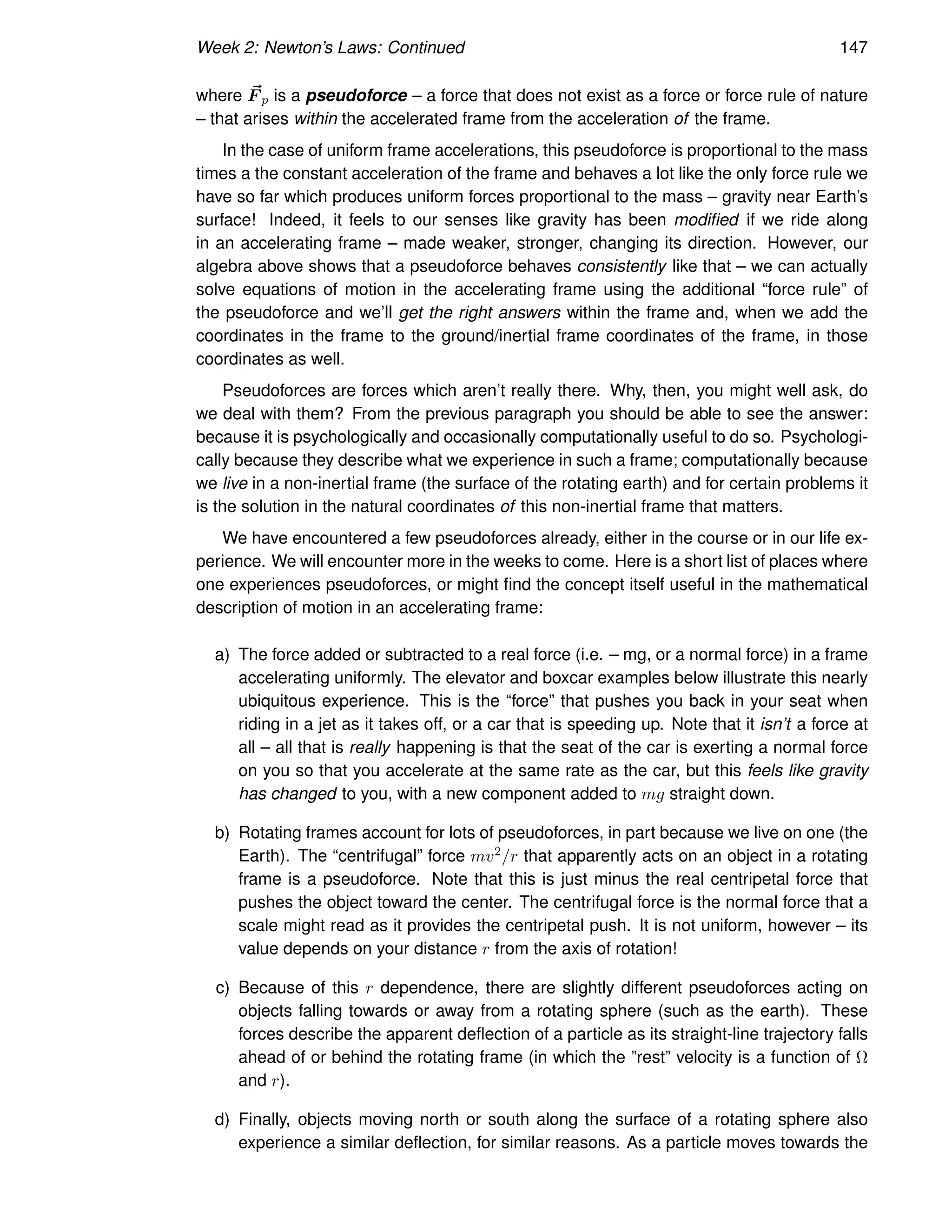 Week 2: Newton’s Laws: Continued 147
where ~
F p is a pseudoforce – a force that does not exist as a force or force rule of nature
– that arises within the accelerated frame from the acceleration of the frame.
In the case of uniform frame accelerations, this pseudoforce is proportional to the mass
times a the constant acceleration of the frame and behaves a lot like the only force rule we
have so far which produces uniform forces proportional to the mass – gravity near Earth’s
surface! Indeed, it feels to our senses like gravity has been modified if we ride along
in an accelerating frame – made weaker, stronger, changing its direction. However, our
algebra above shows that a pseudoforce behaves consistently like that – we can actually
solve equations of motion in the accelerating frame using the additional “force rule” of
the pseudoforce and we’ll get the right answers within the frame and, when we add the
coordinates in the frame to the ground/inertial frame coordinates of the frame, in those
coordinates as well.
Pseudoforces are forces which aren’t really there. Why, then, you might well ask, do
we deal with them? From the previous paragraph you should be able to see the answer:
because it is psychologically and occasionally computationally useful to do so. Psychologi-
cally because they describe what we experience in such a frame; computationally because
we live in a non-inertial frame (the surface of the rotating earth) and for certain problems it
is the solution in the natural coordinates of this non-inertial frame that matters.
We have encountered a few pseudoforces already, either in the course or in our life ex-
perience. We will encounter more in the weeks to come. Here is a short list of places where
one experiences pseudoforces, or might find the concept itself useful in the mathematical
description of motion in an accelerating frame:
a) The force added or subtracted to a real force (i.e. – mg, or a normal force) in a frame
accelerating uniformly. The elevator and boxcar examples below illustrate this nearly
ubiquitous experience. This is the “force” that pushes you back in your seat when
riding in a jet as it takes off, or a car that is speeding up. Note that it isn’t a force at
all – all that is really happening is that the seat of the car is exerting a normal force
on you so that you accelerate at the same rate as the car, but this feels like gravity
has changed to you, with a new component added to mg straight down.
b) Rotating frames account for lots of pseudoforces, in part because we live on one (the
Earth). The “centrifugal” force mv2/r that apparently acts on an object in a rotating
frame is a pseudoforce. Note that this is just minus the real centripetal force that
pushes the object toward the center. The centrifugal force is the normal force that a
scale might read as it provides the centripetal push. It is not uniform, however – its
value depends on your distance r from the axis of rotation!
c) Because of this r dependence, there are slightly different pseudoforces acting on
objects falling towards or away from a rotating sphere (such as the earth). These
forces describe the apparent deflection of a particle as its straight-line trajectory falls
ahead of or behind the rotating frame (in which the ”rest” velocity is a function of Ω
and r).
d) Finally, objects moving north or south along the surface of a rotating sphere also
experience a similar deflection, for similar reasons. As a particle moves towards the
 