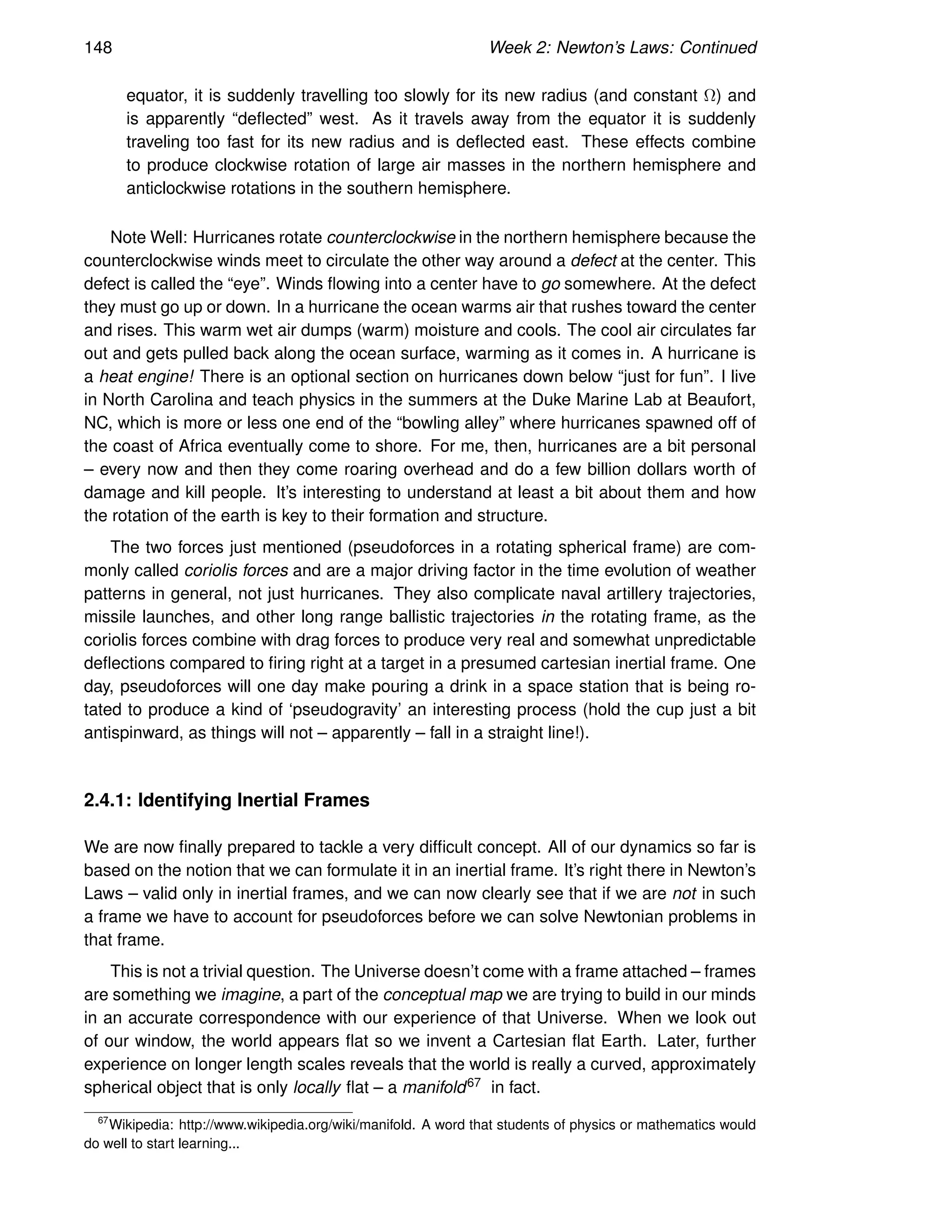 148 Week 2: Newton’s Laws: Continued
equator, it is suddenly travelling too slowly for its new radius (and constant Ω) and
is apparently “deflected” west. As it travels away from the equator it is suddenly
traveling too fast for its new radius and is deflected east. These effects combine
to produce clockwise rotation of large air masses in the northern hemisphere and
anticlockwise rotations in the southern hemisphere.
Note Well: Hurricanes rotate counterclockwise in the northern hemisphere because the
counterclockwise winds meet to circulate the other way around a defect at the center. This
defect is called the “eye”. Winds flowing into a center have to go somewhere. At the defect
they must go up or down. In a hurricane the ocean warms air that rushes toward the center
and rises. This warm wet air dumps (warm) moisture and cools. The cool air circulates far
out and gets pulled back along the ocean surface, warming as it comes in. A hurricane is
a heat engine! There is an optional section on hurricanes down below “just for fun”. I live
in North Carolina and teach physics in the summers at the Duke Marine Lab at Beaufort,
NC, which is more or less one end of the “bowling alley” where hurricanes spawned off of
the coast of Africa eventually come to shore. For me, then, hurricanes are a bit personal
– every now and then they come roaring overhead and do a few billion dollars worth of
damage and kill people. It’s interesting to understand at least a bit about them and how
the rotation of the earth is key to their formation and structure.
The two forces just mentioned (pseudoforces in a rotating spherical frame) are com-
monly called coriolis forces and are a major driving factor in the time evolution of weather
patterns in general, not just hurricanes. They also complicate naval artillery trajectories,
missile launches, and other long range ballistic trajectories in the rotating frame, as the
coriolis forces combine with drag forces to produce very real and somewhat unpredictable
deflections compared to firing right at a target in a presumed cartesian inertial frame. One
day, pseudoforces will one day make pouring a drink in a space station that is being ro-
tated to produce a kind of ‘pseudogravity’ an interesting process (hold the cup just a bit
antispinward, as things will not – apparently – fall in a straight line!).
2.4.1: Identifying Inertial Frames
We are now finally prepared to tackle a very difficult concept. All of our dynamics so far is
based on the notion that we can formulate it in an inertial frame. It’s right there in Newton’s
Laws – valid only in inertial frames, and we can now clearly see that if we are not in such
a frame we have to account for pseudoforces before we can solve Newtonian problems in
that frame.
This is not a trivial question. The Universe doesn’t come with a frame attached – frames
are something we imagine, a part of the conceptual map we are trying to build in our minds
in an accurate correspondence with our experience of that Universe. When we look out
of our window, the world appears flat so we invent a Cartesian flat Earth. Later, further
experience on longer length scales reveals that the world is really a curved, approximately
spherical object that is only locally flat – a manifold67 in fact.
67
Wikipedia: http://www.wikipedia.org/wiki/manifold. A word that students of physics or mathematics would
do well to start learning...
 