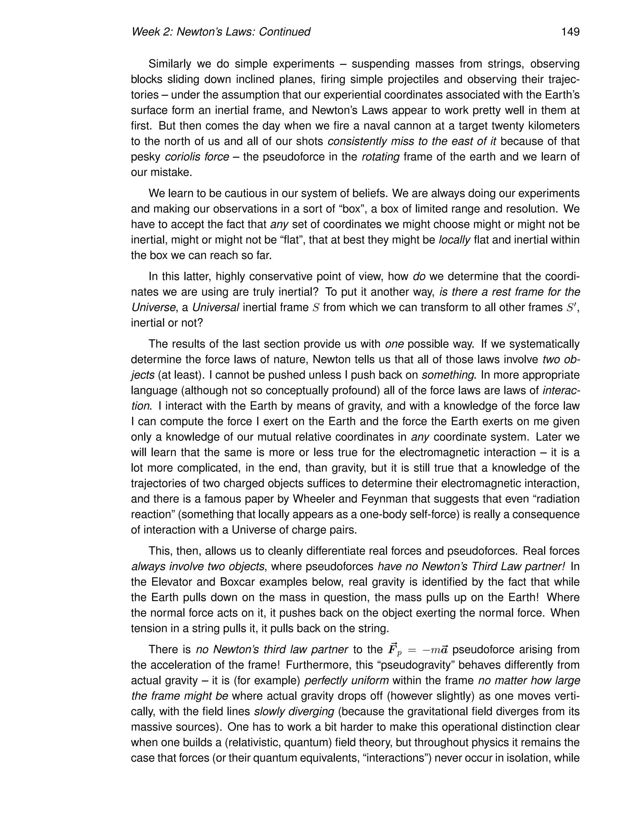 Week 2: Newton’s Laws: Continued 149
Similarly we do simple experiments – suspending masses from strings, observing
blocks sliding down inclined planes, firing simple projectiles and observing their trajec-
tories – under the assumption that our experiential coordinates associated with the Earth’s
surface form an inertial frame, and Newton’s Laws appear to work pretty well in them at
first. But then comes the day when we fire a naval cannon at a target twenty kilometers
to the north of us and all of our shots consistently miss to the east of it because of that
pesky coriolis force – the pseudoforce in the rotating frame of the earth and we learn of
our mistake.
We learn to be cautious in our system of beliefs. We are always doing our experiments
and making our observations in a sort of “box”, a box of limited range and resolution. We
have to accept the fact that any set of coordinates we might choose might or might not be
inertial, might or might not be “flat”, that at best they might be locally flat and inertial within
the box we can reach so far.
In this latter, highly conservative point of view, how do we determine that the coordi-
nates we are using are truly inertial? To put it another way, is there a rest frame for the
Universe, a Universal inertial frame S from which we can transform to all other frames S′,
inertial or not?
The results of the last section provide us with one possible way. If we systematically
determine the force laws of nature, Newton tells us that all of those laws involve two ob-
jects (at least). I cannot be pushed unless I push back on something. In more appropriate
language (although not so conceptually profound) all of the force laws are laws of interac-
tion. I interact with the Earth by means of gravity, and with a knowledge of the force law
I can compute the force I exert on the Earth and the force the Earth exerts on me given
only a knowledge of our mutual relative coordinates in any coordinate system. Later we
will learn that the same is more or less true for the electromagnetic interaction – it is a
lot more complicated, in the end, than gravity, but it is still true that a knowledge of the
trajectories of two charged objects suffices to determine their electromagnetic interaction,
and there is a famous paper by Wheeler and Feynman that suggests that even “radiation
reaction” (something that locally appears as a one-body self-force) is really a consequence
of interaction with a Universe of charge pairs.
This, then, allows us to cleanly differentiate real forces and pseudoforces. Real forces
always involve two objects, where pseudoforces have no Newton’s Third Law partner! In
the Elevator and Boxcar examples below, real gravity is identified by the fact that while
the Earth pulls down on the mass in question, the mass pulls up on the Earth! Where
the normal force acts on it, it pushes back on the object exerting the normal force. When
tension in a string pulls it, it pulls back on the string.
There is no Newton’s third law partner to the ~
F p = −m~
a pseudoforce arising from
the acceleration of the frame! Furthermore, this “pseudogravity” behaves differently from
actual gravity – it is (for example) perfectly uniform within the frame no matter how large
the frame might be where actual gravity drops off (however slightly) as one moves verti-
cally, with the field lines slowly diverging (because the gravitational field diverges from its
massive sources). One has to work a bit harder to make this operational distinction clear
when one builds a (relativistic, quantum) field theory, but throughout physics it remains the
case that forces (or their quantum equivalents, “interactions”) never occur in isolation, while
 