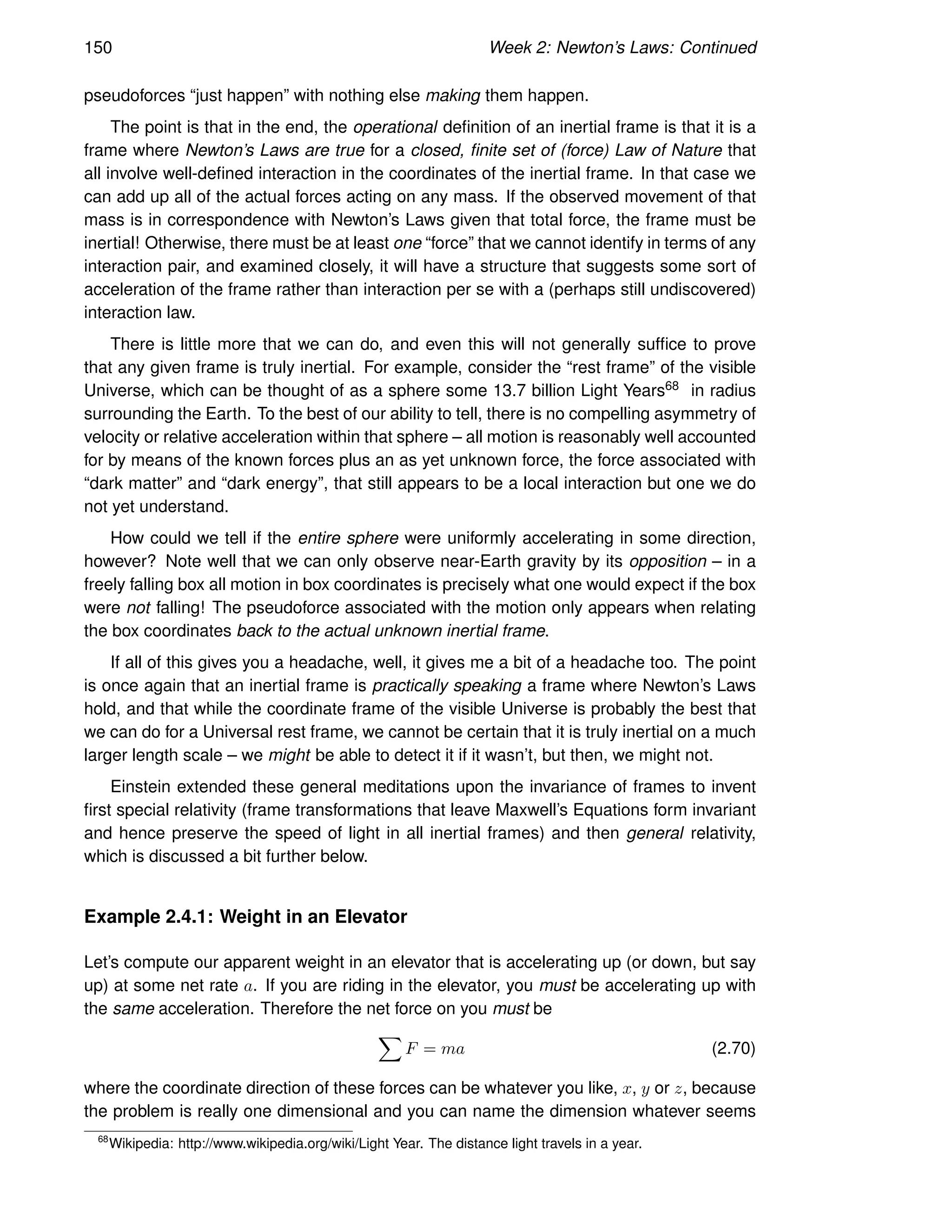 150 Week 2: Newton’s Laws: Continued
pseudoforces “just happen” with nothing else making them happen.
The point is that in the end, the operational definition of an inertial frame is that it is a
frame where Newton’s Laws are true for a closed, finite set of (force) Law of Nature that
all involve well-defined interaction in the coordinates of the inertial frame. In that case we
can add up all of the actual forces acting on any mass. If the observed movement of that
mass is in correspondence with Newton’s Laws given that total force, the frame must be
inertial! Otherwise, there must be at least one “force” that we cannot identify in terms of any
interaction pair, and examined closely, it will have a structure that suggests some sort of
acceleration of the frame rather than interaction per se with a (perhaps still undiscovered)
interaction law.
There is little more that we can do, and even this will not generally suffice to prove
that any given frame is truly inertial. For example, consider the “rest frame” of the visible
Universe, which can be thought of as a sphere some 13.7 billion Light Years68 in radius
surrounding the Earth. To the best of our ability to tell, there is no compelling asymmetry of
velocity or relative acceleration within that sphere – all motion is reasonably well accounted
for by means of the known forces plus an as yet unknown force, the force associated with
“dark matter” and “dark energy”, that still appears to be a local interaction but one we do
not yet understand.
How could we tell if the entire sphere were uniformly accelerating in some direction,
however? Note well that we can only observe near-Earth gravity by its opposition – in a
freely falling box all motion in box coordinates is precisely what one would expect if the box
were not falling! The pseudoforce associated with the motion only appears when relating
the box coordinates back to the actual unknown inertial frame.
If all of this gives you a headache, well, it gives me a bit of a headache too. The point
is once again that an inertial frame is practically speaking a frame where Newton’s Laws
hold, and that while the coordinate frame of the visible Universe is probably the best that
we can do for a Universal rest frame, we cannot be certain that it is truly inertial on a much
larger length scale – we might be able to detect it if it wasn’t, but then, we might not.
Einstein extended these general meditations upon the invariance of frames to invent
first special relativity (frame transformations that leave Maxwell’s Equations form invariant
and hence preserve the speed of light in all inertial frames) and then general relativity,
which is discussed a bit further below.
Example 2.4.1: Weight in an Elevator
Let’s compute our apparent weight in an elevator that is accelerating up (or down, but say
up) at some net rate a. If you are riding in the elevator, you must be accelerating up with
the same acceleration. Therefore the net force on you must be
X
F = ma (2.70)
where the coordinate direction of these forces can be whatever you like, x, y or z, because
the problem is really one dimensional and you can name the dimension whatever seems
68
Wikipedia: http://www.wikipedia.org/wiki/Light Year. The distance light travels in a year.
 