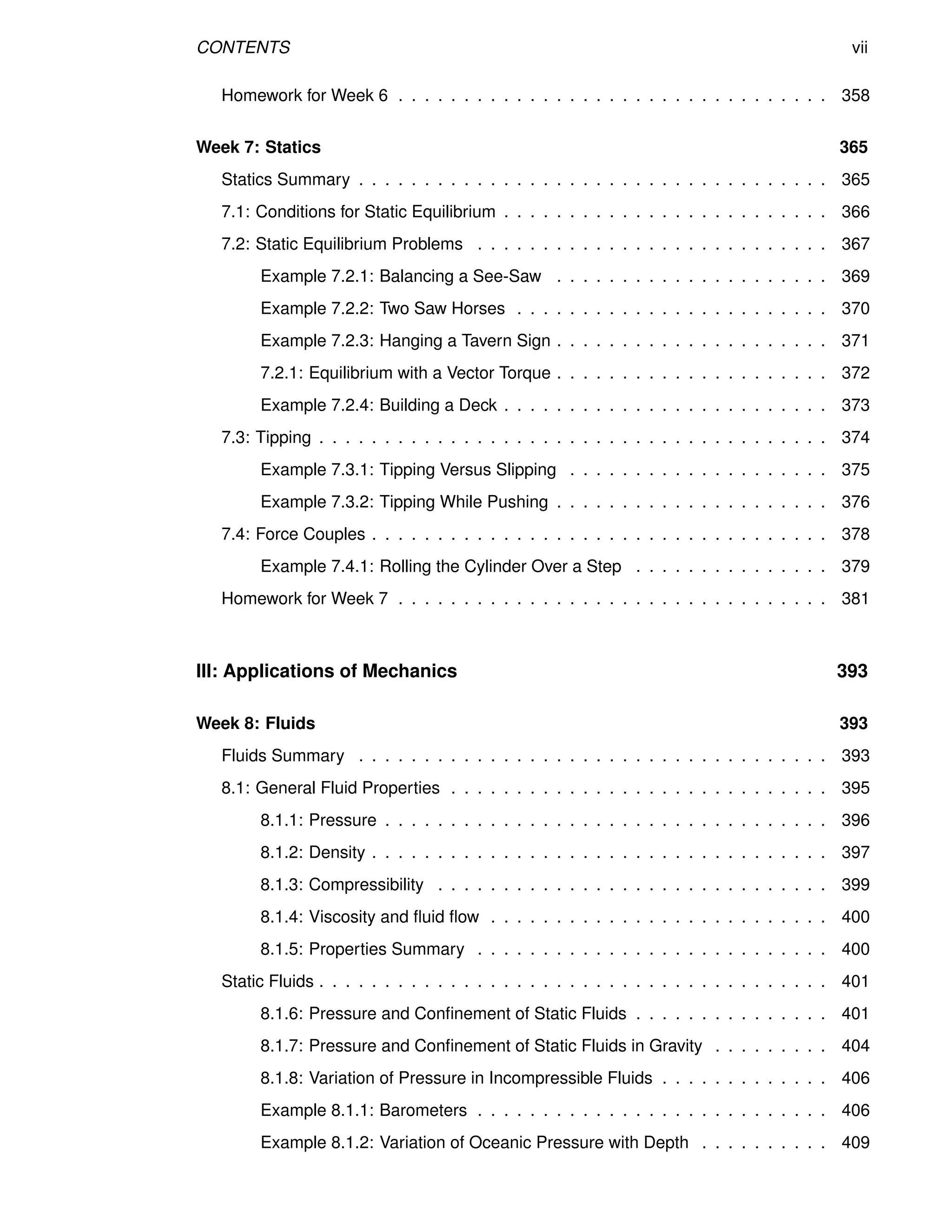 CONTENTS vii
Homework for Week 6 . . . . . . . . . . . . . . . . . . . . . . . . . . . . . . . . . 358
Week 7: Statics 365
Statics Summary . . . . . . . . . . . . . . . . . . . . . . . . . . . . . . . . . . . . 365
7.1: Conditions for Static Equilibrium . . . . . . . . . . . . . . . . . . . . . . . . . 366
7.2: Static Equilibrium Problems . . . . . . . . . . . . . . . . . . . . . . . . . . . 367
Example 7.2.1: Balancing a See-Saw . . . . . . . . . . . . . . . . . . . . . 369
Example 7.2.2: Two Saw Horses . . . . . . . . . . . . . . . . . . . . . . . . 370
Example 7.2.3: Hanging a Tavern Sign . . . . . . . . . . . . . . . . . . . . . 371
7.2.1: Equilibrium with a Vector Torque . . . . . . . . . . . . . . . . . . . . . 372
Example 7.2.4: Building a Deck . . . . . . . . . . . . . . . . . . . . . . . . . 373
7.3: Tipping . . . . . . . . . . . . . . . . . . . . . . . . . . . . . . . . . . . . . . . 374
Example 7.3.1: Tipping Versus Slipping . . . . . . . . . . . . . . . . . . . . 375
Example 7.3.2: Tipping While Pushing . . . . . . . . . . . . . . . . . . . . . 376
7.4: Force Couples . . . . . . . . . . . . . . . . . . . . . . . . . . . . . . . . . . . 378
Example 7.4.1: Rolling the Cylinder Over a Step . . . . . . . . . . . . . . . 379
Homework for Week 7 . . . . . . . . . . . . . . . . . . . . . . . . . . . . . . . . . 381
III: Applications of Mechanics 393
Week 8: Fluids 393
Fluids Summary . . . . . . . . . . . . . . . . . . . . . . . . . . . . . . . . . . . . 393
8.1: General Fluid Properties . . . . . . . . . . . . . . . . . . . . . . . . . . . . . 395
8.1.1: Pressure . . . . . . . . . . . . . . . . . . . . . . . . . . . . . . . . . . 396
8.1.2: Density . . . . . . . . . . . . . . . . . . . . . . . . . . . . . . . . . . . 397
8.1.3: Compressibility . . . . . . . . . . . . . . . . . . . . . . . . . . . . . . 399
8.1.4: Viscosity and fluid flow . . . . . . . . . . . . . . . . . . . . . . . . . . 400
8.1.5: Properties Summary . . . . . . . . . . . . . . . . . . . . . . . . . . . 400
Static Fluids . . . . . . . . . . . . . . . . . . . . . . . . . . . . . . . . . . . . . . . 401
8.1.6: Pressure and Confinement of Static Fluids . . . . . . . . . . . . . . . 401
8.1.7: Pressure and Confinement of Static Fluids in Gravity . . . . . . . . . 404
8.1.8: Variation of Pressure in Incompressible Fluids . . . . . . . . . . . . . 406
Example 8.1.1: Barometers . . . . . . . . . . . . . . . . . . . . . . . . . . . 406
Example 8.1.2: Variation of Oceanic Pressure with Depth . . . . . . . . . . 409
 