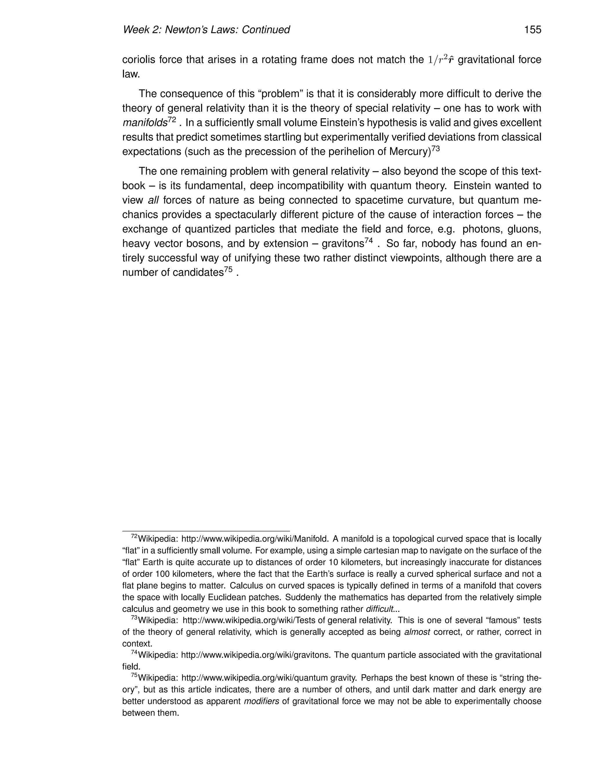 Week 2: Newton’s Laws: Continued 155
coriolis force that arises in a rotating frame does not match the 1/r2r̂ gravitational force
law.
The consequence of this “problem” is that it is considerably more difficult to derive the
theory of general relativity than it is the theory of special relativity – one has to work with
manifolds72 . In a sufficiently small volume Einstein’s hypothesis is valid and gives excellent
results that predict sometimes startling but experimentally verified deviations from classical
expectations (such as the precession of the perihelion of Mercury)73
The one remaining problem with general relativity – also beyond the scope of this text-
book – is its fundamental, deep incompatibility with quantum theory. Einstein wanted to
view all forces of nature as being connected to spacetime curvature, but quantum me-
chanics provides a spectacularly different picture of the cause of interaction forces – the
exchange of quantized particles that mediate the field and force, e.g. photons, gluons,
heavy vector bosons, and by extension – gravitons74 . So far, nobody has found an en-
tirely successful way of unifying these two rather distinct viewpoints, although there are a
number of candidates75 .
72
Wikipedia: http://www.wikipedia.org/wiki/Manifold. A manifold is a topological curved space that is locally
“flat” in a sufficiently small volume. For example, using a simple cartesian map to navigate on the surface of the
“flat” Earth is quite accurate up to distances of order 10 kilometers, but increasingly inaccurate for distances
of order 100 kilometers, where the fact that the Earth’s surface is really a curved spherical surface and not a
flat plane begins to matter. Calculus on curved spaces is typically defined in terms of a manifold that covers
the space with locally Euclidean patches. Suddenly the mathematics has departed from the relatively simple
calculus and geometry we use in this book to something rather difficult...
73
Wikipedia: http://www.wikipedia.org/wiki/Tests of general relativity. This is one of several “famous” tests
of the theory of general relativity, which is generally accepted as being almost correct, or rather, correct in
context.
74
Wikipedia: http://www.wikipedia.org/wiki/gravitons. The quantum particle associated with the gravitational
field.
75
Wikipedia: http://www.wikipedia.org/wiki/quantum gravity. Perhaps the best known of these is “string the-
ory”, but as this article indicates, there are a number of others, and until dark matter and dark energy are
better understood as apparent modifiers of gravitational force we may not be able to experimentally choose
between them.
 