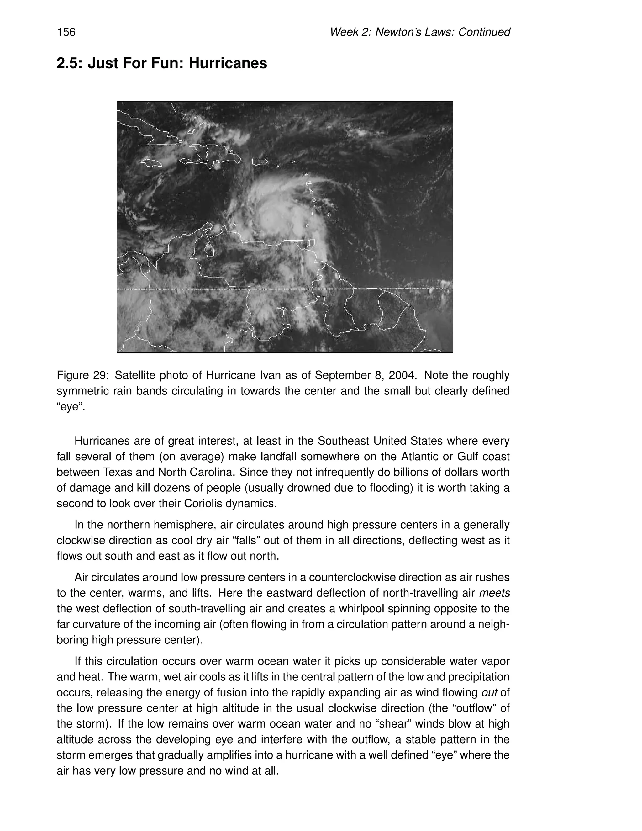 156 Week 2: Newton’s Laws: Continued
2.5: Just For Fun: Hurricanes
Figure 29: Satellite photo of Hurricane Ivan as of September 8, 2004. Note the roughly
symmetric rain bands circulating in towards the center and the small but clearly defined
“eye”.
Hurricanes are of great interest, at least in the Southeast United States where every
fall several of them (on average) make landfall somewhere on the Atlantic or Gulf coast
between Texas and North Carolina. Since they not infrequently do billions of dollars worth
of damage and kill dozens of people (usually drowned due to flooding) it is worth taking a
second to look over their Coriolis dynamics.
In the northern hemisphere, air circulates around high pressure centers in a generally
clockwise direction as cool dry air “falls” out of them in all directions, deflecting west as it
flows out south and east as it flow out north.
Air circulates around low pressure centers in a counterclockwise direction as air rushes
to the center, warms, and lifts. Here the eastward deflection of north-travelling air meets
the west deflection of south-travelling air and creates a whirlpool spinning opposite to the
far curvature of the incoming air (often flowing in from a circulation pattern around a neigh-
boring high pressure center).
If this circulation occurs over warm ocean water it picks up considerable water vapor
and heat. The warm, wet air cools as it lifts in the central pattern of the low and precipitation
occurs, releasing the energy of fusion into the rapidly expanding air as wind flowing out of
the low pressure center at high altitude in the usual clockwise direction (the “outflow” of
the storm). If the low remains over warm ocean water and no “shear” winds blow at high
altitude across the developing eye and interfere with the outflow, a stable pattern in the
storm emerges that gradually amplifies into a hurricane with a well defined “eye” where the
air has very low pressure and no wind at all.
 