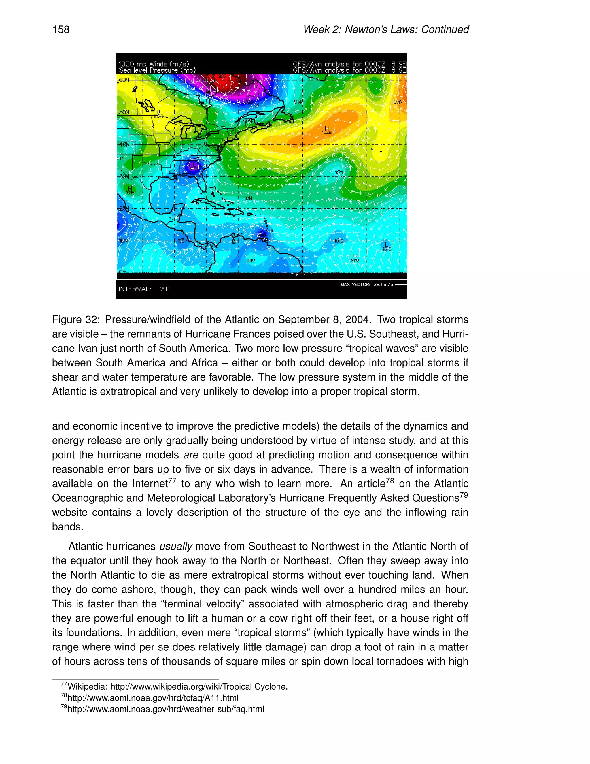 158 Week 2: Newton’s Laws: Continued
Figure 32: Pressure/windfield of the Atlantic on September 8, 2004. Two tropical storms
are visible – the remnants of Hurricane Frances poised over the U.S. Southeast, and Hurri-
cane Ivan just north of South America. Two more low pressure “tropical waves” are visible
between South America and Africa – either or both could develop into tropical storms if
shear and water temperature are favorable. The low pressure system in the middle of the
Atlantic is extratropical and very unlikely to develop into a proper tropical storm.
and economic incentive to improve the predictive models) the details of the dynamics and
energy release are only gradually being understood by virtue of intense study, and at this
point the hurricane models are quite good at predicting motion and consequence within
reasonable error bars up to five or six days in advance. There is a wealth of information
available on the Internet77 to any who wish to learn more. An article78 on the Atlantic
Oceanographic and Meteorological Laboratory’s Hurricane Frequently Asked Questions79
website contains a lovely description of the structure of the eye and the inflowing rain
bands.
Atlantic hurricanes usually move from Southeast to Northwest in the Atlantic North of
the equator until they hook away to the North or Northeast. Often they sweep away into
the North Atlantic to die as mere extratropical storms without ever touching land. When
they do come ashore, though, they can pack winds well over a hundred miles an hour.
This is faster than the “terminal velocity” associated with atmospheric drag and thereby
they are powerful enough to lift a human or a cow right off their feet, or a house right off
its foundations. In addition, even mere “tropical storms” (which typically have winds in the
range where wind per se does relatively little damage) can drop a foot of rain in a matter
of hours across tens of thousands of square miles or spin down local tornadoes with high
77
Wikipedia: http://www.wikipedia.org/wiki/Tropical Cyclone.
78
http://www.aoml.noaa.gov/hrd/tcfaq/A11.html
79
http://www.aoml.noaa.gov/hrd/weather sub/faq.html
 