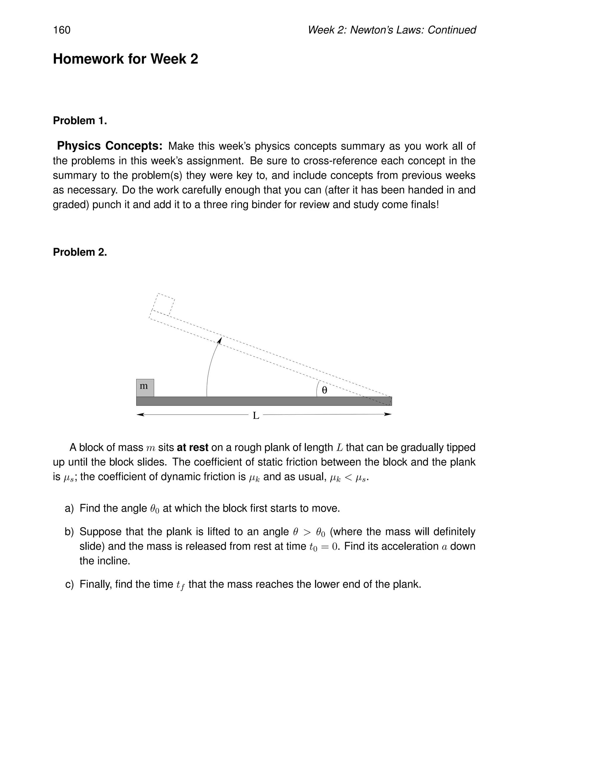 160 Week 2: Newton’s Laws: Continued
Homework for Week 2
Problem 1.
Physics Concepts: Make this week’s physics concepts summary as you work all of
the problems in this week’s assignment. Be sure to cross-reference each concept in the
summary to the problem(s) they were key to, and include concepts from previous weeks
as necessary. Do the work carefully enough that you can (after it has been handed in and
graded) punch it and add it to a three ring binder for review and study come finals!
Problem 2.
m θ
L
A block of mass m sits at rest on a rough plank of length L that can be gradually tipped
up until the block slides. The coefficient of static friction between the block and the plank
is µs; the coefficient of dynamic friction is µk and as usual, µk  µs.
a) Find the angle θ0 at which the block first starts to move.
b) Suppose that the plank is lifted to an angle θ  θ0 (where the mass will definitely
slide) and the mass is released from rest at time t0 = 0. Find its acceleration a down
the incline.
c) Finally, find the time tf that the mass reaches the lower end of the plank.
 