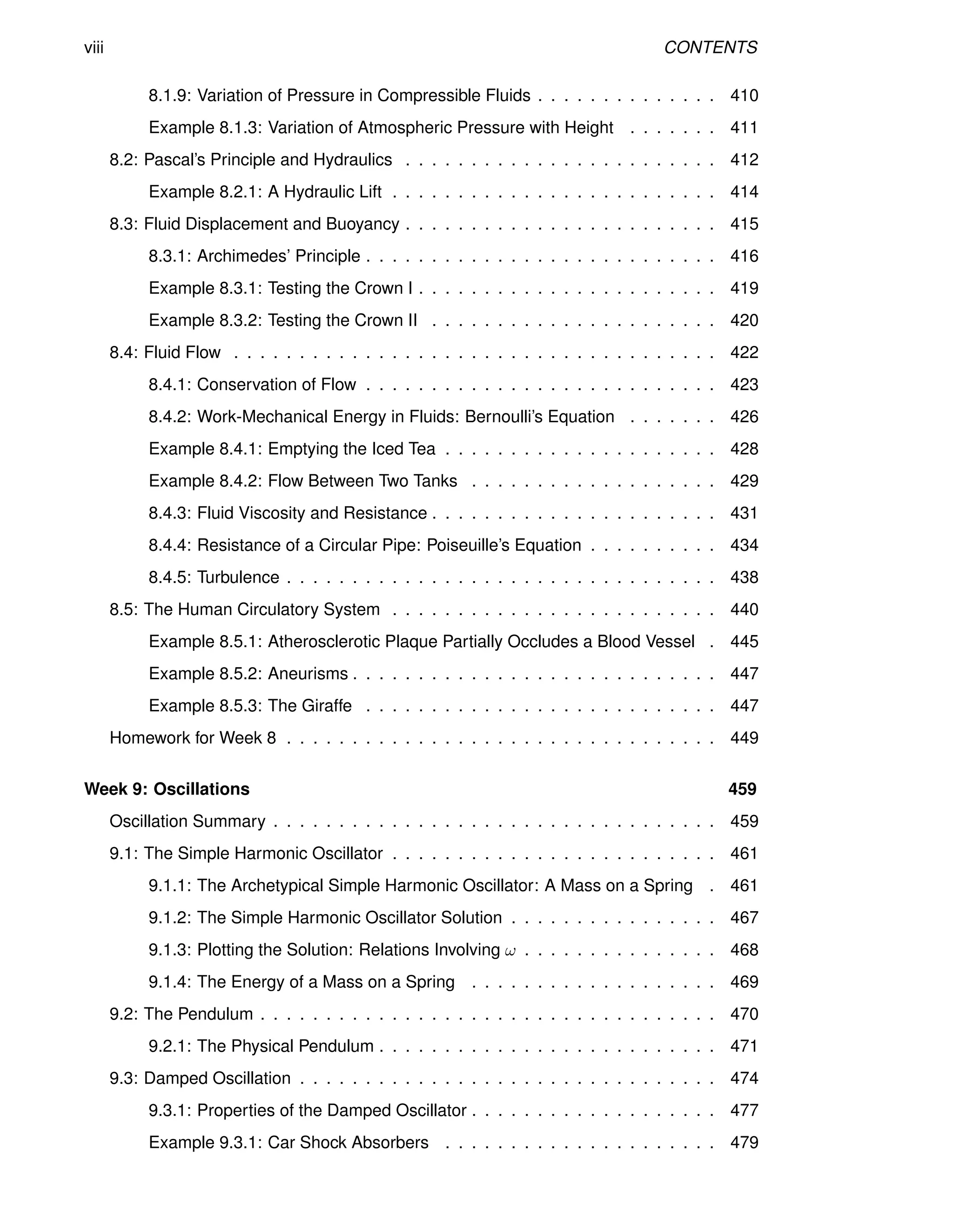 viii CONTENTS
8.1.9: Variation of Pressure in Compressible Fluids . . . . . . . . . . . . . . 410
Example 8.1.3: Variation of Atmospheric Pressure with Height . . . . . . . 411
8.2: Pascal’s Principle and Hydraulics . . . . . . . . . . . . . . . . . . . . . . . . 412
Example 8.2.1: A Hydraulic Lift . . . . . . . . . . . . . . . . . . . . . . . . . 414
8.3: Fluid Displacement and Buoyancy . . . . . . . . . . . . . . . . . . . . . . . . 415
8.3.1: Archimedes’ Principle . . . . . . . . . . . . . . . . . . . . . . . . . . . 416
Example 8.3.1: Testing the Crown I . . . . . . . . . . . . . . . . . . . . . . . 419
Example 8.3.2: Testing the Crown II . . . . . . . . . . . . . . . . . . . . . . 420
8.4: Fluid Flow . . . . . . . . . . . . . . . . . . . . . . . . . . . . . . . . . . . . . 422
8.4.1: Conservation of Flow . . . . . . . . . . . . . . . . . . . . . . . . . . . 423
8.4.2: Work-Mechanical Energy in Fluids: Bernoulli’s Equation . . . . . . . 426
Example 8.4.1: Emptying the Iced Tea . . . . . . . . . . . . . . . . . . . . . 428
Example 8.4.2: Flow Between Two Tanks . . . . . . . . . . . . . . . . . . . 429
8.4.3: Fluid Viscosity and Resistance . . . . . . . . . . . . . . . . . . . . . . 431
8.4.4: Resistance of a Circular Pipe: Poiseuille’s Equation . . . . . . . . . . 434
8.4.5: Turbulence . . . . . . . . . . . . . . . . . . . . . . . . . . . . . . . . . 438
8.5: The Human Circulatory System . . . . . . . . . . . . . . . . . . . . . . . . . 440
Example 8.5.1: Atherosclerotic Plaque Partially Occludes a Blood Vessel . 445
Example 8.5.2: Aneurisms . . . . . . . . . . . . . . . . . . . . . . . . . . . . 447
Example 8.5.3: The Giraffe . . . . . . . . . . . . . . . . . . . . . . . . . . . 447
Homework for Week 8 . . . . . . . . . . . . . . . . . . . . . . . . . . . . . . . . . 449
Week 9: Oscillations 459
Oscillation Summary . . . . . . . . . . . . . . . . . . . . . . . . . . . . . . . . . . 459
9.1: The Simple Harmonic Oscillator . . . . . . . . . . . . . . . . . . . . . . . . . 461
9.1.1: The Archetypical Simple Harmonic Oscillator: A Mass on a Spring . 461
9.1.2: The Simple Harmonic Oscillator Solution . . . . . . . . . . . . . . . . 467
9.1.3: Plotting the Solution: Relations Involving ω . . . . . . . . . . . . . . . 468
9.1.4: The Energy of a Mass on a Spring . . . . . . . . . . . . . . . . . . . 469
9.2: The Pendulum . . . . . . . . . . . . . . . . . . . . . . . . . . . . . . . . . . . 470
9.2.1: The Physical Pendulum . . . . . . . . . . . . . . . . . . . . . . . . . . 471
9.3: Damped Oscillation . . . . . . . . . . . . . . . . . . . . . . . . . . . . . . . . 474
9.3.1: Properties of the Damped Oscillator . . . . . . . . . . . . . . . . . . . 477
Example 9.3.1: Car Shock Absorbers . . . . . . . . . . . . . . . . . . . . . 479
 