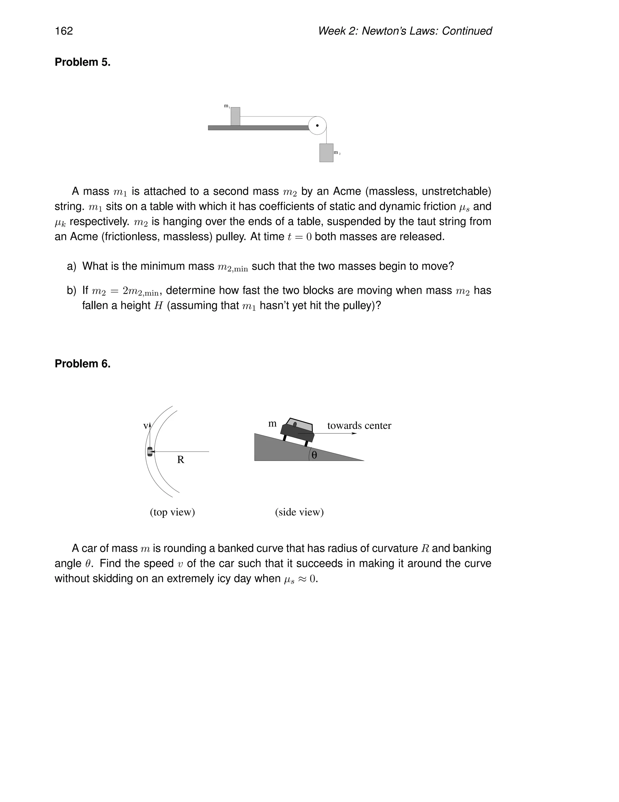 162 Week 2: Newton’s Laws: Continued
Problem 5.
1
m
m 2
A mass m1 is attached to a second mass m2 by an Acme (massless, unstretchable)
string. m1 sits on a table with which it has coefficients of static and dynamic friction µs and
µk respectively. m2 is hanging over the ends of a table, suspended by the taut string from
an Acme (frictionless, massless) pulley. At time t = 0 both masses are released.
a) What is the minimum mass m2,min such that the two masses begin to move?
b) If m2 = 2m2,min, determine how fast the two blocks are moving when mass m2 has
fallen a height H (assuming that m1 hasn’t yet hit the pulley)?
Problem 6.
R
v towards center
θ
(top view) (side view)
m
A car of mass m is rounding a banked curve that has radius of curvature R and banking
angle θ. Find the speed v of the car such that it succeeds in making it around the curve
without skidding on an extremely icy day when µs ≈ 0.
 