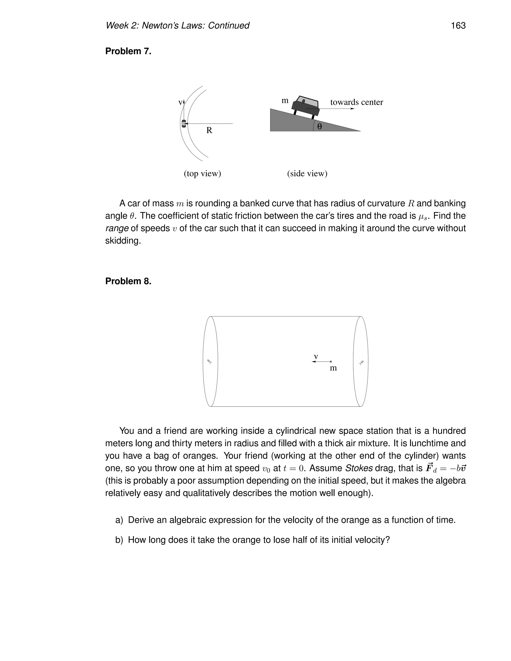 Week 2: Newton’s Laws: Continued 163
Problem 7.
R
v towards center
θ
(top view) (side view)
m
A car of mass m is rounding a banked curve that has radius of curvature R and banking
angle θ. The coefficient of static friction between the car’s tires and the road is µs. Find the
range of speeds v of the car such that it can succeed in making it around the curve without
skidding.
Problem 8.
m
v
You and a friend are working inside a cylindrical new space station that is a hundred
meters long and thirty meters in radius and filled with a thick air mixture. It is lunchtime and
you have a bag of oranges. Your friend (working at the other end of the cylinder) wants
one, so you throw one at him at speed v0 at t = 0. Assume Stokes drag, that is ~
F d = −b~
v
(this is probably a poor assumption depending on the initial speed, but it makes the algebra
relatively easy and qualitatively describes the motion well enough).
a) Derive an algebraic expression for the velocity of the orange as a function of time.
b) How long does it take the orange to lose half of its initial velocity?
 