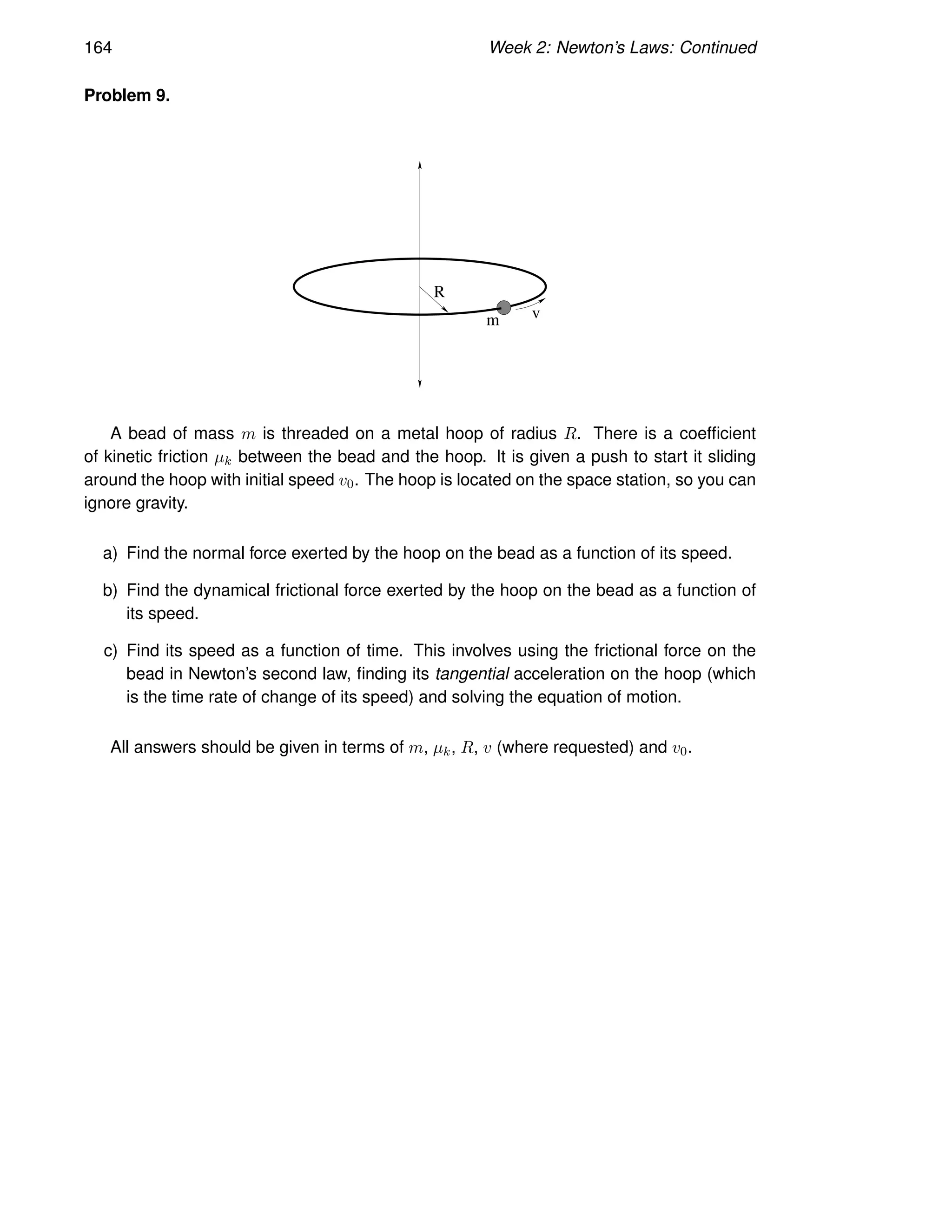 164 Week 2: Newton’s Laws: Continued
Problem 9.
R
m v
A bead of mass m is threaded on a metal hoop of radius R. There is a coefficient
of kinetic friction µk between the bead and the hoop. It is given a push to start it sliding
around the hoop with initial speed v0. The hoop is located on the space station, so you can
ignore gravity.
a) Find the normal force exerted by the hoop on the bead as a function of its speed.
b) Find the dynamical frictional force exerted by the hoop on the bead as a function of
its speed.
c) Find its speed as a function of time. This involves using the frictional force on the
bead in Newton’s second law, finding its tangential acceleration on the hoop (which
is the time rate of change of its speed) and solving the equation of motion.
All answers should be given in terms of m, µk, R, v (where requested) and v0.
 