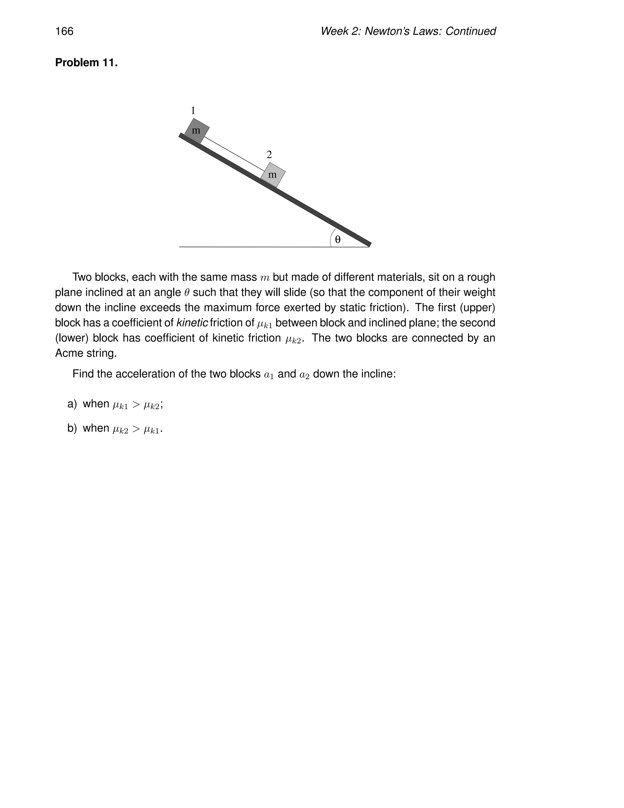 166 Week 2: Newton’s Laws: Continued
Problem 11.
m
m
1
2
θ
Two blocks, each with the same mass m but made of different materials, sit on a rough
plane inclined at an angle θ such that they will slide (so that the component of their weight
down the incline exceeds the maximum force exerted by static friction). The first (upper)
block has a coefficient of kinetic friction of µk1 between block and inclined plane; the second
(lower) block has coefficient of kinetic friction µk2. The two blocks are connected by an
Acme string.
Find the acceleration of the two blocks a1 and a2 down the incline:
a) when µk1  µk2;
b) when µk2  µk1.
 