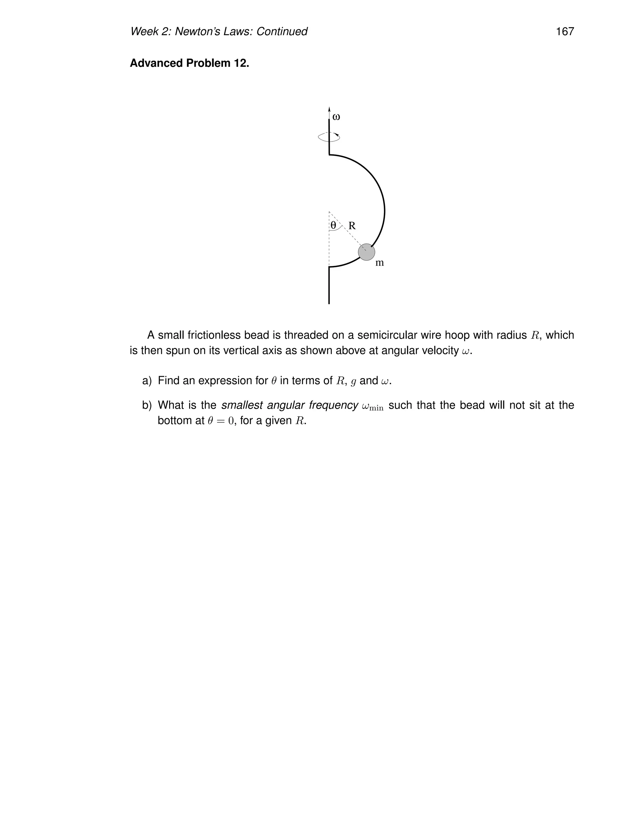 Week 2: Newton’s Laws: Continued 167
Advanced Problem 12.
m
θ R
ω
A small frictionless bead is threaded on a semicircular wire hoop with radius R, which
is then spun on its vertical axis as shown above at angular velocity ω.
a) Find an expression for θ in terms of R, g and ω.
b) What is the smallest angular frequency ωmin such that the bead will not sit at the
bottom at θ = 0, for a given R.
 