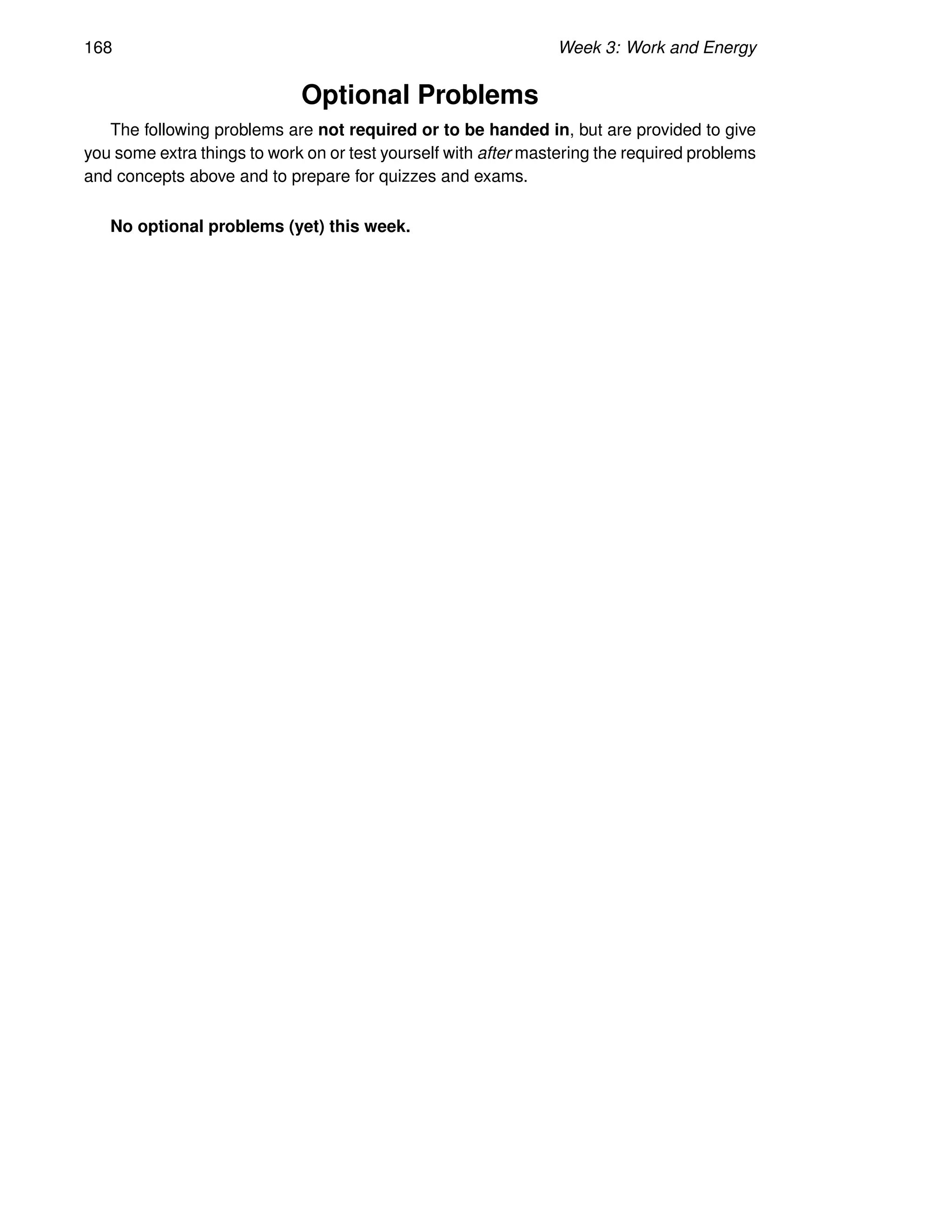 168 Week 3: Work and Energy
Optional Problems
The following problems are not required or to be handed in, but are provided to give
you some extra things to work on or test yourself with after mastering the required problems
and concepts above and to prepare for quizzes and exams.
No optional problems (yet) this week.
 