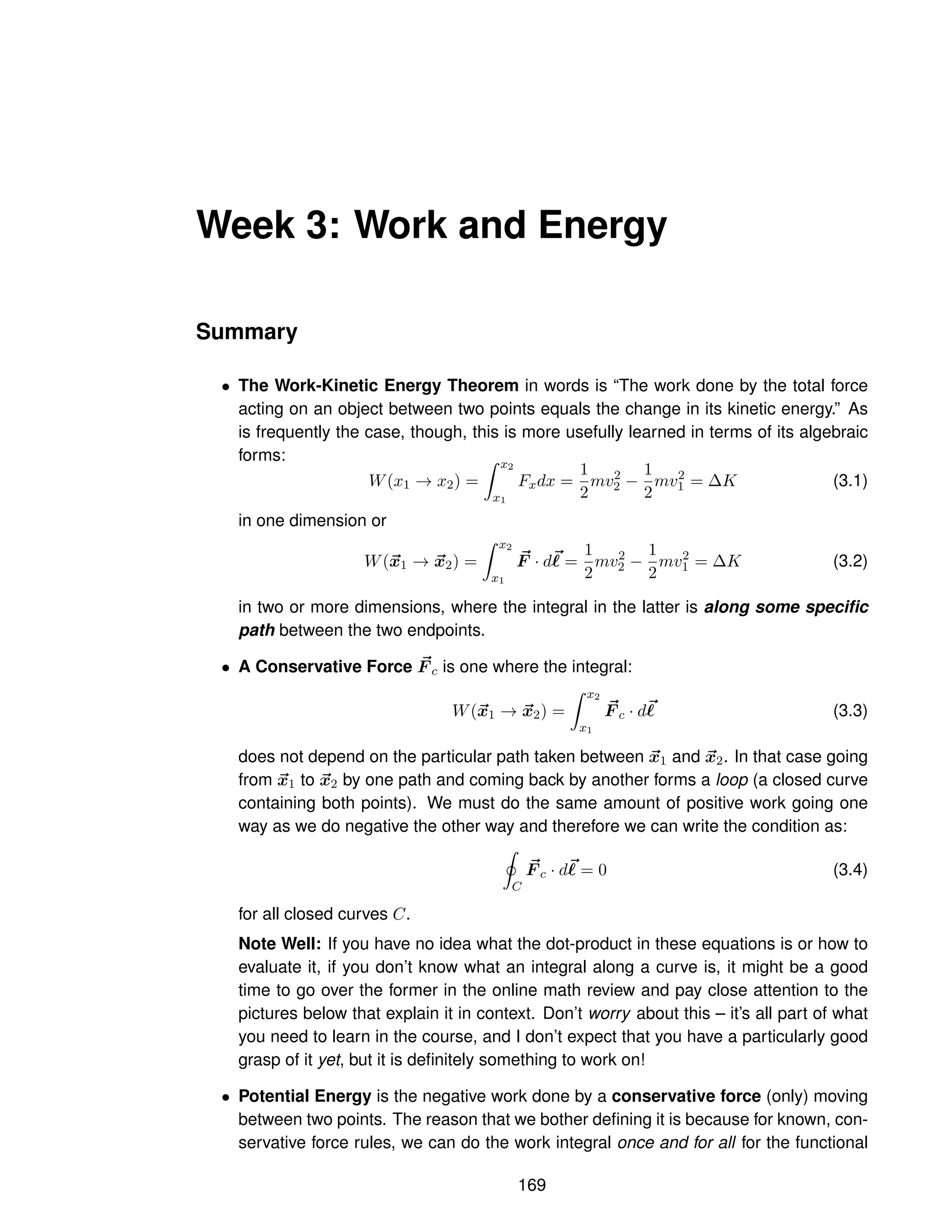Week 3: Work and Energy
Summary
• The Work-Kinetic Energy Theorem in words is “The work done by the total force
acting on an object between two points equals the change in its kinetic energy.” As
is frequently the case, though, this is more usefully learned in terms of its algebraic
forms:
W(x1 → x2) =
Z x2
x1
Fxdx =
1
2
mv2
2 −
1
2
mv2
1 = ∆K (3.1)
in one dimension or
W(~
x1 → ~
x2) =
Z x2
x1
~
F · d~
ℓ =
1
2
mv2
2 −
1
2
mv2
1 = ∆K (3.2)
in two or more dimensions, where the integral in the latter is along some specific
path between the two endpoints.
• A Conservative Force ~
F c is one where the integral:
W(~
x1 → ~
x2) =
Z x2
x1
~
F c · d~
ℓ (3.3)
does not depend on the particular path taken between ~
x1 and ~
x2. In that case going
from ~
x1 to ~
x2 by one path and coming back by another forms a loop (a closed curve
containing both points). We must do the same amount of positive work going one
way as we do negative the other way and therefore we can write the condition as:
I
C
~
F c · d~
ℓ = 0 (3.4)
for all closed curves C.
Note Well: If you have no idea what the dot-product in these equations is or how to
evaluate it, if you don’t know what an integral along a curve is, it might be a good
time to go over the former in the online math review and pay close attention to the
pictures below that explain it in context. Don’t worry about this – it’s all part of what
you need to learn in the course, and I don’t expect that you have a particularly good
grasp of it yet, but it is definitely something to work on!
• Potential Energy is the negative work done by a conservative force (only) moving
between two points. The reason that we bother defining it is because for known, con-
servative force rules, we can do the work integral once and for all for the functional
169
 