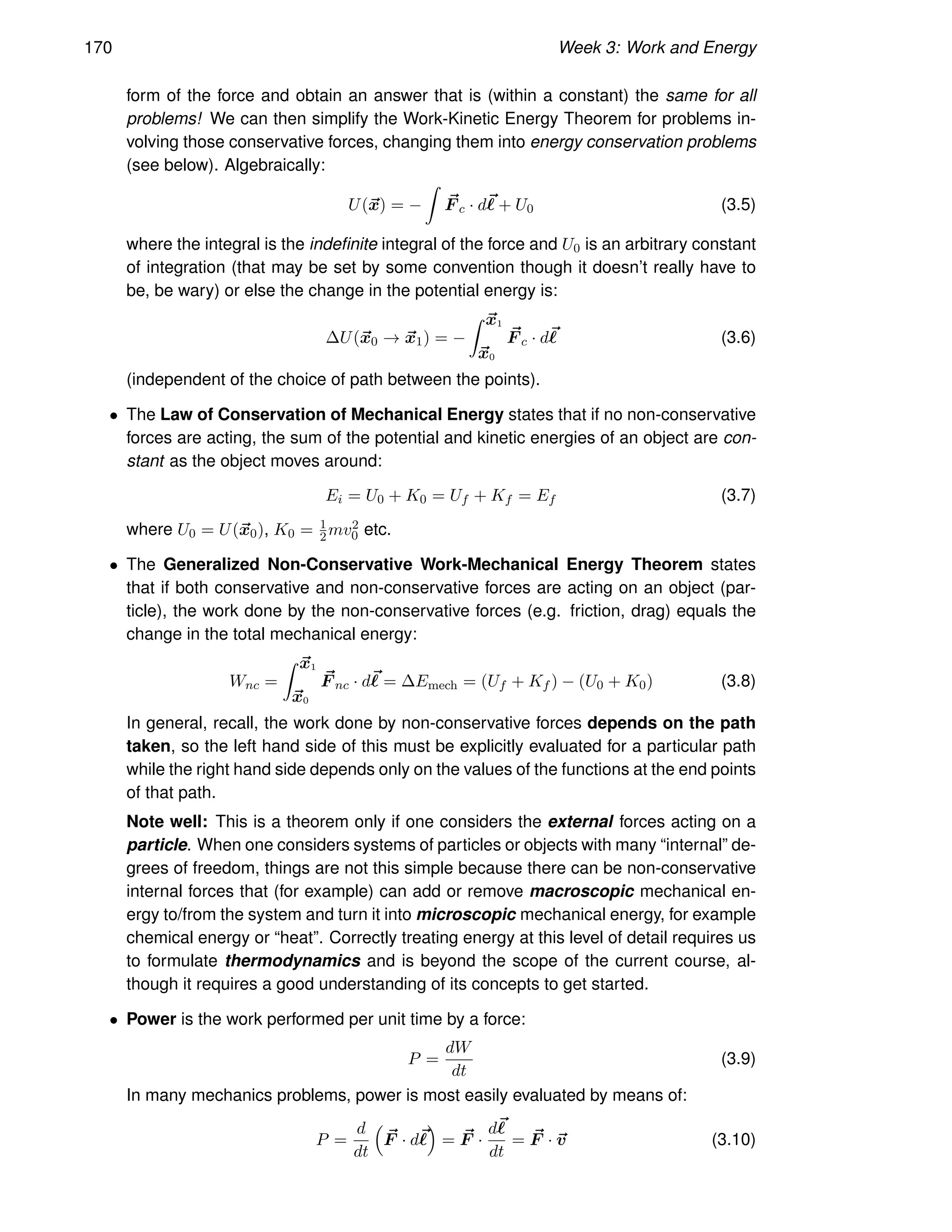 170 Week 3: Work and Energy
form of the force and obtain an answer that is (within a constant) the same for all
problems! We can then simplify the Work-Kinetic Energy Theorem for problems in-
volving those conservative forces, changing them into energy conservation problems
(see below). Algebraically:
U(~
x) = −
Z
~
F c · d~
ℓ + U0 (3.5)
where the integral is the indefinite integral of the force and U0 is an arbitrary constant
of integration (that may be set by some convention though it doesn’t really have to
be, be wary) or else the change in the potential energy is:
∆U(~
x0 → ~
x1) = −
Z ~
x1
~
x0
~
F c · d~
ℓ (3.6)
(independent of the choice of path between the points).
• The Law of Conservation of Mechanical Energy states that if no non-conservative
forces are acting, the sum of the potential and kinetic energies of an object are con-
stant as the object moves around:
Ei = U0 + K0 = Uf + Kf = Ef (3.7)
where U0 = U(~
x0), K0 = 1
2mv2
0 etc.
• The Generalized Non-Conservative Work-Mechanical Energy Theorem states
that if both conservative and non-conservative forces are acting on an object (par-
ticle), the work done by the non-conservative forces (e.g. friction, drag) equals the
change in the total mechanical energy:
Wnc =
Z ~
x1
~
x0
~
F nc · d~
ℓ = ∆Emech = (Uf + Kf ) − (U0 + K0) (3.8)
In general, recall, the work done by non-conservative forces depends on the path
taken, so the left hand side of this must be explicitly evaluated for a particular path
while the right hand side depends only on the values of the functions at the end points
of that path.
Note well: This is a theorem only if one considers the external forces acting on a
particle. When one considers systems of particles or objects with many “internal” de-
grees of freedom, things are not this simple because there can be non-conservative
internal forces that (for example) can add or remove macroscopic mechanical en-
ergy to/from the system and turn it into microscopic mechanical energy, for example
chemical energy or “heat”. Correctly treating energy at this level of detail requires us
to formulate thermodynamics and is beyond the scope of the current course, al-
though it requires a good understanding of its concepts to get started.
• Power is the work performed per unit time by a force:
P =
dW
dt
(3.9)
In many mechanics problems, power is most easily evaluated by means of:
P =
d
dt

~
F · d~
ℓ

= ~
F ·
d~
ℓ
dt
= ~
F · ~
v (3.10)
 