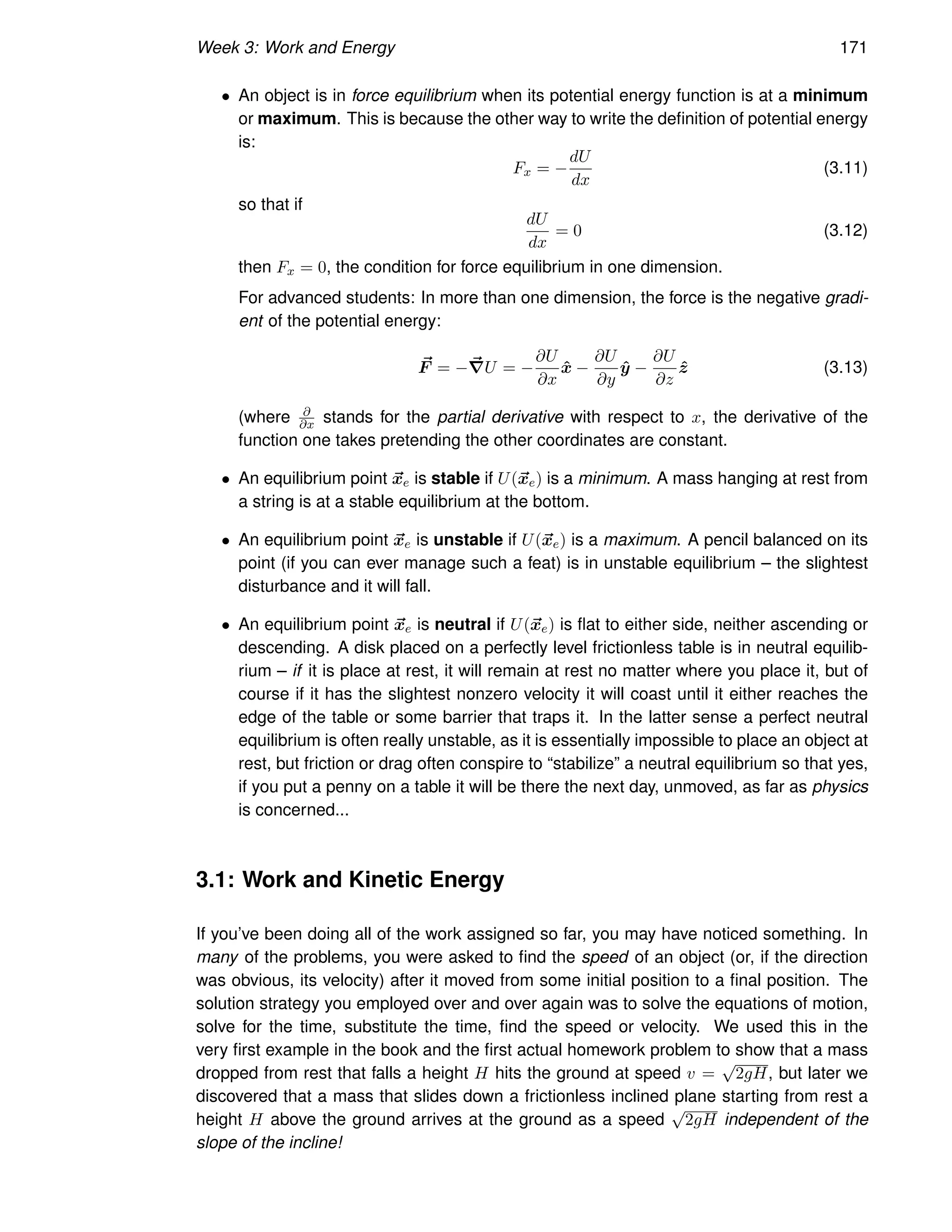 Week 3: Work and Energy 171
• An object is in force equilibrium when its potential energy function is at a minimum
or maximum. This is because the other way to write the definition of potential energy
is:
Fx = −
dU
dx
(3.11)
so that if
dU
dx
= 0 (3.12)
then Fx = 0, the condition for force equilibrium in one dimension.
For advanced students: In more than one dimension, the force is the negative gradi-
ent of the potential energy:
~
F = −~
∇U = −
∂U
∂x
x̂ −
∂U
∂y
ŷ −
∂U
∂z
ẑ (3.13)
(where ∂
∂x stands for the partial derivative with respect to x, the derivative of the
function one takes pretending the other coordinates are constant.
• An equilibrium point ~
xe is stable if U(~
xe) is a minimum. A mass hanging at rest from
a string is at a stable equilibrium at the bottom.
• An equilibrium point ~
xe is unstable if U(~
xe) is a maximum. A pencil balanced on its
point (if you can ever manage such a feat) is in unstable equilibrium – the slightest
disturbance and it will fall.
• An equilibrium point ~
xe is neutral if U(~
xe) is flat to either side, neither ascending or
descending. A disk placed on a perfectly level frictionless table is in neutral equilib-
rium – if it is place at rest, it will remain at rest no matter where you place it, but of
course if it has the slightest nonzero velocity it will coast until it either reaches the
edge of the table or some barrier that traps it. In the latter sense a perfect neutral
equilibrium is often really unstable, as it is essentially impossible to place an object at
rest, but friction or drag often conspire to “stabilize” a neutral equilibrium so that yes,
if you put a penny on a table it will be there the next day, unmoved, as far as physics
is concerned...
3.1: Work and Kinetic Energy
If you’ve been doing all of the work assigned so far, you may have noticed something. In
many of the problems, you were asked to find the speed of an object (or, if the direction
was obvious, its velocity) after it moved from some initial position to a final position. The
solution strategy you employed over and over again was to solve the equations of motion,
solve for the time, substitute the time, find the speed or velocity. We used this in the
very first example in the book and the first actual homework problem to show that a mass
dropped from rest that falls a height H hits the ground at speed v =
√
2gH, but later we
discovered that a mass that slides down a frictionless inclined plane starting from rest a
height H above the ground arrives at the ground as a speed
√
2gH independent of the
slope of the incline!
 