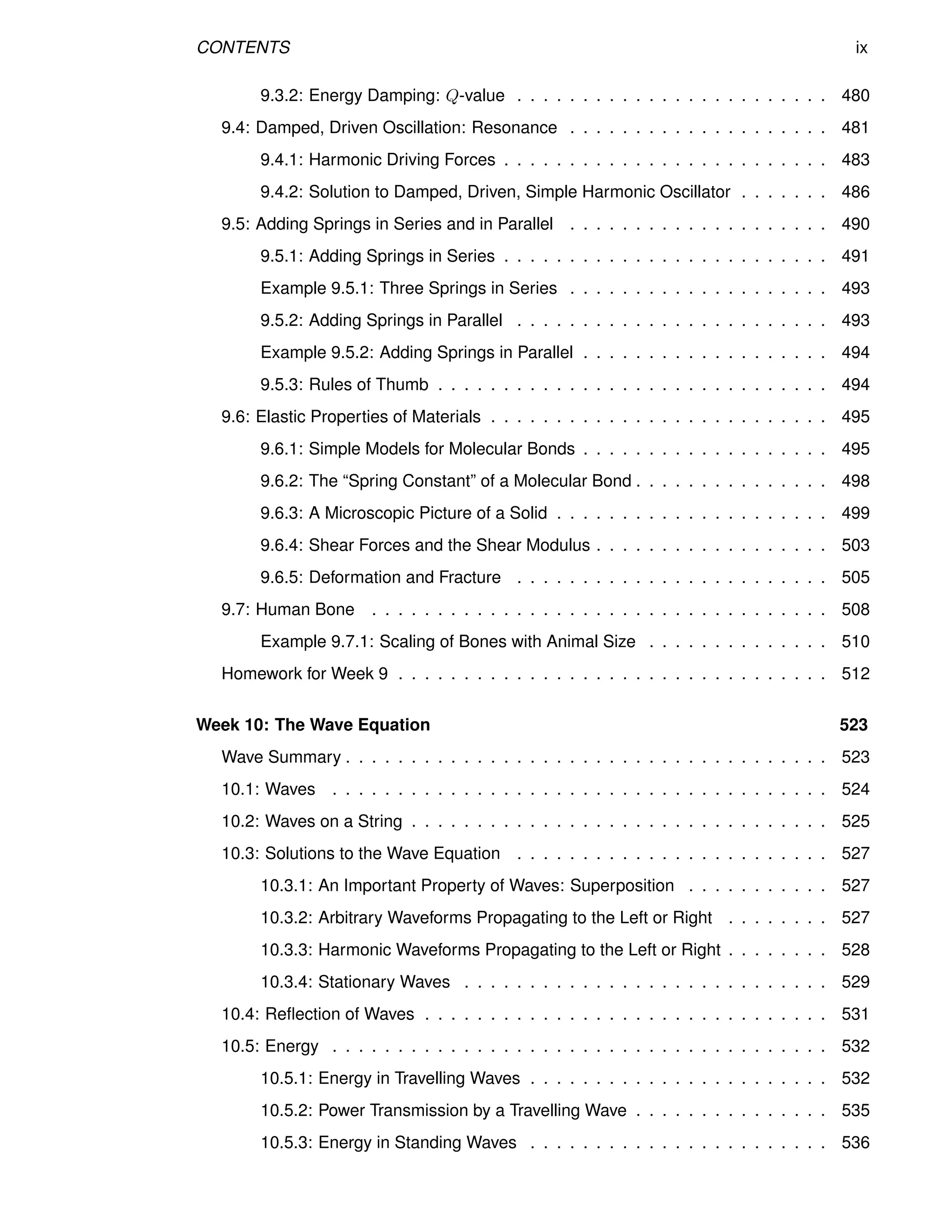 CONTENTS ix
9.3.2: Energy Damping: Q-value . . . . . . . . . . . . . . . . . . . . . . . . 480
9.4: Damped, Driven Oscillation: Resonance . . . . . . . . . . . . . . . . . . . . 481
9.4.1: Harmonic Driving Forces . . . . . . . . . . . . . . . . . . . . . . . . . 483
9.4.2: Solution to Damped, Driven, Simple Harmonic Oscillator . . . . . . . 486
9.5: Adding Springs in Series and in Parallel . . . . . . . . . . . . . . . . . . . . 490
9.5.1: Adding Springs in Series . . . . . . . . . . . . . . . . . . . . . . . . . 491
Example 9.5.1: Three Springs in Series . . . . . . . . . . . . . . . . . . . . 493
9.5.2: Adding Springs in Parallel . . . . . . . . . . . . . . . . . . . . . . . . 493
Example 9.5.2: Adding Springs in Parallel . . . . . . . . . . . . . . . . . . . 494
9.5.3: Rules of Thumb . . . . . . . . . . . . . . . . . . . . . . . . . . . . . . 494
9.6: Elastic Properties of Materials . . . . . . . . . . . . . . . . . . . . . . . . . . 495
9.6.1: Simple Models for Molecular Bonds . . . . . . . . . . . . . . . . . . . 495
9.6.2: The “Spring Constant” of a Molecular Bond . . . . . . . . . . . . . . . 498
9.6.3: A Microscopic Picture of a Solid . . . . . . . . . . . . . . . . . . . . . 499
9.6.4: Shear Forces and the Shear Modulus . . . . . . . . . . . . . . . . . . 503
9.6.5: Deformation and Fracture . . . . . . . . . . . . . . . . . . . . . . . . 505
9.7: Human Bone . . . . . . . . . . . . . . . . . . . . . . . . . . . . . . . . . . . 508
Example 9.7.1: Scaling of Bones with Animal Size . . . . . . . . . . . . . . 510
Homework for Week 9 . . . . . . . . . . . . . . . . . . . . . . . . . . . . . . . . . 512
Week 10: The Wave Equation 523
Wave Summary . . . . . . . . . . . . . . . . . . . . . . . . . . . . . . . . . . . . . 523
10.1: Waves . . . . . . . . . . . . . . . . . . . . . . . . . . . . . . . . . . . . . . 524
10.2: Waves on a String . . . . . . . . . . . . . . . . . . . . . . . . . . . . . . . . 525
10.3: Solutions to the Wave Equation . . . . . . . . . . . . . . . . . . . . . . . . 527
10.3.1: An Important Property of Waves: Superposition . . . . . . . . . . . 527
10.3.2: Arbitrary Waveforms Propagating to the Left or Right . . . . . . . . 527
10.3.3: Harmonic Waveforms Propagating to the Left or Right . . . . . . . . 528
10.3.4: Stationary Waves . . . . . . . . . . . . . . . . . . . . . . . . . . . . 529
10.4: Reflection of Waves . . . . . . . . . . . . . . . . . . . . . . . . . . . . . . . 531
10.5: Energy . . . . . . . . . . . . . . . . . . . . . . . . . . . . . . . . . . . . . . 532
10.5.1: Energy in Travelling Waves . . . . . . . . . . . . . . . . . . . . . . . 532
10.5.2: Power Transmission by a Travelling Wave . . . . . . . . . . . . . . . 535
10.5.3: Energy in Standing Waves . . . . . . . . . . . . . . . . . . . . . . . 536
 