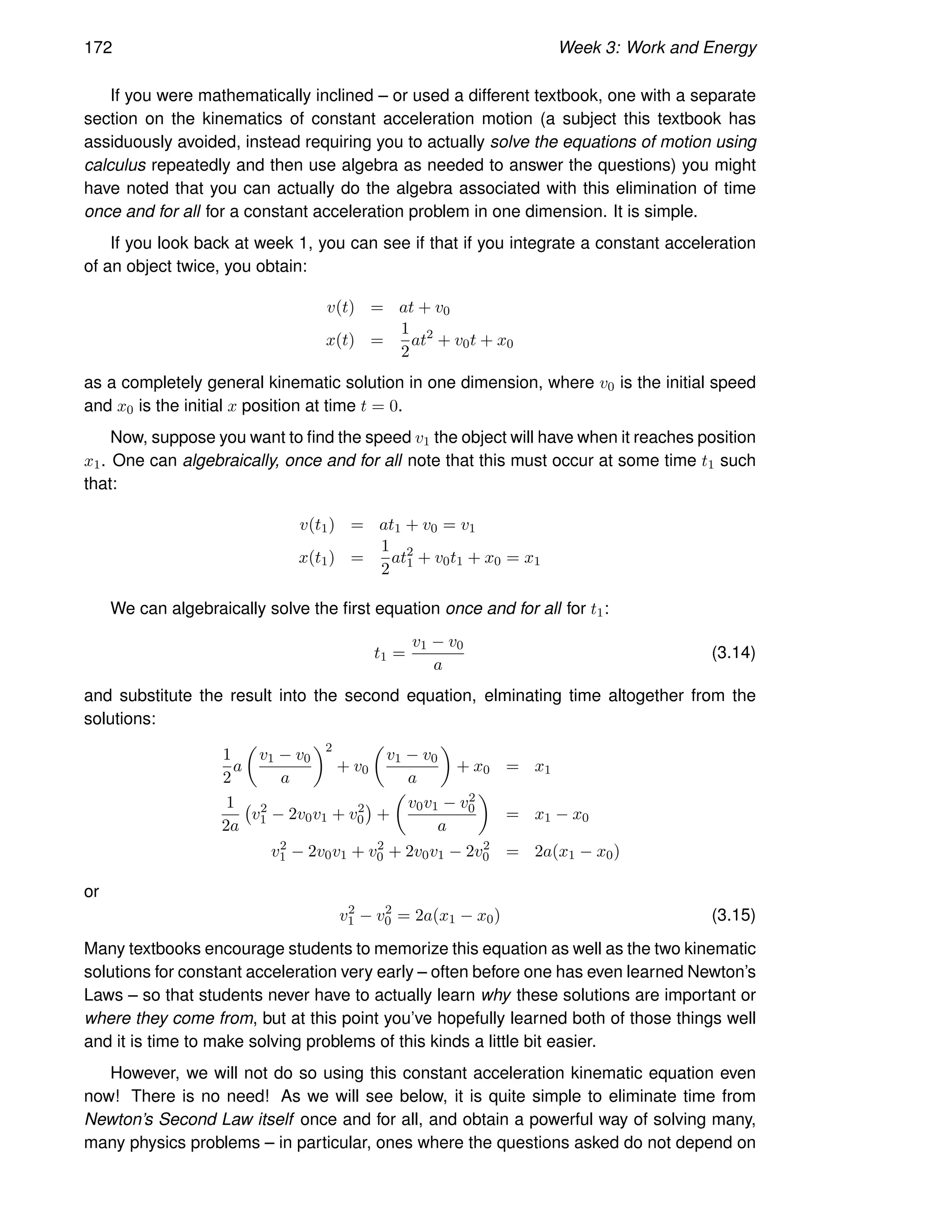 172 Week 3: Work and Energy
If you were mathematically inclined – or used a different textbook, one with a separate
section on the kinematics of constant acceleration motion (a subject this textbook has
assiduously avoided, instead requiring you to actually solve the equations of motion using
calculus repeatedly and then use algebra as needed to answer the questions) you might
have noted that you can actually do the algebra associated with this elimination of time
once and for all for a constant acceleration problem in one dimension. It is simple.
If you look back at week 1, you can see if that if you integrate a constant acceleration
of an object twice, you obtain:
v(t) = at + v0
x(t) =
1
2
at2
+ v0t + x0
as a completely general kinematic solution in one dimension, where v0 is the initial speed
and x0 is the initial x position at time t = 0.
Now, suppose you want to find the speed v1 the object will have when it reaches position
x1. One can algebraically, once and for all note that this must occur at some time t1 such
that:
v(t1) = at1 + v0 = v1
x(t1) =
1
2
at2
1 + v0t1 + x0 = x1
We can algebraically solve the first equation once and for all for t1:
t1 =
v1 − v0
a
(3.14)
and substitute the result into the second equation, elminating time altogether from the
solutions:
1
2
a

v1 − v0
a
2
+ v0

v1 − v0
a

+ x0 = x1
1
2a
v2
1 − 2v0v1 + v2
0

+

v0v1 − v2
0
a

= x1 − x0
v2
1 − 2v0v1 + v2
0 + 2v0v1 − 2v2
0 = 2a(x1 − x0)
or
v2
1 − v2
0 = 2a(x1 − x0) (3.15)
Many textbooks encourage students to memorize this equation as well as the two kinematic
solutions for constant acceleration very early – often before one has even learned Newton’s
Laws – so that students never have to actually learn why these solutions are important or
where they come from, but at this point you’ve hopefully learned both of those things well
and it is time to make solving problems of this kinds a little bit easier.
However, we will not do so using this constant acceleration kinematic equation even
now! There is no need! As we will see below, it is quite simple to eliminate time from
Newton’s Second Law itself once and for all, and obtain a powerful way of solving many,
many physics problems – in particular, ones where the questions asked do not depend on
 
