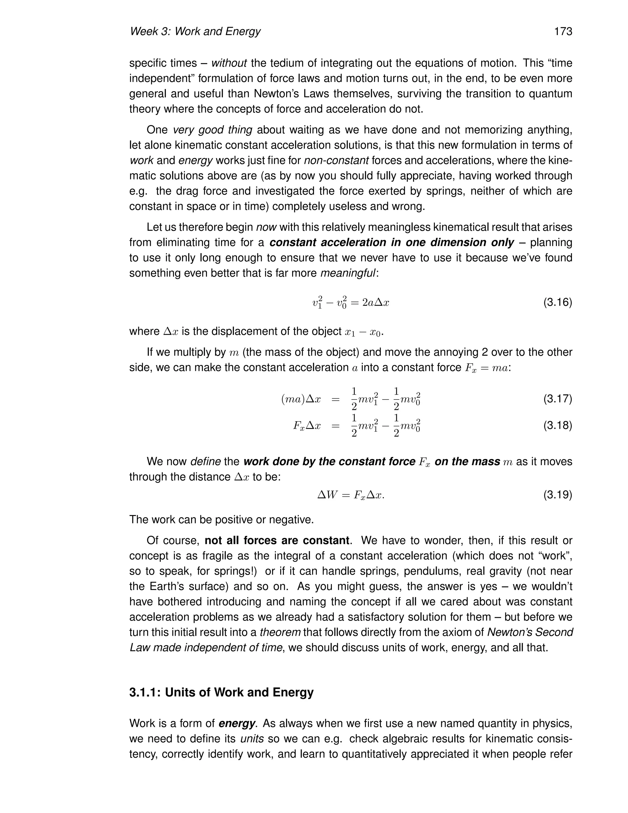 Week 3: Work and Energy 173
specific times – without the tedium of integrating out the equations of motion. This “time
independent” formulation of force laws and motion turns out, in the end, to be even more
general and useful than Newton’s Laws themselves, surviving the transition to quantum
theory where the concepts of force and acceleration do not.
One very good thing about waiting as we have done and not memorizing anything,
let alone kinematic constant acceleration solutions, is that this new formulation in terms of
work and energy works just fine for non-constant forces and accelerations, where the kine-
matic solutions above are (as by now you should fully appreciate, having worked through
e.g. the drag force and investigated the force exerted by springs, neither of which are
constant in space or in time) completely useless and wrong.
Let us therefore begin now with this relatively meaningless kinematical result that arises
from eliminating time for a constant acceleration in one dimension only – planning
to use it only long enough to ensure that we never have to use it because we’ve found
something even better that is far more meaningful:
v2
1 − v2
0 = 2a∆x (3.16)
where ∆x is the displacement of the object x1 − x0.
If we multiply by m (the mass of the object) and move the annoying 2 over to the other
side, we can make the constant acceleration a into a constant force Fx = ma:
(ma)∆x =
1
2
mv2
1 −
1
2
mv2
0 (3.17)
Fx∆x =
1
2
mv2
1 −
1
2
mv2
0 (3.18)
We now define the work done by the constant force Fx on the mass m as it moves
through the distance ∆x to be:
∆W = Fx∆x. (3.19)
The work can be positive or negative.
Of course, not all forces are constant. We have to wonder, then, if this result or
concept is as fragile as the integral of a constant acceleration (which does not “work”,
so to speak, for springs!) or if it can handle springs, pendulums, real gravity (not near
the Earth’s surface) and so on. As you might guess, the answer is yes – we wouldn’t
have bothered introducing and naming the concept if all we cared about was constant
acceleration problems as we already had a satisfactory solution for them – but before we
turn this initial result into a theorem that follows directly from the axiom of Newton’s Second
Law made independent of time, we should discuss units of work, energy, and all that.
3.1.1: Units of Work and Energy
Work is a form of energy. As always when we first use a new named quantity in physics,
we need to define its units so we can e.g. check algebraic results for kinematic consis-
tency, correctly identify work, and learn to quantitatively appreciated it when people refer
 