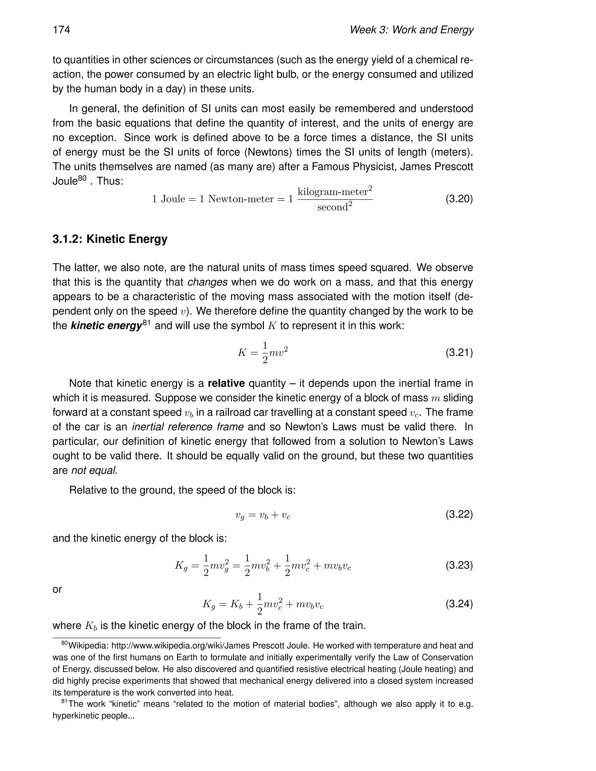 174 Week 3: Work and Energy
to quantities in other sciences or circumstances (such as the energy yield of a chemical re-
action, the power consumed by an electric light bulb, or the energy consumed and utilized
by the human body in a day) in these units.
In general, the definition of SI units can most easily be remembered and understood
from the basic equations that define the quantity of interest, and the units of energy are
no exception. Since work is defined above to be a force times a distance, the SI units
of energy must be the SI units of force (Newtons) times the SI units of length (meters).
The units themselves are named (as many are) after a Famous Physicist, James Prescott
Joule80 . Thus:
1 Joule = 1 Newton-meter = 1
kilogram-meter2
second2 (3.20)
3.1.2: Kinetic Energy
The latter, we also note, are the natural units of mass times speed squared. We observe
that this is the quantity that changes when we do work on a mass, and that this energy
appears to be a characteristic of the moving mass associated with the motion itself (de-
pendent only on the speed v). We therefore define the quantity changed by the work to be
the kinetic energy81 and will use the symbol K to represent it in this work:
K =
1
2
mv2
(3.21)
Note that kinetic energy is a relative quantity – it depends upon the inertial frame in
which it is measured. Suppose we consider the kinetic energy of a block of mass m sliding
forward at a constant speed vb in a railroad car travelling at a constant speed vc. The frame
of the car is an inertial reference frame and so Newton’s Laws must be valid there. In
particular, our definition of kinetic energy that followed from a solution to Newton’s Laws
ought to be valid there. It should be equally valid on the ground, but these two quantities
are not equal.
Relative to the ground, the speed of the block is:
vg = vb + vc (3.22)
and the kinetic energy of the block is:
Kg =
1
2
mv2
g =
1
2
mv2
b +
1
2
mv2
c + mvbvc (3.23)
or
Kg = Kb +
1
2
mv2
c + mvbvc (3.24)
where Kb is the kinetic energy of the block in the frame of the train.
80
Wikipedia: http://www.wikipedia.org/wiki/James Prescott Joule. He worked with temperature and heat and
was one of the first humans on Earth to formulate and initially experimentally verify the Law of Conservation
of Energy, discussed below. He also discovered and quantified resistive electrical heating (Joule heating) and
did highly precise experiments that showed that mechanical energy delivered into a closed system increased
its temperature is the work converted into heat.
81
The work “kinetic” means “related to the motion of material bodies”, although we also apply it to e.g.
hyperkinetic people...
 