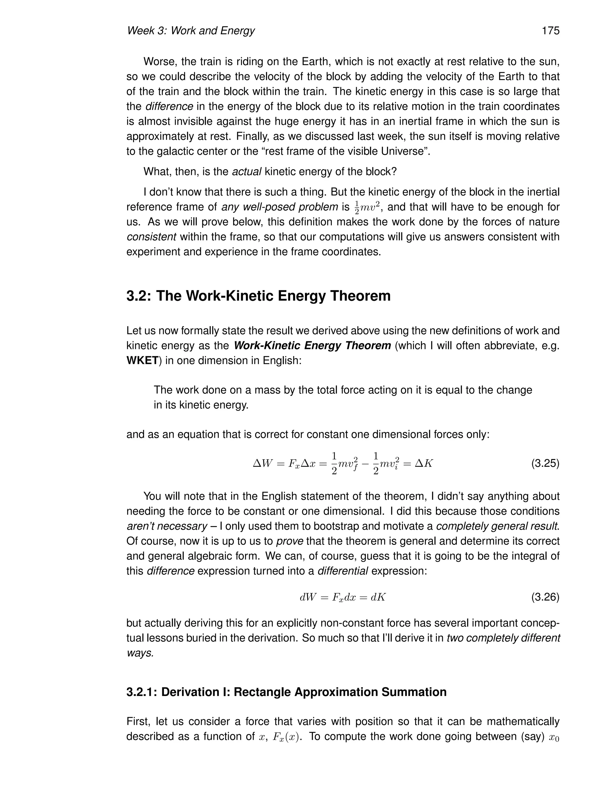 Week 3: Work and Energy 175
Worse, the train is riding on the Earth, which is not exactly at rest relative to the sun,
so we could describe the velocity of the block by adding the velocity of the Earth to that
of the train and the block within the train. The kinetic energy in this case is so large that
the difference in the energy of the block due to its relative motion in the train coordinates
is almost invisible against the huge energy it has in an inertial frame in which the sun is
approximately at rest. Finally, as we discussed last week, the sun itself is moving relative
to the galactic center or the “rest frame of the visible Universe”.
What, then, is the actual kinetic energy of the block?
I don’t know that there is such a thing. But the kinetic energy of the block in the inertial
reference frame of any well-posed problem is 1
2mv2, and that will have to be enough for
us. As we will prove below, this definition makes the work done by the forces of nature
consistent within the frame, so that our computations will give us answers consistent with
experiment and experience in the frame coordinates.
3.2: The Work-Kinetic Energy Theorem
Let us now formally state the result we derived above using the new definitions of work and
kinetic energy as the Work-Kinetic Energy Theorem (which I will often abbreviate, e.g.
WKET) in one dimension in English:
The work done on a mass by the total force acting on it is equal to the change
in its kinetic energy.
and as an equation that is correct for constant one dimensional forces only:
∆W = Fx∆x =
1
2
mv2
f −
1
2
mv2
i = ∆K (3.25)
You will note that in the English statement of the theorem, I didn’t say anything about
needing the force to be constant or one dimensional. I did this because those conditions
aren’t necessary – I only used them to bootstrap and motivate a completely general result.
Of course, now it is up to us to prove that the theorem is general and determine its correct
and general algebraic form. We can, of course, guess that it is going to be the integral of
this difference expression turned into a differential expression:
dW = Fxdx = dK (3.26)
but actually deriving this for an explicitly non-constant force has several important concep-
tual lessons buried in the derivation. So much so that I’ll derive it in two completely different
ways.
3.2.1: Derivation I: Rectangle Approximation Summation
First, let us consider a force that varies with position so that it can be mathematically
described as a function of x, Fx(x). To compute the work done going between (say) x0
 