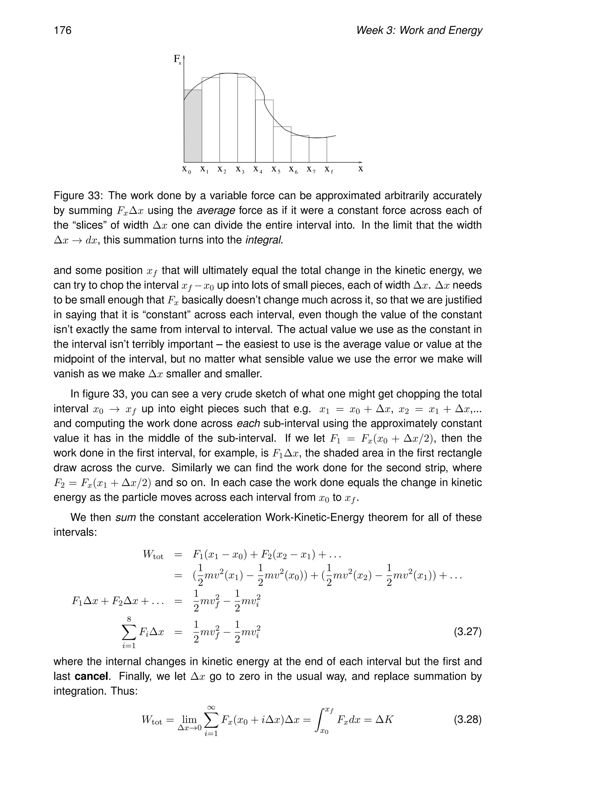 176 Week 3: Work and Energy
x
x
x
F
0
x1 x2 x3 x4 x5 x6 x7 xf
Figure 33: The work done by a variable force can be approximated arbitrarily accurately
by summing Fx∆x using the average force as if it were a constant force across each of
the “slices” of width ∆x one can divide the entire interval into. In the limit that the width
∆x → dx, this summation turns into the integral.
and some position xf that will ultimately equal the total change in the kinetic energy, we
can try to chop the interval xf −x0 up into lots of small pieces, each of width ∆x. ∆x needs
to be small enough that Fx basically doesn’t change much across it, so that we are justified
in saying that it is “constant” across each interval, even though the value of the constant
isn’t exactly the same from interval to interval. The actual value we use as the constant in
the interval isn’t terribly important – the easiest to use is the average value or value at the
midpoint of the interval, but no matter what sensible value we use the error we make will
vanish as we make ∆x smaller and smaller.
In figure 33, you can see a very crude sketch of what one might get chopping the total
interval x0 → xf up into eight pieces such that e.g. x1 = x0 + ∆x, x2 = x1 + ∆x,...
and computing the work done across each sub-interval using the approximately constant
value it has in the middle of the sub-interval. If we let F1 = Fx(x0 + ∆x/2), then the
work done in the first interval, for example, is F1∆x, the shaded area in the first rectangle
draw across the curve. Similarly we can find the work done for the second strip, where
F2 = Fx(x1 + ∆x/2) and so on. In each case the work done equals the change in kinetic
energy as the particle moves across each interval from x0 to xf .
We then sum the constant acceleration Work-Kinetic-Energy theorem for all of these
intervals:
Wtot = F1(x1 − x0) + F2(x2 − x1) + . . .
= (
1
2
mv2
(x1) −
1
2
mv2
(x0)) + (
1
2
mv2
(x2) −
1
2
mv2
(x1)) + . . .
F1∆x + F2∆x + . . . =
1
2
mv2
f −
1
2
mv2
i
8
X
i=1
Fi∆x =
1
2
mv2
f −
1
2
mv2
i (3.27)
where the internal changes in kinetic energy at the end of each interval but the first and
last cancel. Finally, we let ∆x go to zero in the usual way, and replace summation by
integration. Thus:
Wtot = lim
∆x→0
∞
X
i=1
Fx(x0 + i∆x)∆x =
Z xf
x0
Fxdx = ∆K (3.28)
 