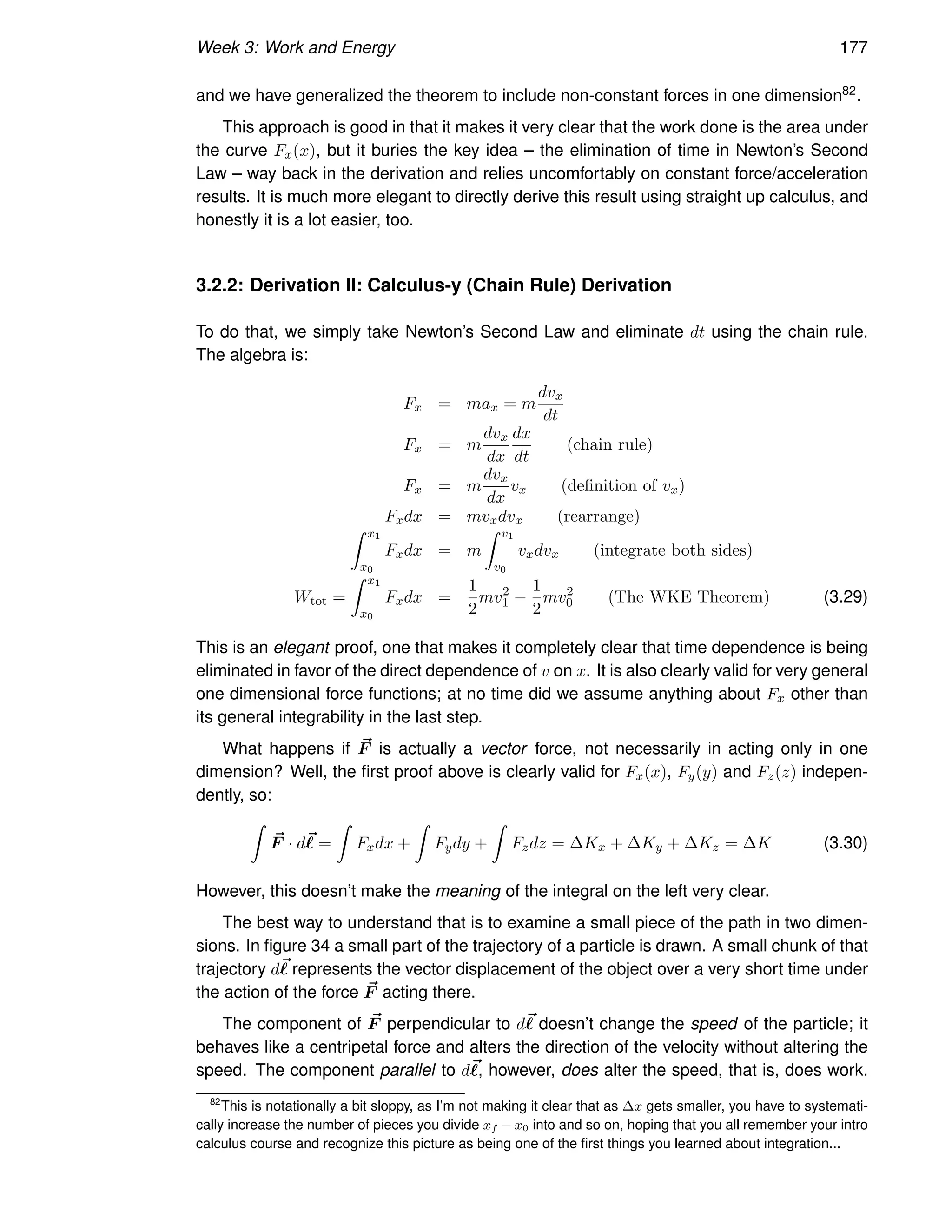Week 3: Work and Energy 177
and we have generalized the theorem to include non-constant forces in one dimension82.
This approach is good in that it makes it very clear that the work done is the area under
the curve Fx(x), but it buries the key idea – the elimination of time in Newton’s Second
Law – way back in the derivation and relies uncomfortably on constant force/acceleration
results. It is much more elegant to directly derive this result using straight up calculus, and
honestly it is a lot easier, too.
3.2.2: Derivation II: Calculus-y (Chain Rule) Derivation
To do that, we simply take Newton’s Second Law and eliminate dt using the chain rule.
The algebra is:
Fx = max = m
dvx
dt
Fx = m
dvx
dx
dx
dt
(chain rule)
Fx = m
dvx
dx
vx (definition of vx)
Fxdx = mvxdvx (rearrange)
Z x1
x0
Fxdx = m
Z v1
v0
vxdvx (integrate both sides)
Wtot =
Z x1
x0
Fxdx =
1
2
mv2
1 −
1
2
mv2
0 (The WKE Theorem) (3.29)
This is an elegant proof, one that makes it completely clear that time dependence is being
eliminated in favor of the direct dependence of v on x. It is also clearly valid for very general
one dimensional force functions; at no time did we assume anything about Fx other than
its general integrability in the last step.
What happens if ~
F is actually a vector force, not necessarily in acting only in one
dimension? Well, the first proof above is clearly valid for Fx(x), Fy(y) and Fz(z) indepen-
dently, so:
Z
~
F · d~
ℓ =
Z
Fxdx +
Z
Fydy +
Z
Fzdz = ∆Kx + ∆Ky + ∆Kz = ∆K (3.30)
However, this doesn’t make the meaning of the integral on the left very clear.
The best way to understand that is to examine a small piece of the path in two dimen-
sions. In figure 34 a small part of the trajectory of a particle is drawn. A small chunk of that
trajectory d~
ℓ represents the vector displacement of the object over a very short time under
the action of the force ~
F acting there.
The component of ~
F perpendicular to d~
ℓ doesn’t change the speed of the particle; it
behaves like a centripetal force and alters the direction of the velocity without altering the
speed. The component parallel to d~
ℓ, however, does alter the speed, that is, does work.
82
This is notationally a bit sloppy, as I’m not making it clear that as ∆x gets smaller, you have to systemati-
cally increase the number of pieces you divide xf − x0 into and so on, hoping that you all remember your intro
calculus course and recognize this picture as being one of the first things you learned about integration...
 