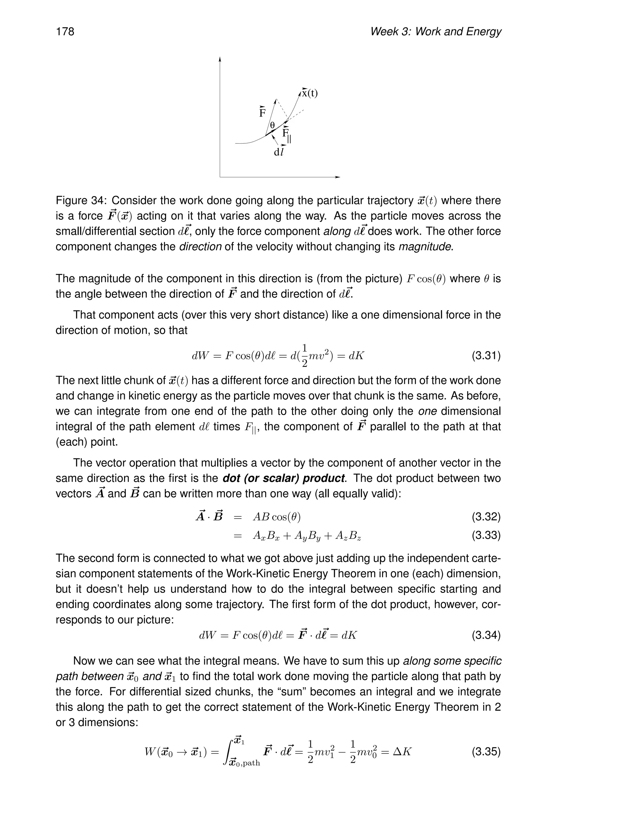 178 Week 3: Work and Energy
F
dl
F||
x(t)
θ
Figure 34: Consider the work done going along the particular trajectory ~
x(t) where there
is a force ~
F (~
x) acting on it that varies along the way. As the particle moves across the
small/differential section d~
ℓ, only the force component along d~
ℓ does work. The other force
component changes the direction of the velocity without changing its magnitude.
The magnitude of the component in this direction is (from the picture) F cos(θ) where θ is
the angle between the direction of ~
F and the direction of d~
ℓ.
That component acts (over this very short distance) like a one dimensional force in the
direction of motion, so that
dW = F cos(θ)dℓ = d(
1
2
mv2
) = dK (3.31)
The next little chunk of ~
x(t) has a different force and direction but the form of the work done
and change in kinetic energy as the particle moves over that chunk is the same. As before,
we can integrate from one end of the path to the other doing only the one dimensional
integral of the path element dℓ times F||, the component of ~
F parallel to the path at that
(each) point.
The vector operation that multiplies a vector by the component of another vector in the
same direction as the first is the dot (or scalar) product. The dot product between two
vectors ~
A and ~
B can be written more than one way (all equally valid):
~
A · ~
B = AB cos(θ) (3.32)
= AxBx + AyBy + AzBz (3.33)
The second form is connected to what we got above just adding up the independent carte-
sian component statements of the Work-Kinetic Energy Theorem in one (each) dimension,
but it doesn’t help us understand how to do the integral between specific starting and
ending coordinates along some trajectory. The first form of the dot product, however, cor-
responds to our picture:
dW = F cos(θ)dℓ = ~
F · d~
ℓ = dK (3.34)
Now we can see what the integral means. We have to sum this up along some specific
path between ~
x0 and ~
x1 to find the total work done moving the particle along that path by
the force. For differential sized chunks, the “sum” becomes an integral and we integrate
this along the path to get the correct statement of the Work-Kinetic Energy Theorem in 2
or 3 dimensions:
W(~
x0 → ~
x1) =
Z ~
x1
~
x0,path
~
F · d~
ℓ =
1
2
mv2
1 −
1
2
mv2
0 = ∆K (3.35)
 