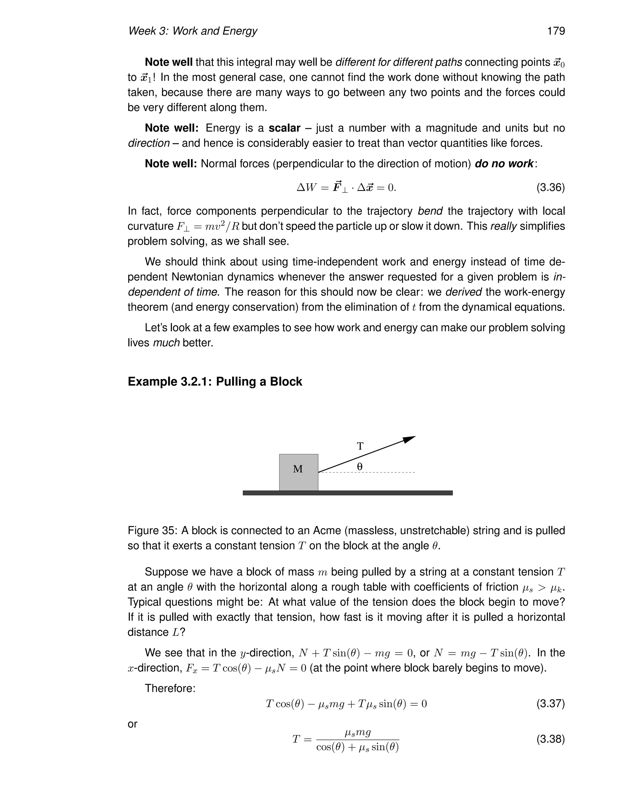 Week 3: Work and Energy 179
Note well that this integral may well be different for different paths connecting points ~
x0
to ~
x1! In the most general case, one cannot find the work done without knowing the path
taken, because there are many ways to go between any two points and the forces could
be very different along them.
Note well: Energy is a scalar – just a number with a magnitude and units but no
direction – and hence is considerably easier to treat than vector quantities like forces.
Note well: Normal forces (perpendicular to the direction of motion) do no work:
∆W = ~
F ⊥ · ∆~
x = 0. (3.36)
In fact, force components perpendicular to the trajectory bend the trajectory with local
curvature F⊥ = mv2/R but don’t speed the particle up or slow it down. This really simplifies
problem solving, as we shall see.
We should think about using time-independent work and energy instead of time de-
pendent Newtonian dynamics whenever the answer requested for a given problem is in-
dependent of time. The reason for this should now be clear: we derived the work-energy
theorem (and energy conservation) from the elimination of t from the dynamical equations.
Let’s look at a few examples to see how work and energy can make our problem solving
lives much better.
Example 3.2.1: Pulling a Block
T
M θ
Figure 35: A block is connected to an Acme (massless, unstretchable) string and is pulled
so that it exerts a constant tension T on the block at the angle θ.
Suppose we have a block of mass m being pulled by a string at a constant tension T
at an angle θ with the horizontal along a rough table with coefficients of friction µs  µk.
Typical questions might be: At what value of the tension does the block begin to move?
If it is pulled with exactly that tension, how fast is it moving after it is pulled a horizontal
distance L?
We see that in the y-direction, N + T sin(θ) − mg = 0, or N = mg − T sin(θ). In the
x-direction, Fx = T cos(θ) − µsN = 0 (at the point where block barely begins to move).
Therefore:
T cos(θ) − µsmg + Tµs sin(θ) = 0 (3.37)
or
T =
µsmg
cos(θ) + µs sin(θ)
(3.38)
 