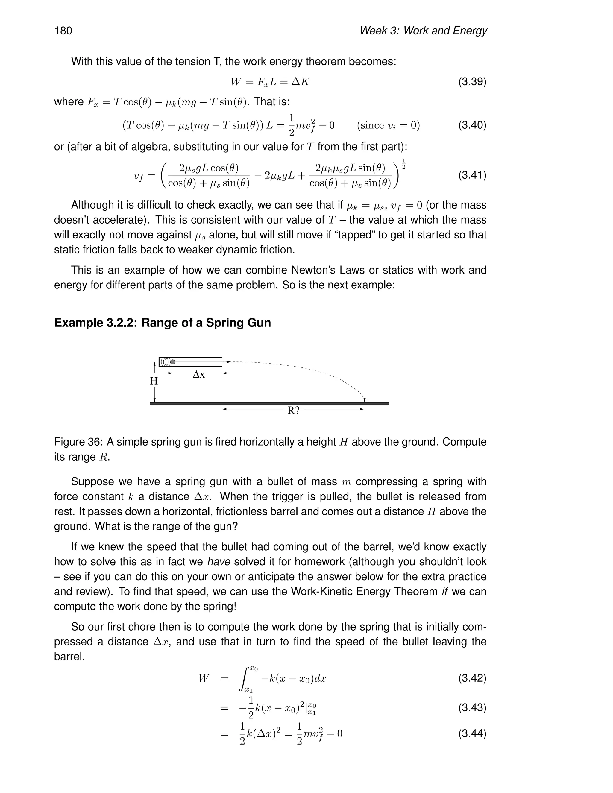 180 Week 3: Work and Energy
With this value of the tension T, the work energy theorem becomes:
W = FxL = ∆K (3.39)
where Fx = T cos(θ) − µk(mg − T sin(θ). That is:
(T cos(θ) − µk(mg − T sin(θ)) L =
1
2
mv2
f − 0 (since vi = 0) (3.40)
or (after a bit of algebra, substituting in our value for T from the first part):
vf =

2µsgL cos(θ)
cos(θ) + µs sin(θ)
− 2µkgL +
2µkµsgL sin(θ)
cos(θ) + µs sin(θ)
1
2
(3.41)
Although it is difficult to check exactly, we can see that if µk = µs, vf = 0 (or the mass
doesn’t accelerate). This is consistent with our value of T – the value at which the mass
will exactly not move against µs alone, but will still move if “tapped” to get it started so that
static friction falls back to weaker dynamic friction.
This is an example of how we can combine Newton’s Laws or statics with work and
energy for different parts of the same problem. So is the next example:
Example 3.2.2: Range of a Spring Gun
x
∆
H
R?
Figure 36: A simple spring gun is fired horizontally a height H above the ground. Compute
its range R.
Suppose we have a spring gun with a bullet of mass m compressing a spring with
force constant k a distance ∆x. When the trigger is pulled, the bullet is released from
rest. It passes down a horizontal, frictionless barrel and comes out a distance H above the
ground. What is the range of the gun?
If we knew the speed that the bullet had coming out of the barrel, we’d know exactly
how to solve this as in fact we have solved it for homework (although you shouldn’t look
– see if you can do this on your own or anticipate the answer below for the extra practice
and review). To find that speed, we can use the Work-Kinetic Energy Theorem if we can
compute the work done by the spring!
So our first chore then is to compute the work done by the spring that is initially com-
pressed a distance ∆x, and use that in turn to find the speed of the bullet leaving the
barrel.
W =
Z x0
x1
−k(x − x0)dx (3.42)
= −
1
2
k(x − x0)2
|x0
x1
(3.43)
=
1
2
k(∆x)2
=
1
2
mv2
f − 0 (3.44)
 