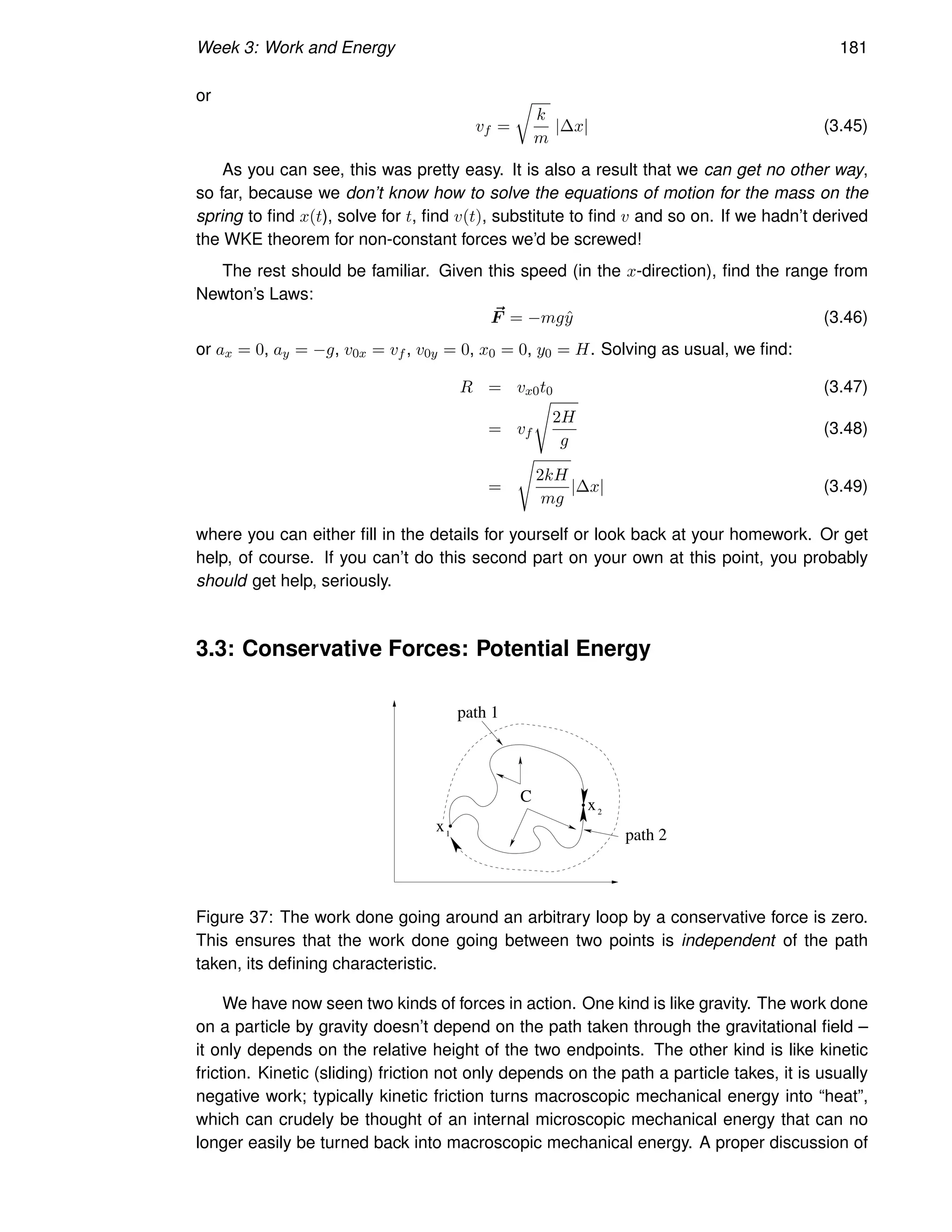 Week 3: Work and Energy 181
or
vf =
r
k
m
|∆x| (3.45)
As you can see, this was pretty easy. It is also a result that we can get no other way,
so far, because we don’t know how to solve the equations of motion for the mass on the
spring to find x(t), solve for t, find v(t), substitute to find v and so on. If we hadn’t derived
the WKE theorem for non-constant forces we’d be screwed!
The rest should be familiar. Given this speed (in the x-direction), find the range from
Newton’s Laws:
~
F = −mgŷ (3.46)
or ax = 0, ay = −g, v0x = vf , v0y = 0, x0 = 0, y0 = H. Solving as usual, we find:
R = vx0t0 (3.47)
= vf
s
2H
g
(3.48)
=
s
2kH
mg
|∆x| (3.49)
where you can either fill in the details for yourself or look back at your homework. Or get
help, of course. If you can’t do this second part on your own at this point, you probably
should get help, seriously.
3.3: Conservative Forces: Potential Energy
1
2
x
C x
path 1
path 2
Figure 37: The work done going around an arbitrary loop by a conservative force is zero.
This ensures that the work done going between two points is independent of the path
taken, its defining characteristic.
We have now seen two kinds of forces in action. One kind is like gravity. The work done
on a particle by gravity doesn’t depend on the path taken through the gravitational field –
it only depends on the relative height of the two endpoints. The other kind is like kinetic
friction. Kinetic (sliding) friction not only depends on the path a particle takes, it is usually
negative work; typically kinetic friction turns macroscopic mechanical energy into “heat”,
which can crudely be thought of an internal microscopic mechanical energy that can no
longer easily be turned back into macroscopic mechanical energy. A proper discussion of
 