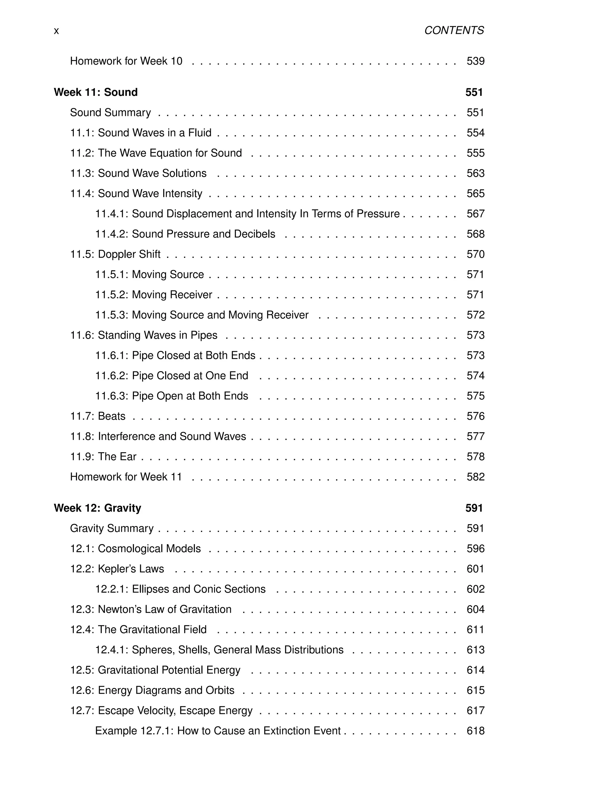 x CONTENTS
Homework for Week 10 . . . . . . . . . . . . . . . . . . . . . . . . . . . . . . . . 539
Week 11: Sound 551
Sound Summary . . . . . . . . . . . . . . . . . . . . . . . . . . . . . . . . . . . . 551
11.1: Sound Waves in a Fluid . . . . . . . . . . . . . . . . . . . . . . . . . . . . . 554
11.2: The Wave Equation for Sound . . . . . . . . . . . . . . . . . . . . . . . . . 555
11.3: Sound Wave Solutions . . . . . . . . . . . . . . . . . . . . . . . . . . . . . 563
11.4: Sound Wave Intensity . . . . . . . . . . . . . . . . . . . . . . . . . . . . . . 565
11.4.1: Sound Displacement and Intensity In Terms of Pressure . . . . . . . 567
11.4.2: Sound Pressure and Decibels . . . . . . . . . . . . . . . . . . . . . 568
11.5: Doppler Shift . . . . . . . . . . . . . . . . . . . . . . . . . . . . . . . . . . . 570
11.5.1: Moving Source . . . . . . . . . . . . . . . . . . . . . . . . . . . . . . 571
11.5.2: Moving Receiver . . . . . . . . . . . . . . . . . . . . . . . . . . . . . 571
11.5.3: Moving Source and Moving Receiver . . . . . . . . . . . . . . . . . 572
11.6: Standing Waves in Pipes . . . . . . . . . . . . . . . . . . . . . . . . . . . . 573
11.6.1: Pipe Closed at Both Ends . . . . . . . . . . . . . . . . . . . . . . . . 573
11.6.2: Pipe Closed at One End . . . . . . . . . . . . . . . . . . . . . . . . 574
11.6.3: Pipe Open at Both Ends . . . . . . . . . . . . . . . . . . . . . . . . 575
11.7: Beats . . . . . . . . . . . . . . . . . . . . . . . . . . . . . . . . . . . . . . . 576
11.8: Interference and Sound Waves . . . . . . . . . . . . . . . . . . . . . . . . . 577
11.9: The Ear . . . . . . . . . . . . . . . . . . . . . . . . . . . . . . . . . . . . . . 578
Homework for Week 11 . . . . . . . . . . . . . . . . . . . . . . . . . . . . . . . . 582
Week 12: Gravity 591
Gravity Summary . . . . . . . . . . . . . . . . . . . . . . . . . . . . . . . . . . . . 591
12.1: Cosmological Models . . . . . . . . . . . . . . . . . . . . . . . . . . . . . . 596
12.2: Kepler’s Laws . . . . . . . . . . . . . . . . . . . . . . . . . . . . . . . . . . 601
12.2.1: Ellipses and Conic Sections . . . . . . . . . . . . . . . . . . . . . . 602
12.3: Newton’s Law of Gravitation . . . . . . . . . . . . . . . . . . . . . . . . . . 604
12.4: The Gravitational Field . . . . . . . . . . . . . . . . . . . . . . . . . . . . . 611
12.4.1: Spheres, Shells, General Mass Distributions . . . . . . . . . . . . . 613
12.5: Gravitational Potential Energy . . . . . . . . . . . . . . . . . . . . . . . . . 614
12.6: Energy Diagrams and Orbits . . . . . . . . . . . . . . . . . . . . . . . . . . 615
12.7: Escape Velocity, Escape Energy . . . . . . . . . . . . . . . . . . . . . . . . 617
Example 12.7.1: How to Cause an Extinction Event . . . . . . . . . . . . . . 618
 