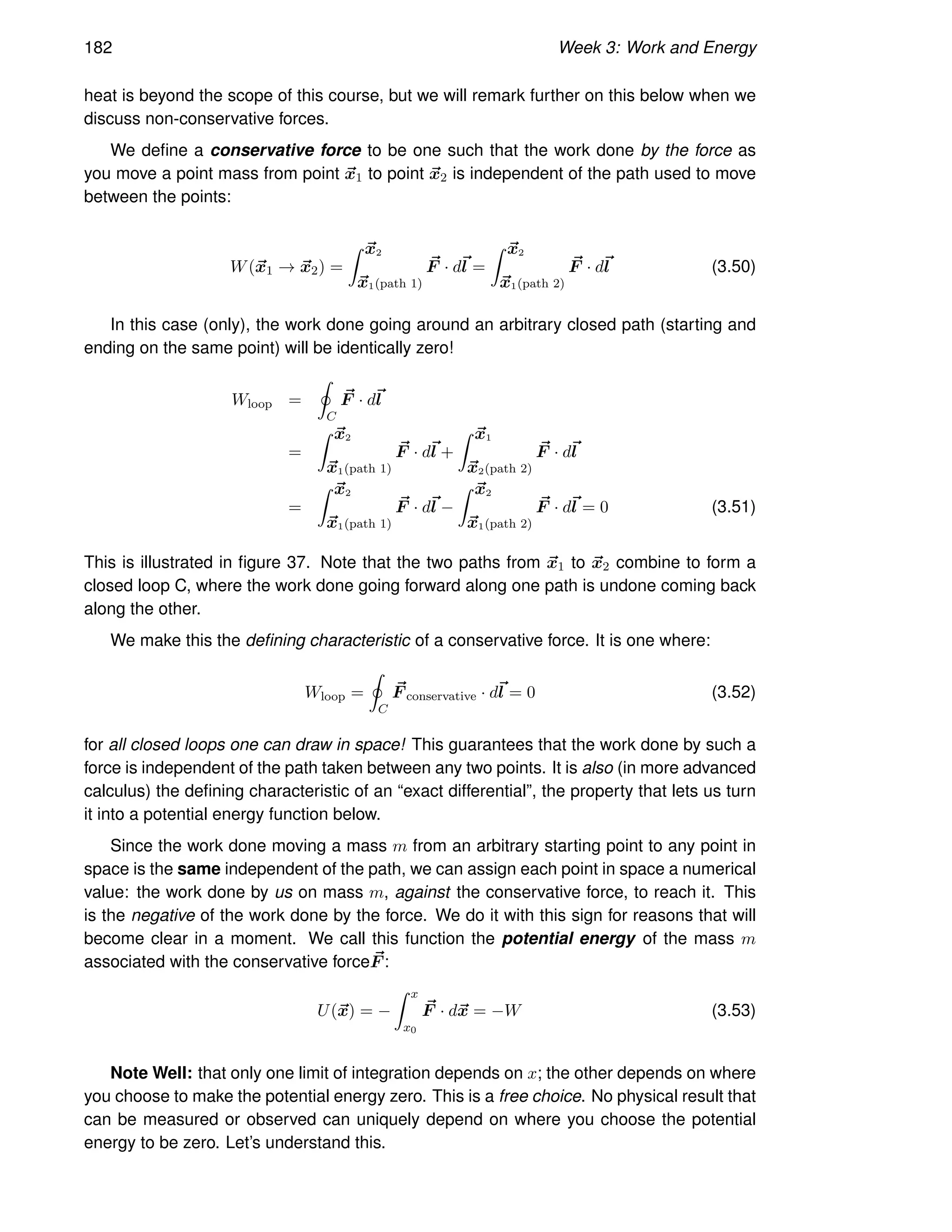182 Week 3: Work and Energy
heat is beyond the scope of this course, but we will remark further on this below when we
discuss non-conservative forces.
We define a conservative force to be one such that the work done by the force as
you move a point mass from point ~
x1 to point ~
x2 is independent of the path used to move
between the points:
W(~
x1 → ~
x2) =
Z ~
x2
~
x1(path 1)
~
F · d~
l =
Z ~
x2
~
x1(path 2)
~
F · d~
l (3.50)
In this case (only), the work done going around an arbitrary closed path (starting and
ending on the same point) will be identically zero!
Wloop =
I
C
~
F · d~
l
=
Z ~
x2
~
x1(path 1)
~
F · d~
l +
Z ~
x1
~
x2(path 2)
~
F · d~
l
=
Z ~
x2
~
x1(path 1)
~
F · d~
l −
Z ~
x2
~
x1(path 2)
~
F · d~
l = 0 (3.51)
This is illustrated in figure 37. Note that the two paths from ~
x1 to ~
x2 combine to form a
closed loop C, where the work done going forward along one path is undone coming back
along the other.
We make this the defining characteristic of a conservative force. It is one where:
Wloop =
I
C
~
F conservative · d~
l = 0 (3.52)
for all closed loops one can draw in space! This guarantees that the work done by such a
force is independent of the path taken between any two points. It is also (in more advanced
calculus) the defining characteristic of an “exact differential”, the property that lets us turn
it into a potential energy function below.
Since the work done moving a mass m from an arbitrary starting point to any point in
space is the same independent of the path, we can assign each point in space a numerical
value: the work done by us on mass m, against the conservative force, to reach it. This
is the negative of the work done by the force. We do it with this sign for reasons that will
become clear in a moment. We call this function the potential energy of the mass m
associated with the conservative force ~
F :
U(~
x) = −
Z x
x0
~
F · d~
x = −W (3.53)
Note Well: that only one limit of integration depends on x; the other depends on where
you choose to make the potential energy zero. This is a free choice. No physical result that
can be measured or observed can uniquely depend on where you choose the potential
energy to be zero. Let’s understand this.
 