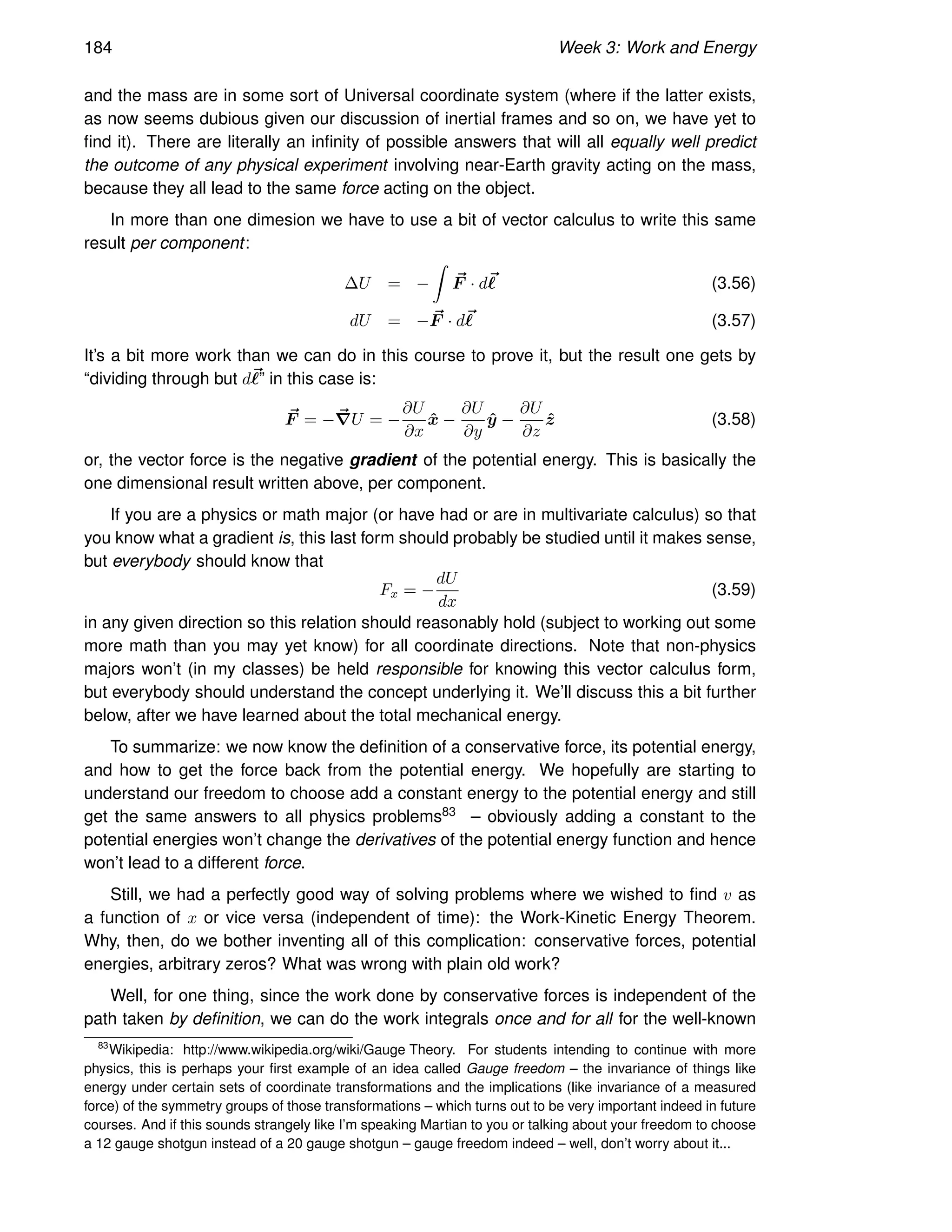 184 Week 3: Work and Energy
and the mass are in some sort of Universal coordinate system (where if the latter exists,
as now seems dubious given our discussion of inertial frames and so on, we have yet to
find it). There are literally an infinity of possible answers that will all equally well predict
the outcome of any physical experiment involving near-Earth gravity acting on the mass,
because they all lead to the same force acting on the object.
In more than one dimesion we have to use a bit of vector calculus to write this same
result per component:
∆U = −
Z
~
F · d~
ℓ (3.56)
dU = − ~
F · d~
ℓ (3.57)
It’s a bit more work than we can do in this course to prove it, but the result one gets by
“dividing through but d~
ℓ” in this case is:
~
F = −~
∇U = −
∂U
∂x
x̂ −
∂U
∂y
ŷ −
∂U
∂z
ẑ (3.58)
or, the vector force is the negative gradient of the potential energy. This is basically the
one dimensional result written above, per component.
If you are a physics or math major (or have had or are in multivariate calculus) so that
you know what a gradient is, this last form should probably be studied until it makes sense,
but everybody should know that
Fx = −
dU
dx
(3.59)
in any given direction so this relation should reasonably hold (subject to working out some
more math than you may yet know) for all coordinate directions. Note that non-physics
majors won’t (in my classes) be held responsible for knowing this vector calculus form,
but everybody should understand the concept underlying it. We’ll discuss this a bit further
below, after we have learned about the total mechanical energy.
To summarize: we now know the definition of a conservative force, its potential energy,
and how to get the force back from the potential energy. We hopefully are starting to
understand our freedom to choose add a constant energy to the potential energy and still
get the same answers to all physics problems83 – obviously adding a constant to the
potential energies won’t change the derivatives of the potential energy function and hence
won’t lead to a different force.
Still, we had a perfectly good way of solving problems where we wished to find v as
a function of x or vice versa (independent of time): the Work-Kinetic Energy Theorem.
Why, then, do we bother inventing all of this complication: conservative forces, potential
energies, arbitrary zeros? What was wrong with plain old work?
Well, for one thing, since the work done by conservative forces is independent of the
path taken by definition, we can do the work integrals once and for all for the well-known
83
Wikipedia: http://www.wikipedia.org/wiki/Gauge Theory. For students intending to continue with more
physics, this is perhaps your first example of an idea called Gauge freedom – the invariance of things like
energy under certain sets of coordinate transformations and the implications (like invariance of a measured
force) of the symmetry groups of those transformations – which turns out to be very important indeed in future
courses. And if this sounds strangely like I’m speaking Martian to you or talking about your freedom to choose
a 12 gauge shotgun instead of a 20 gauge shotgun – gauge freedom indeed – well, don’t worry about it...
 