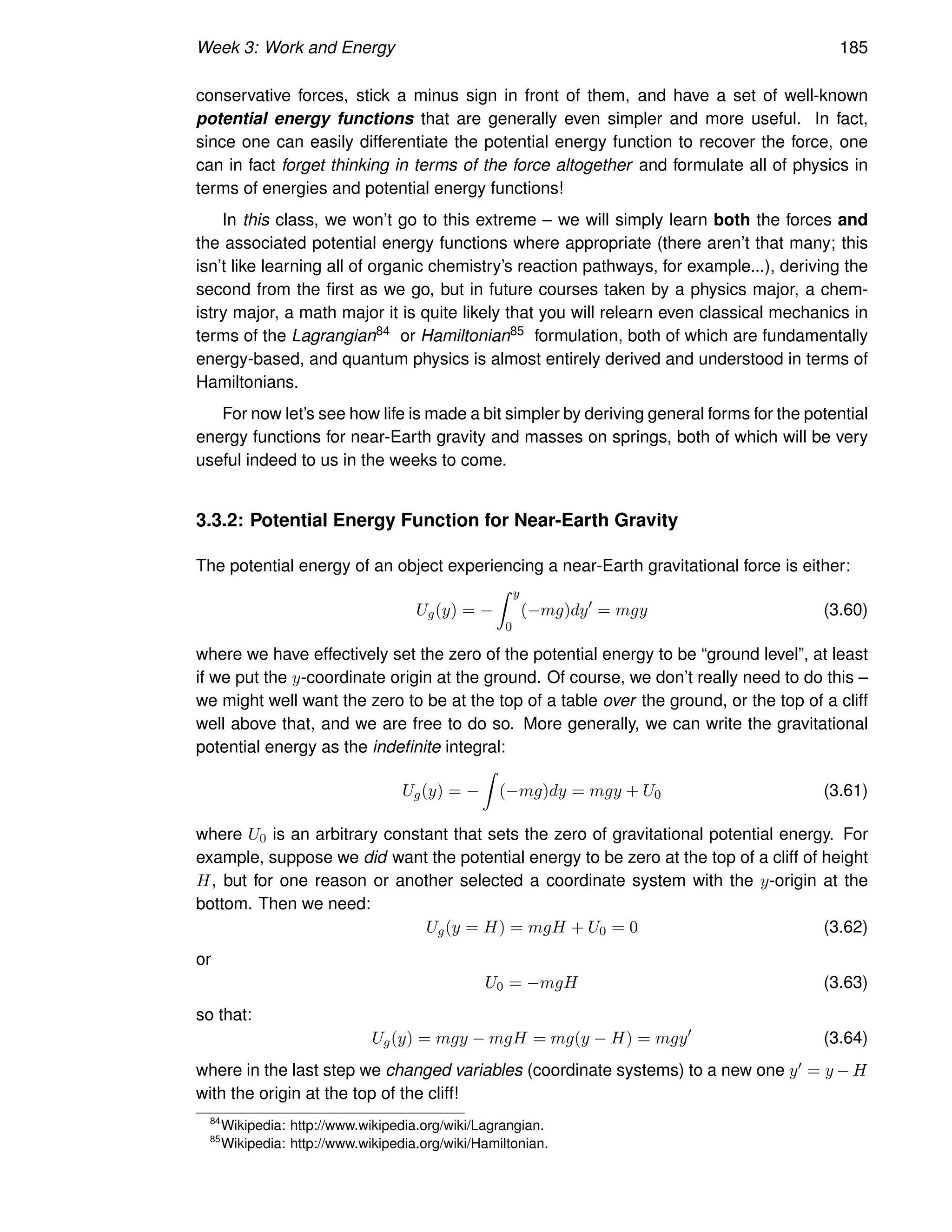 Week 3: Work and Energy 185
conservative forces, stick a minus sign in front of them, and have a set of well-known
potential energy functions that are generally even simpler and more useful. In fact,
since one can easily differentiate the potential energy function to recover the force, one
can in fact forget thinking in terms of the force altogether and formulate all of physics in
terms of energies and potential energy functions!
In this class, we won’t go to this extreme – we will simply learn both the forces and
the associated potential energy functions where appropriate (there aren’t that many; this
isn’t like learning all of organic chemistry’s reaction pathways, for example...), deriving the
second from the first as we go, but in future courses taken by a physics major, a chem-
istry major, a math major it is quite likely that you will relearn even classical mechanics in
terms of the Lagrangian84 or Hamiltonian85 formulation, both of which are fundamentally
energy-based, and quantum physics is almost entirely derived and understood in terms of
Hamiltonians.
For now let’s see how life is made a bit simpler by deriving general forms for the potential
energy functions for near-Earth gravity and masses on springs, both of which will be very
useful indeed to us in the weeks to come.
3.3.2: Potential Energy Function for Near-Earth Gravity
The potential energy of an object experiencing a near-Earth gravitational force is either:
Ug(y) = −
Z y
0
(−mg)dy′
= mgy (3.60)
where we have effectively set the zero of the potential energy to be “ground level”, at least
if we put the y-coordinate origin at the ground. Of course, we don’t really need to do this –
we might well want the zero to be at the top of a table over the ground, or the top of a cliff
well above that, and we are free to do so. More generally, we can write the gravitational
potential energy as the indefinite integral:
Ug(y) = −
Z
(−mg)dy = mgy + U0 (3.61)
where U0 is an arbitrary constant that sets the zero of gravitational potential energy. For
example, suppose we did want the potential energy to be zero at the top of a cliff of height
H, but for one reason or another selected a coordinate system with the y-origin at the
bottom. Then we need:
Ug(y = H) = mgH + U0 = 0 (3.62)
or
U0 = −mgH (3.63)
so that:
Ug(y) = mgy − mgH = mg(y − H) = mgy′
(3.64)
where in the last step we changed variables (coordinate systems) to a new one y′ = y − H
with the origin at the top of the cliff!
84
Wikipedia: http://www.wikipedia.org/wiki/Lagrangian.
85
Wikipedia: http://www.wikipedia.org/wiki/Hamiltonian.
 