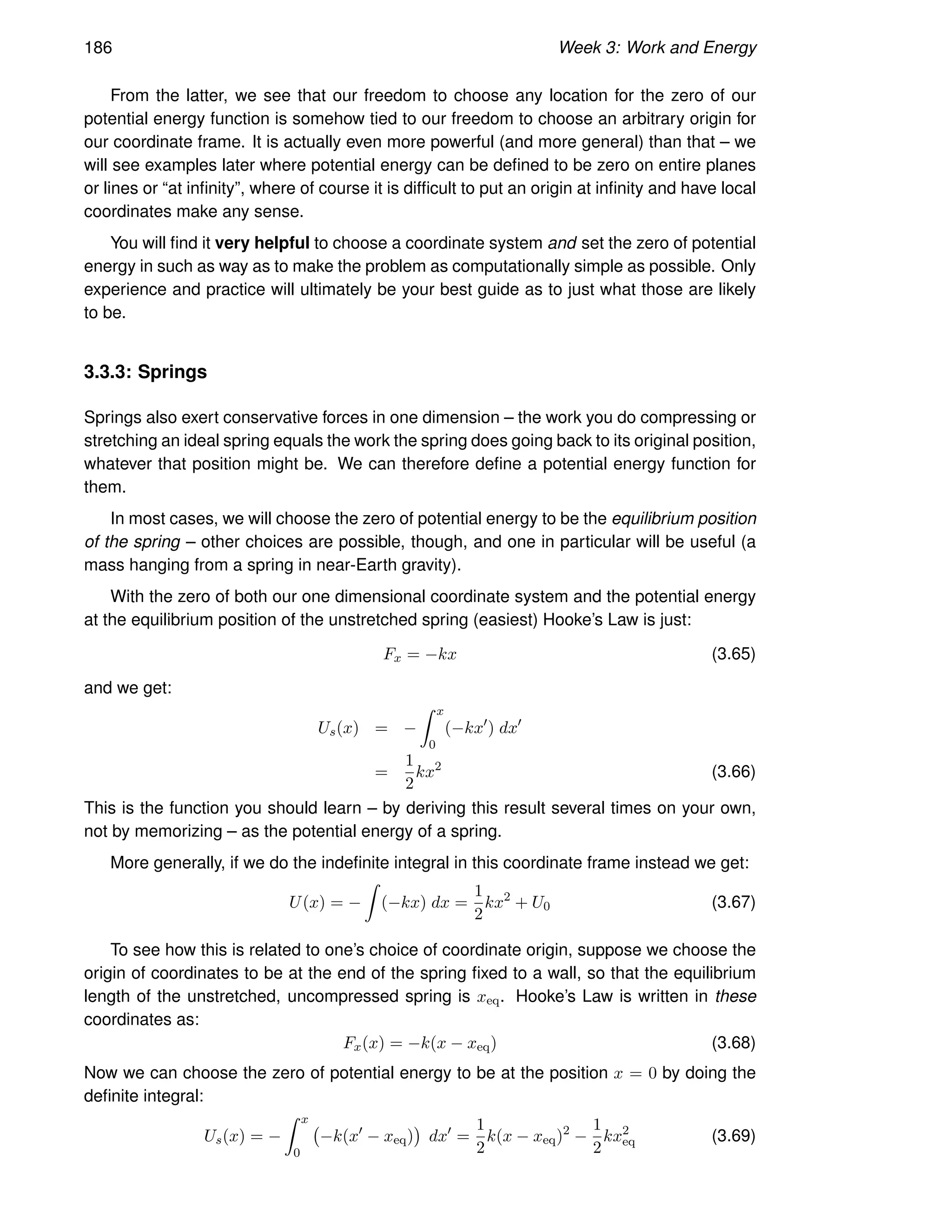186 Week 3: Work and Energy
From the latter, we see that our freedom to choose any location for the zero of our
potential energy function is somehow tied to our freedom to choose an arbitrary origin for
our coordinate frame. It is actually even more powerful (and more general) than that – we
will see examples later where potential energy can be defined to be zero on entire planes
or lines or “at infinity”, where of course it is difficult to put an origin at infinity and have local
coordinates make any sense.
You will find it very helpful to choose a coordinate system and set the zero of potential
energy in such as way as to make the problem as computationally simple as possible. Only
experience and practice will ultimately be your best guide as to just what those are likely
to be.
3.3.3: Springs
Springs also exert conservative forces in one dimension – the work you do compressing or
stretching an ideal spring equals the work the spring does going back to its original position,
whatever that position might be. We can therefore define a potential energy function for
them.
In most cases, we will choose the zero of potential energy to be the equilibrium position
of the spring – other choices are possible, though, and one in particular will be useful (a
mass hanging from a spring in near-Earth gravity).
With the zero of both our one dimensional coordinate system and the potential energy
at the equilibrium position of the unstretched spring (easiest) Hooke’s Law is just:
Fx = −kx (3.65)
and we get:
Us(x) = −
Z x
0
(−kx′
) dx′
=
1
2
kx2
(3.66)
This is the function you should learn – by deriving this result several times on your own,
not by memorizing – as the potential energy of a spring.
More generally, if we do the indefinite integral in this coordinate frame instead we get:
U(x) = −
Z
(−kx) dx =
1
2
kx2
+ U0 (3.67)
To see how this is related to one’s choice of coordinate origin, suppose we choose the
origin of coordinates to be at the end of the spring fixed to a wall, so that the equilibrium
length of the unstretched, uncompressed spring is xeq. Hooke’s Law is written in these
coordinates as:
Fx(x) = −k(x − xeq) (3.68)
Now we can choose the zero of potential energy to be at the position x = 0 by doing the
definite integral:
Us(x) = −
Z x
0
−k(x′
− xeq)

dx′
=
1
2
k(x − xeq)2
−
1
2
kx2
eq (3.69)
 