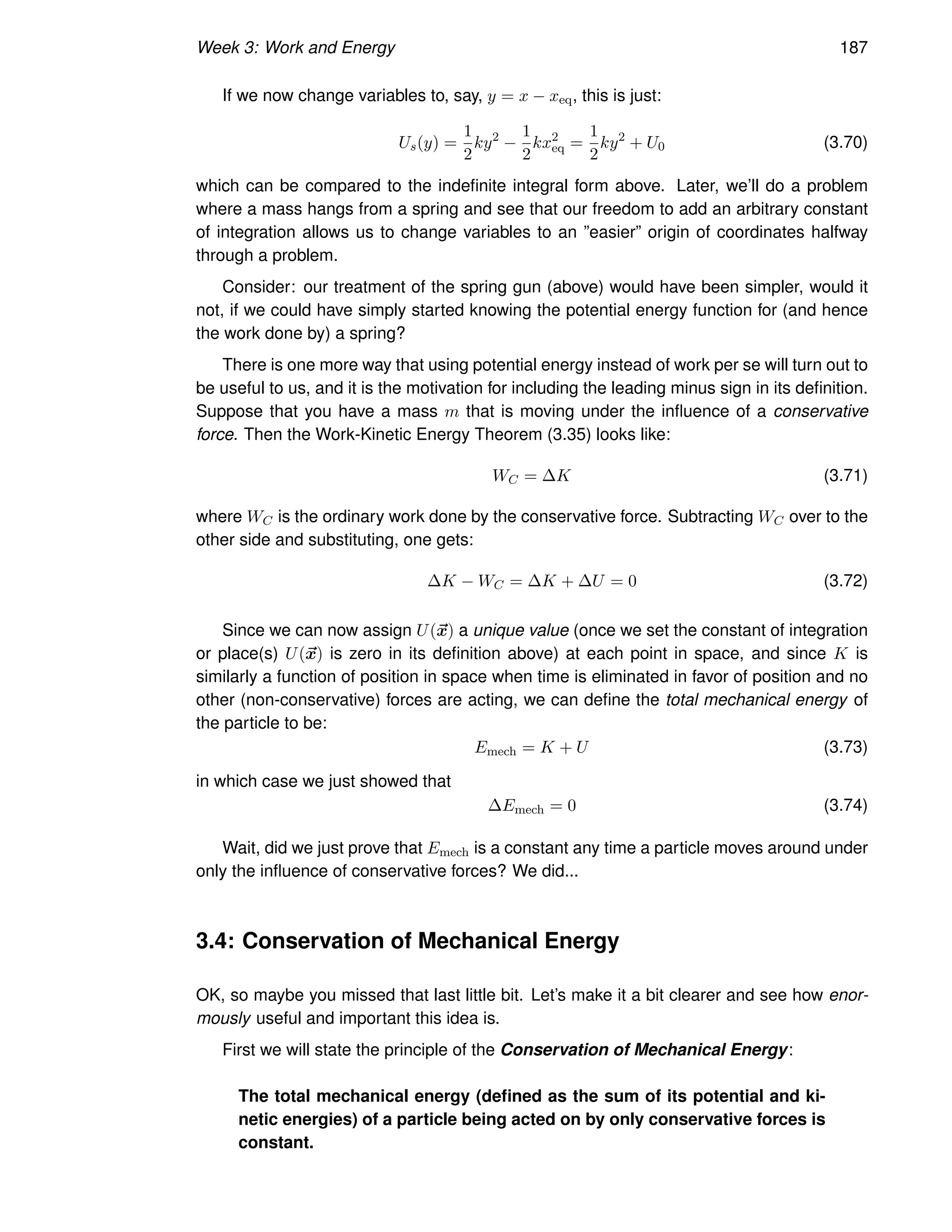 Week 3: Work and Energy 187
If we now change variables to, say, y = x − xeq, this is just:
Us(y) =
1
2
ky2
−
1
2
kx2
eq =
1
2
ky2
+ U0 (3.70)
which can be compared to the indefinite integral form above. Later, we’ll do a problem
where a mass hangs from a spring and see that our freedom to add an arbitrary constant
of integration allows us to change variables to an ”easier” origin of coordinates halfway
through a problem.
Consider: our treatment of the spring gun (above) would have been simpler, would it
not, if we could have simply started knowing the potential energy function for (and hence
the work done by) a spring?
There is one more way that using potential energy instead of work per se will turn out to
be useful to us, and it is the motivation for including the leading minus sign in its definition.
Suppose that you have a mass m that is moving under the influence of a conservative
force. Then the Work-Kinetic Energy Theorem (3.35) looks like:
WC = ∆K (3.71)
where WC is the ordinary work done by the conservative force. Subtracting WC over to the
other side and substituting, one gets:
∆K − WC = ∆K + ∆U = 0 (3.72)
Since we can now assign U(~
x) a unique value (once we set the constant of integration
or place(s) U(~
x) is zero in its definition above) at each point in space, and since K is
similarly a function of position in space when time is eliminated in favor of position and no
other (non-conservative) forces are acting, we can define the total mechanical energy of
the particle to be:
Emech = K + U (3.73)
in which case we just showed that
∆Emech = 0 (3.74)
Wait, did we just prove that Emech is a constant any time a particle moves around under
only the influence of conservative forces? We did...
3.4: Conservation of Mechanical Energy
OK, so maybe you missed that last little bit. Let’s make it a bit clearer and see how enor-
mously useful and important this idea is.
First we will state the principle of the Conservation of Mechanical Energy:
The total mechanical energy (defined as the sum of its potential and ki-
netic energies) of a particle being acted on by only conservative forces is
constant.
 