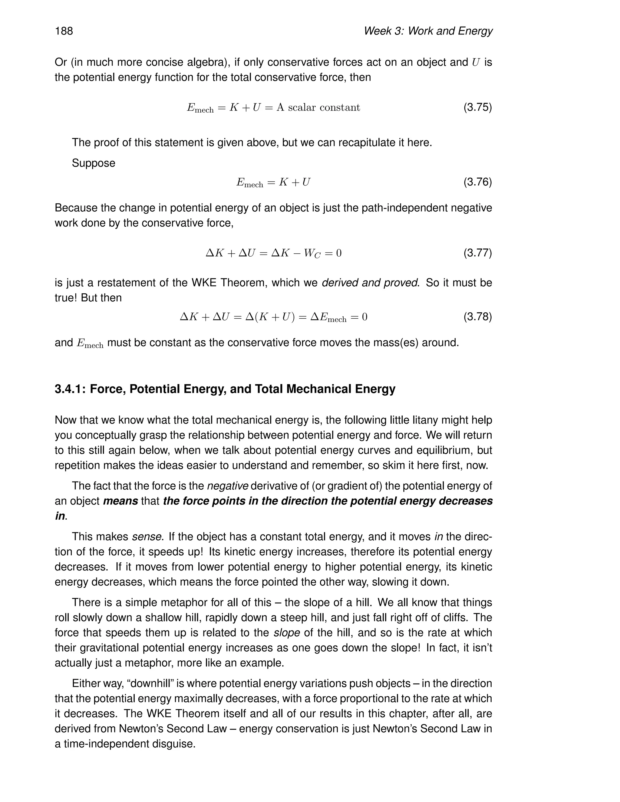 188 Week 3: Work and Energy
Or (in much more concise algebra), if only conservative forces act on an object and U is
the potential energy function for the total conservative force, then
Emech = K + U = A scalar constant (3.75)
The proof of this statement is given above, but we can recapitulate it here.
Suppose
Emech = K + U (3.76)
Because the change in potential energy of an object is just the path-independent negative
work done by the conservative force,
∆K + ∆U = ∆K − WC = 0 (3.77)
is just a restatement of the WKE Theorem, which we derived and proved. So it must be
true! But then
∆K + ∆U = ∆(K + U) = ∆Emech = 0 (3.78)
and Emech must be constant as the conservative force moves the mass(es) around.
3.4.1: Force, Potential Energy, and Total Mechanical Energy
Now that we know what the total mechanical energy is, the following little litany might help
you conceptually grasp the relationship between potential energy and force. We will return
to this still again below, when we talk about potential energy curves and equilibrium, but
repetition makes the ideas easier to understand and remember, so skim it here first, now.
The fact that the force is the negative derivative of (or gradient of) the potential energy of
an object means that the force points in the direction the potential energy decreases
in.
This makes sense. If the object has a constant total energy, and it moves in the direc-
tion of the force, it speeds up! Its kinetic energy increases, therefore its potential energy
decreases. If it moves from lower potential energy to higher potential energy, its kinetic
energy decreases, which means the force pointed the other way, slowing it down.
There is a simple metaphor for all of this – the slope of a hill. We all know that things
roll slowly down a shallow hill, rapidly down a steep hill, and just fall right off of cliffs. The
force that speeds them up is related to the slope of the hill, and so is the rate at which
their gravitational potential energy increases as one goes down the slope! In fact, it isn’t
actually just a metaphor, more like an example.
Either way, “downhill” is where potential energy variations push objects – in the direction
that the potential energy maximally decreases, with a force proportional to the rate at which
it decreases. The WKE Theorem itself and all of our results in this chapter, after all, are
derived from Newton’s Second Law – energy conservation is just Newton’s Second Law in
a time-independent disguise.
 