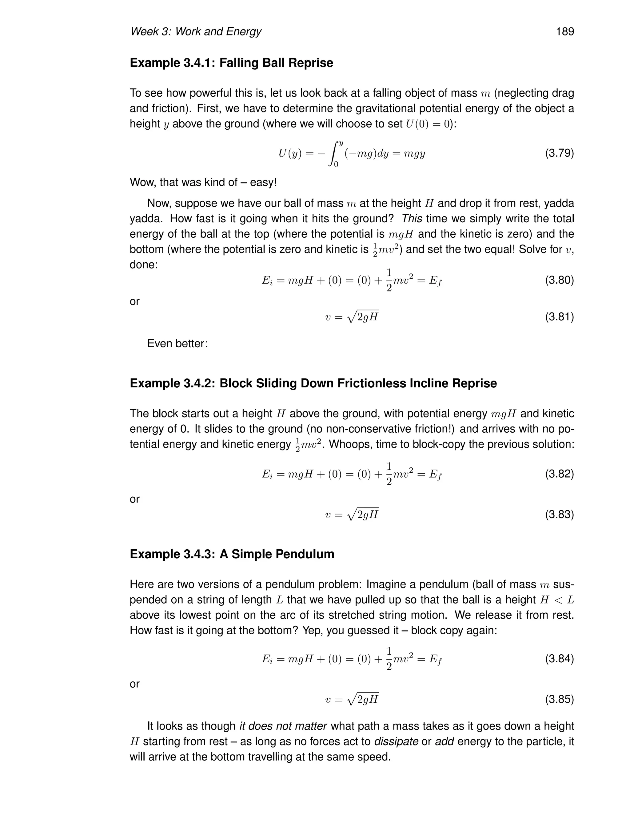 Week 3: Work and Energy 189
Example 3.4.1: Falling Ball Reprise
To see how powerful this is, let us look back at a falling object of mass m (neglecting drag
and friction). First, we have to determine the gravitational potential energy of the object a
height y above the ground (where we will choose to set U(0) = 0):
U(y) = −
Z y
0
(−mg)dy = mgy (3.79)
Wow, that was kind of – easy!
Now, suppose we have our ball of mass m at the height H and drop it from rest, yadda
yadda. How fast is it going when it hits the ground? This time we simply write the total
energy of the ball at the top (where the potential is mgH and the kinetic is zero) and the
bottom (where the potential is zero and kinetic is 1
2mv2) and set the two equal! Solve for v,
done:
Ei = mgH + (0) = (0) +
1
2
mv2
= Ef (3.80)
or
v =
p
2gH (3.81)
Even better:
Example 3.4.2: Block Sliding Down Frictionless Incline Reprise
The block starts out a height H above the ground, with potential energy mgH and kinetic
energy of 0. It slides to the ground (no non-conservative friction!) and arrives with no po-
tential energy and kinetic energy 1
2 mv2. Whoops, time to block-copy the previous solution:
Ei = mgH + (0) = (0) +
1
2
mv2
= Ef (3.82)
or
v =
p
2gH (3.83)
Example 3.4.3: A Simple Pendulum
Here are two versions of a pendulum problem: Imagine a pendulum (ball of mass m sus-
pended on a string of length L that we have pulled up so that the ball is a height H  L
above its lowest point on the arc of its stretched string motion. We release it from rest.
How fast is it going at the bottom? Yep, you guessed it – block copy again:
Ei = mgH + (0) = (0) +
1
2
mv2
= Ef (3.84)
or
v =
p
2gH (3.85)
It looks as though it does not matter what path a mass takes as it goes down a height
H starting from rest – as long as no forces act to dissipate or add energy to the particle, it
will arrive at the bottom travelling at the same speed.
 