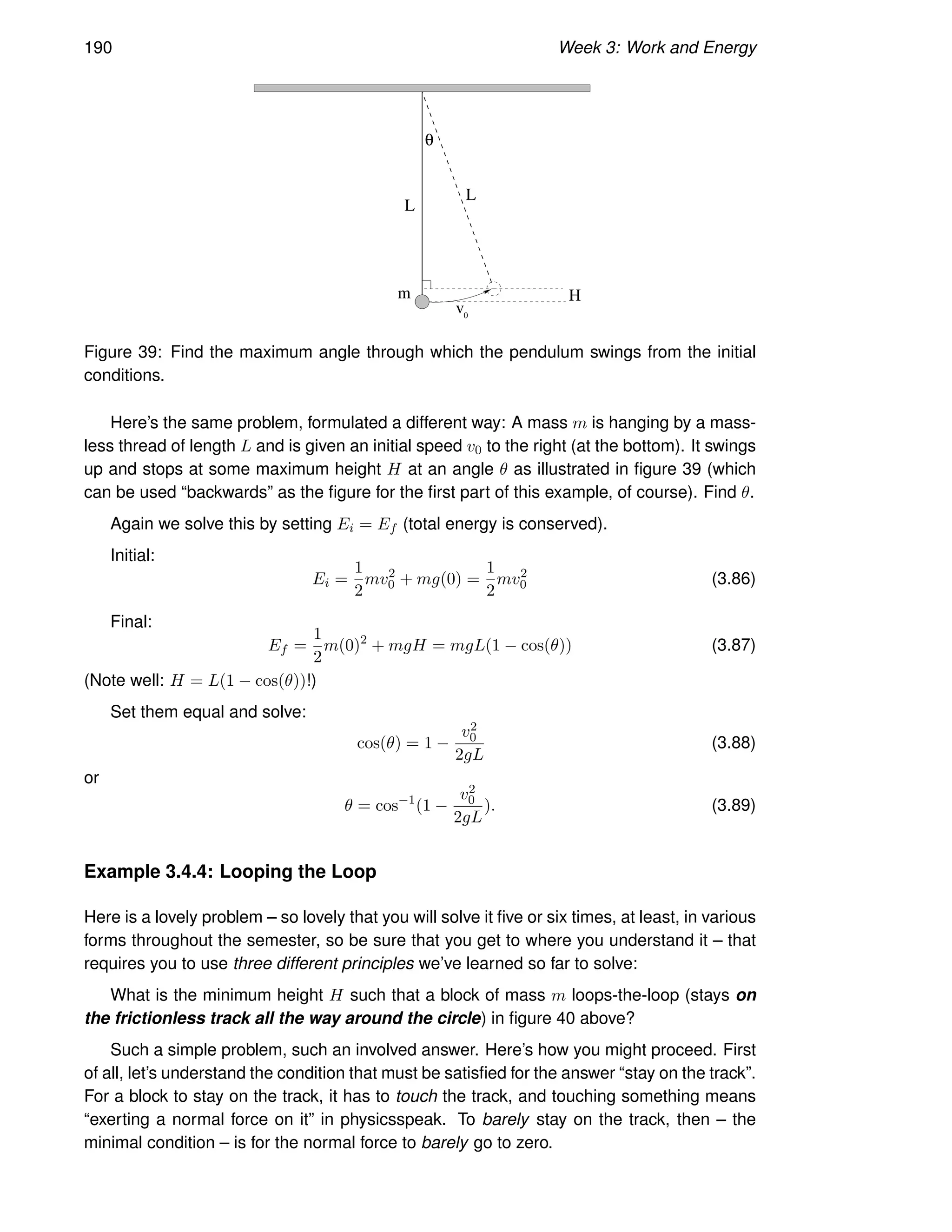 190 Week 3: Work and Energy
v0
θ
L
m
L
H
Figure 39: Find the maximum angle through which the pendulum swings from the initial
conditions.
Here’s the same problem, formulated a different way: A mass m is hanging by a mass-
less thread of length L and is given an initial speed v0 to the right (at the bottom). It swings
up and stops at some maximum height H at an angle θ as illustrated in figure 39 (which
can be used “backwards” as the figure for the first part of this example, of course). Find θ.
Again we solve this by setting Ei = Ef (total energy is conserved).
Initial:
Ei =
1
2
mv2
0 + mg(0) =
1
2
mv2
0 (3.86)
Final:
Ef =
1
2
m(0)2
+ mgH = mgL(1 − cos(θ)) (3.87)
(Note well: H = L(1 − cos(θ))!)
Set them equal and solve:
cos(θ) = 1 −
v2
0
2gL
(3.88)
or
θ = cos−1
(1 −
v2
0
2gL
). (3.89)
Example 3.4.4: Looping the Loop
Here is a lovely problem – so lovely that you will solve it five or six times, at least, in various
forms throughout the semester, so be sure that you get to where you understand it – that
requires you to use three different principles we’ve learned so far to solve:
What is the minimum height H such that a block of mass m loops-the-loop (stays on
the frictionless track all the way around the circle) in figure 40 above?
Such a simple problem, such an involved answer. Here’s how you might proceed. First
of all, let’s understand the condition that must be satisfied for the answer “stay on the track”.
For a block to stay on the track, it has to touch the track, and touching something means
“exerting a normal force on it” in physicsspeak. To barely stay on the track, then – the
minimal condition – is for the normal force to barely go to zero.
 