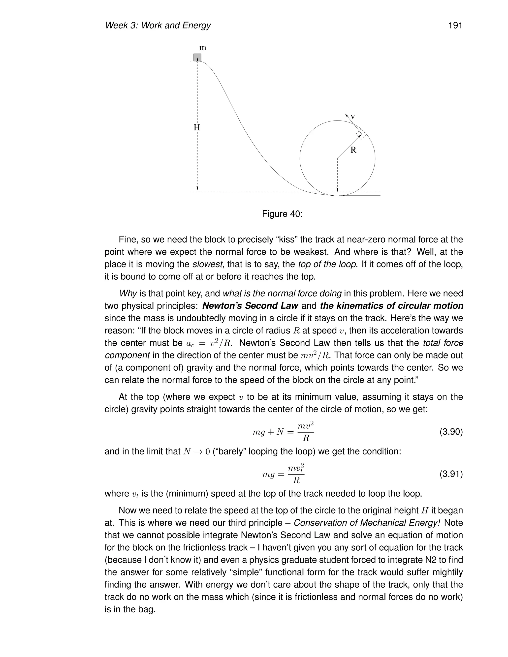 Week 3: Work and Energy 191
H
R
v
m
Figure 40:
Fine, so we need the block to precisely “kiss” the track at near-zero normal force at the
point where we expect the normal force to be weakest. And where is that? Well, at the
place it is moving the slowest, that is to say, the top of the loop. If it comes off of the loop,
it is bound to come off at or before it reaches the top.
Why is that point key, and what is the normal force doing in this problem. Here we need
two physical principles: Newton’s Second Law and the kinematics of circular motion
since the mass is undoubtedly moving in a circle if it stays on the track. Here’s the way we
reason: “If the block moves in a circle of radius R at speed v, then its acceleration towards
the center must be ac = v2/R. Newton’s Second Law then tells us that the total force
component in the direction of the center must be mv2/R. That force can only be made out
of (a component of) gravity and the normal force, which points towards the center. So we
can relate the normal force to the speed of the block on the circle at any point.”
At the top (where we expect v to be at its minimum value, assuming it stays on the
circle) gravity points straight towards the center of the circle of motion, so we get:
mg + N =
mv2
R
(3.90)
and in the limit that N → 0 (“barely” looping the loop) we get the condition:
mg =
mv2
t
R
(3.91)
where vt is the (minimum) speed at the top of the track needed to loop the loop.
Now we need to relate the speed at the top of the circle to the original height H it began
at. This is where we need our third principle – Conservation of Mechanical Energy! Note
that we cannot possible integrate Newton’s Second Law and solve an equation of motion
for the block on the frictionless track – I haven’t given you any sort of equation for the track
(because I don’t know it) and even a physics graduate student forced to integrate N2 to find
the answer for some relatively “simple” functional form for the track would suffer mightily
finding the answer. With energy we don’t care about the shape of the track, only that the
track do no work on the mass which (since it is frictionless and normal forces do no work)
is in the bag.
 
