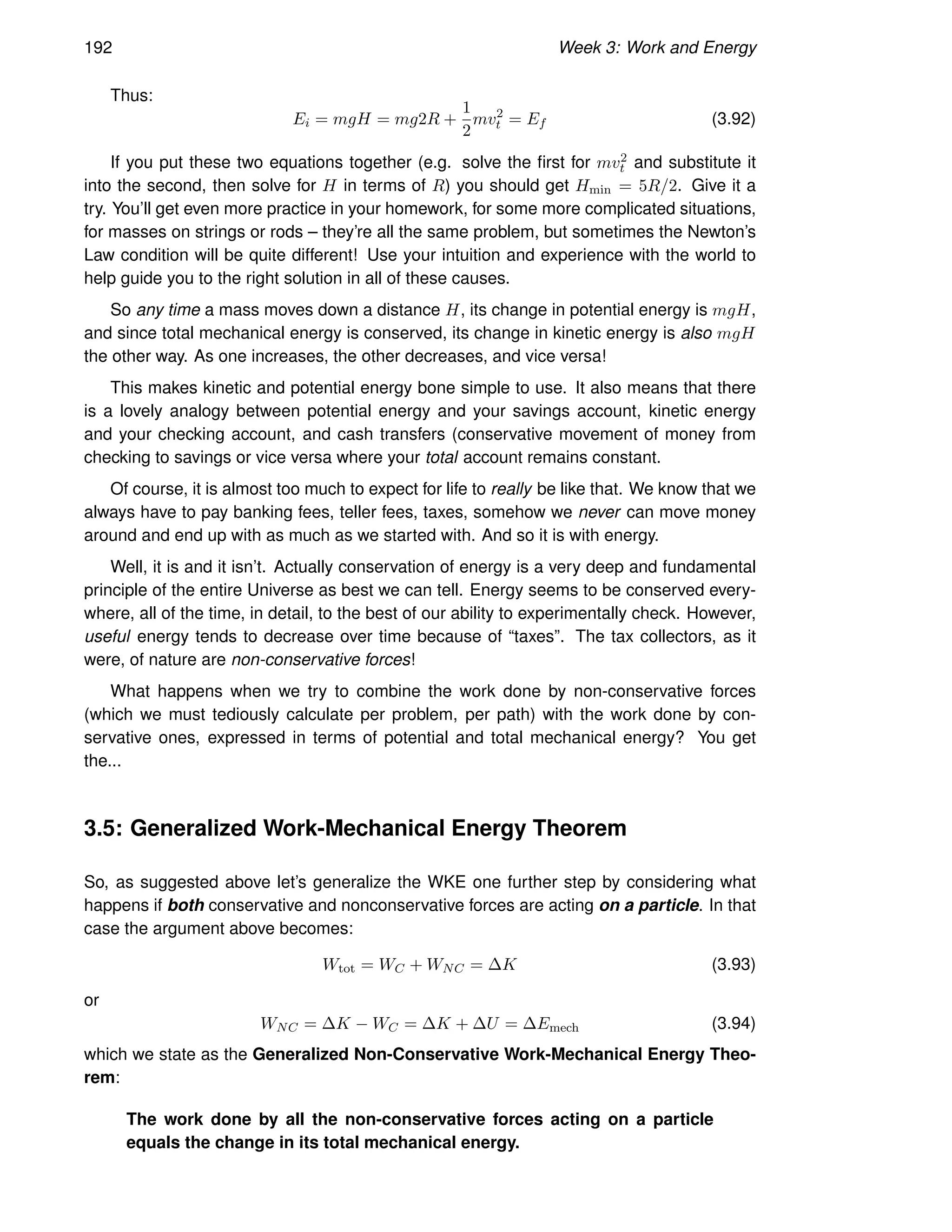 192 Week 3: Work and Energy
Thus:
Ei = mgH = mg2R +
1
2
mv2
t = Ef (3.92)
If you put these two equations together (e.g. solve the first for mv2
t and substitute it
into the second, then solve for H in terms of R) you should get Hmin = 5R/2. Give it a
try. You’ll get even more practice in your homework, for some more complicated situations,
for masses on strings or rods – they’re all the same problem, but sometimes the Newton’s
Law condition will be quite different! Use your intuition and experience with the world to
help guide you to the right solution in all of these causes.
So any time a mass moves down a distance H, its change in potential energy is mgH,
and since total mechanical energy is conserved, its change in kinetic energy is also mgH
the other way. As one increases, the other decreases, and vice versa!
This makes kinetic and potential energy bone simple to use. It also means that there
is a lovely analogy between potential energy and your savings account, kinetic energy
and your checking account, and cash transfers (conservative movement of money from
checking to savings or vice versa where your total account remains constant.
Of course, it is almost too much to expect for life to really be like that. We know that we
always have to pay banking fees, teller fees, taxes, somehow we never can move money
around and end up with as much as we started with. And so it is with energy.
Well, it is and it isn’t. Actually conservation of energy is a very deep and fundamental
principle of the entire Universe as best we can tell. Energy seems to be conserved every-
where, all of the time, in detail, to the best of our ability to experimentally check. However,
useful energy tends to decrease over time because of “taxes”. The tax collectors, as it
were, of nature are non-conservative forces!
What happens when we try to combine the work done by non-conservative forces
(which we must tediously calculate per problem, per path) with the work done by con-
servative ones, expressed in terms of potential and total mechanical energy? You get
the...
3.5: Generalized Work-Mechanical Energy Theorem
So, as suggested above let’s generalize the WKE one further step by considering what
happens if both conservative and nonconservative forces are acting on a particle. In that
case the argument above becomes:
Wtot = WC + WNC = ∆K (3.93)
or
WNC = ∆K − WC = ∆K + ∆U = ∆Emech (3.94)
which we state as the Generalized Non-Conservative Work-Mechanical Energy Theo-
rem:
The work done by all the non-conservative forces acting on a particle
equals the change in its total mechanical energy.
 